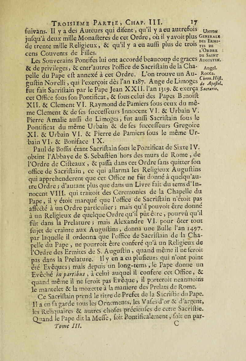 fuivans. Ii y a des Auteurs qui difent » qu il y a eu autrefois jufqua deux mille Monafteres de cet Ordre, où il yavoitplus de trente mille Religieux, 8c qu il y a eu aulîi plus de trois cens Couvents de Filles. Les Souverains Pontifes lui ont accorde'beaucoup de grâces & de privilèges, 8c entr’autres l'office de Sacriftain de la cha¬ pelle du Pape eft annexé à cet Ordre. L’on trouve un Au- guftin Noveili, qui l’exerçoit dès l’an 1187. Ange de Limoges fut fait Sacrillain par le Pape Jean XXII. 1 an i3'9- 8c exerça cet Office fous fon Pontificat, 6c fous celui des Papes B moift XII. & Clement VI. Raymond de Pamiers fous ceux du mê¬ me Clement 8c de fes fuccefleurs Innocent VI. 8c Urbain V. Pierre Amalie auffi de Limoges, fut auffi Sacriftain fous le Pontificat du même Urbain 8c de fes fuccefleurs Grégoire XI. 6c Urbain VI. 8c Pierre de Pamiers fous le même Ur¬ Unton Generale des Ermi¬ tes de l’Ordre i de Saint Augustin» Angel. Rocca,. Chron.Htfi. de Jlpoftol* Sacrum. bain VI-8c Boniface IX. Paul de Boffis étant Sacriftain fous le Pontificat de Sixte IV. obtint l’Abbaye de S. Sebaftien hors des murs de Rome , de l'Ordre de Cifteaux , 8c paflà dans cet Ordre fans quitter fon office de Sacriftain, ce qui allarma les Religieux Auguftins qui apprehenderent que cet Office ne fut donne a quelqu au¬ tre Ordre 5 d’autant plus que dans un Livre fait du tems d In¬ nocent VIII. qui traitoit des Ceremonies de la Chapelle du Pape, il y étoit marqué que l’office de Sacriftain n etoit pas affecté à un Ordre particulier j mais qu’il pouvoir être donné à un Religieux de quelque Ordre qu il putetre , pourvu qu il fût dans Ta Prelature5 mais Alexandre VI. pour ôter tout {met de crainte aux Auguftins, donna une Bulle 1 an 1497. par laquelle il ordonna que l’office de Sacriftain de la Cha¬ pelle du Pape , ne pourroit être conféré qu’à un Religieux de l’Ordre des Ermites de S. Auguftin » quand meme il nele,oi<- pas dans la Prelature. U y en a eu piufieurs qui n’ont point eré Evêques 5 mais depuis un long-tems, le Pape donne un Evêché in partons , à celui auquel il conféré cet Office, Sc quand même il ne feroit pas Evêque, il porterait neanmoins le mantelet 6c la mozette à la maniéré des Prélats de Rome. Ce Sacriftain prend le titre de Prefet de la Sacriitie du Pape. Il a en fa garde tous les Ornements, les v a fes d or & d aigent, les Reliquaires 6c autres chofes precieules de cette Sacriftie. Quand le Pape dit la Me lie, (oit Pontificaleme nt, .ox en par- Torne III. ^