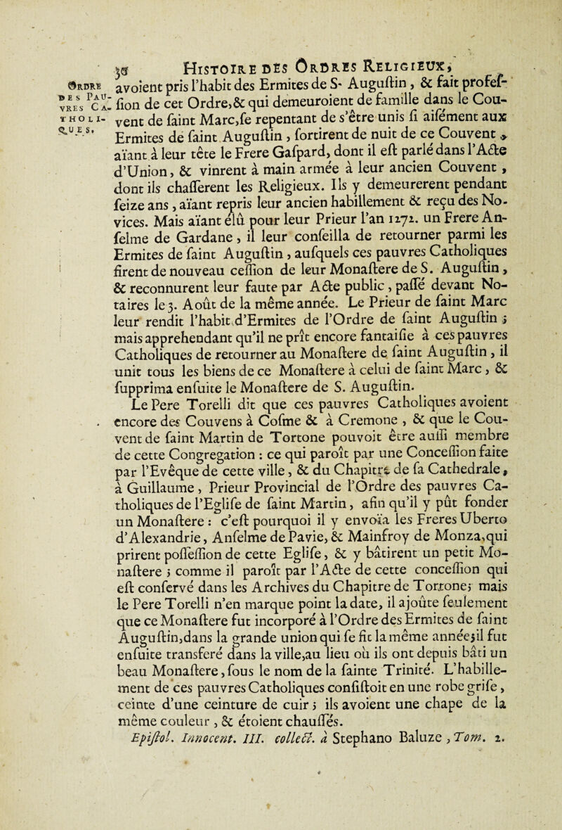 * Histoire des Ordres Religieux, Ordre ^voient pris l’habit des Ermites de S- Auguftin, & fait profef- vreSs *êZ fion de cet Ordre>& qui demeuroient de famille dans le Coin t h o l i- de faint Miarc,fe repentant de s etre unis fi aifement aux ^ÜAS’ Ermites de faint Auguftin , fortirent de nuit de ce Couvent * aïant à leur tête le Frere Gafpard, dont il eft parlé dans l’Aête d’Union, & vinrent à main armée à leur ancien Couvent , dont ils châtièrent les Religieux. Ils y demeurèrent pendant feize ans , aïant repris leur ancien habillement &c reçu des No¬ vices. Mais aïant élu pour leur Prieur Fan 1171. un Frere An- felme de Gardane , il leur confeilla de retourner parmi les Ermites de faint Auguftin, aufquels ces pauvres Catholiques firent de nouveau ceffion de leur Monaftere de S. Auguftin, & reconnurent leur faute par A6te public, pafle devant No¬ taires le 3. Août de la même année. Le Prieur de faint Marc leur rendit Fhabit,d’Ermites de l’Ordre de faint Auguftin > mais appréhendant qu’il ne prît encore fantaifie à ces pauvres Catholiques de retourner au Monaftere de faint Auguftin , il unit tous les biens de ce Monaftere à celui de faint Marc, &C fupprima enfuite le Monaftere de S. Auguftin. Le Pere Torelli dit que ces pauvres Catholiques avoient , encore des Couvens à Cofme & à Cremone , ôt que le Cou¬ vent de faint Martin de Tortone pouvoir être auiîi membre de cette Congrégation : ce qui paroît par une Concefîion faite par l’Evêque de cette ville, & du Chapitre de fa Cathédrale, à Guillaume , Prieur Provincial de l’Ordre des pauvres Ca¬ tholiques de l’Eglife de faint Martin, afin qu’il y pût fonder l un Monaftere : c’eft pourquoi il y envoïa les Freres Uberto d’Alexandrie, Anfelme dePavie,& Mainfroy de Monza,qui prirent poftèffion de cette Eglife, & y bâtirent un petit Mo¬ naftere 5 comme il paroît par l’A&e de cette conceffion qui eft confervé dans les Archives du Chapitre de Torroner mais le Pere Torelli 11’en marque point la date, il ajoûte feulement que ce Monaftere fut incorporé à l’Ordre des Ermites de faint Auguftin,dans la grande union qui fe fie la même annéesil fut enfuite transféré dans la ville,au lieu ou ils ont depuis bâti un beau Monaftere,fous le nom de la fainte Trinité. L’habille¬ ment de ces pauvres Catholiques confiftoit en une robe grile, ceinte d’une ceinture de cuir 5 ils avoient une chape de la même couleur , 8c étoient chaudes.