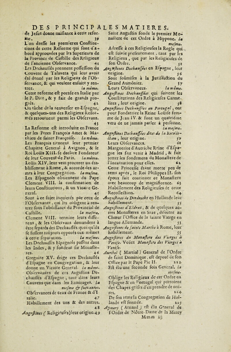 âc Jcfus doane naiiïancc à cette refor- inc» 39 L’on dreflfe le* premières Conftitu- tions de cette Reforme qui font cfa + bord approuvées par les Supérieurs de la Province de Caftille des Religieux de l’ancienne Oblcrvancc. 4i Les Dechauirés prennent poffeffion du Couvent de Talavcra qui leur avoir été donné par les Religieux de l’Ob- fcrvance, 5c qui veulent enfuite y ren¬ trer. la meme* Cette reforme eft portée en Italie par le P. Dkz 4 & y fait de grands pro¬ grès. 41 Un tâche delà renverfer en-Efpagne, 5c quelques-uns des Religieux Refor¬ més retournent parmi les Obfervans. 43 La Reforme eft introduite en France par les Peres François Amet 5c Ma¬ thieu de fainte Françoife. la meme. Les François tiennent leur premier Chapitre General â Avignon, 5c le Roi Louis XIII. fe déclare Fondateur de leur Couvent de Paris. lamente. Louis XIV. leur veut procurer un éta- blilfement à Rome , 5c accorde des ar¬ mes à leur Congrégation. lamefme. Les Efpagnols obtiennent du Pape Clement VIII. la confirmation de leurs Conftitutions, 5c un Yicaite Gé¬ rerai. 4 y Sont à ec fujet inquiétés par ceux de i’Obfervance , qui les obligent à ren¬ trer fous l’obéiiTance du Provincial de Caftille. la mefrne. Clément VIII. termine leurs diffe- rens , & les Obfervans demandent à être feparés des Dechauffés,quoi qu’ils fe fufi'ent toujours opposés eux- mêmes â cette fe par au on. la mefme. Les Dcchaufies Elpagnols paflent dans les Indes , 5c y fondent fix Monaftc- îes. 4^ Grégoire XV. érige ces Dechauftés d’Efpagne en Congrégation, 5c leur donne un Vicaire General- la même. Observances de ces Auguftins De- chauifés d’Efpagne , tant dans leurs Ceuvensque dam les Ermitages, la mefme & fui'iantes. Obfervances de ceux de France 5c d’I ralie. 47 Habillement des uns 5c des autres. 48 Aaguÿines ( Religkufts)Jeur origine.49 Saint Auguftin fonde le premier Mo- naftere de cet Ordre à Hippone. la mefme• Adrefle à ces Religieufes la Réglé qui eft fuivie pi efentement , tant par les Religieux , que par les Religieules de fon Ordre. 51 Au&ufltnes Dechauffées en Efpagne , leur origine. y 6 Sont foumifes à la Jutifdnftion du Grand Aumônier. 57 Leurs Obfervances. la même. Augufhnes Déchauffées qui fuivent les Conftitutions des Religieufes Carmé¬ lites , leur origine. Auguflinis Dechauffées en Portugal, ont pour Fondatrice la Reine Loüife fem¬ me de Jean IV. & font un quatrième vœu de ne jamais parler à perfonne. la mefme. Augufhnes Dechauffées dites de laRecoUe~ ftion , leur origine. y? Leurs Obfervances. 61 Marguerite d'Autriche Reine d’Efpa¬ gne les fait venir à Madrid , 5c fait jetter les fondemens du Monaftere de l'incarnation pour elles. 6z, Cette Prince/fe étant morte peu de tems après, le Roi Philippe s II.- fon époux fait continuer ce Monaftere avec beaucoup de magnificence. 6$ Habillement des Religieufes de cette Recollcélion. 6 4 Jiuguftines de Dordrecht en Hollande leur habillement. Augufhnes d'Eldras, 5c de quelques au¬ tres Monaftcrcs en Saie , dftoient au Chœur l’Office de la lainte Vierge en langue Allemande. y3 Augufhnes de fainte Marthe à Rome, leur habillement. yy Augufhnes du Monaflere des Vierges d Venife. Voïez Monaflere des Vierges à Venife• Auribel ( Martial ) General de l’Ordre de faint Dominique , eft: déposé de fon Office par k Pape Pie II. nz- Eft élu une fécondé fois General, la mefme. Oblige les Religieux de cet Ordre en Efpagne 5c en Portugal qui- portoient des Chapes gtifes d’en prendre de noi¬ res. 12 4= De fon tems la Congrégation de Hol¬ lande eft formée. ny Ajmery ( Arnaud ) eft élu General de F Ordre de Nôtre-Dame de la Macf Mmm iij,