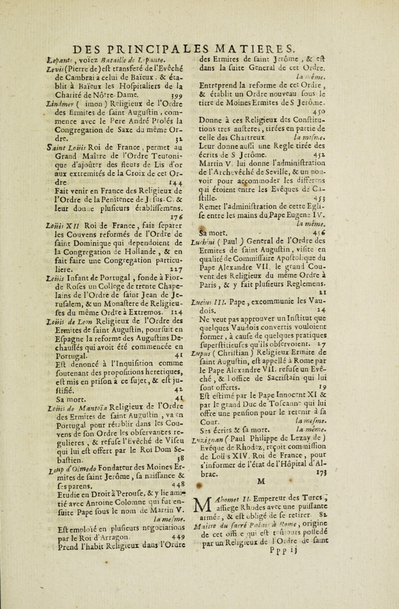 &epante, volez Rat aille de l parue. Zevis(Pierre de) eft transféré de l’Evêché de Cambrai à celui de Baïeux , & éta¬ blit à Baïeux les Hofpitaliers de la Charité de Notre Dame. 3519 hindmer ( imon ) Religieux de l’Ordre des Ermites de faint Auguftin , com¬ mence avec le Pere André Proies la Congrégation de Saxe du même Or¬ dre. 31 Saint Louis Roi de France , permet au Grand Maître de l’Ordre Teutoni- que d’ajouter des fleurs de Lis d’or aux extrémités de la Croix de cet Or¬ dre 14 4 Fait venir en France des Religieux de l’Ordre de la Penitence de Jefus-C. & leur doux plufieurs étahjiflemens. 176 Louis XII Roi de France, fait feparcr les Couvens reformés de l’Ordre de faint Dominique qui dependoient de la Congrégation de Hollande , & en fait faire une Congrégation particu¬ lière. 2.17 Louis Infant de Portugal , fonde à Fior- de Rofes un College de trente Chape¬ lains de l’Ordre de faint Jean de Je- rufalem, &un Monaftere de Religieu- fes du même Ordre à Extrêmes. n4 Louis de Leon Religieux de l’Ordre des Ermites de faint Auguftin, pourfuit en Efpagne la reforme des Auguftins De- chaufles qui avoit été commencée en Portugal. 41 Eft dénoncé à lTnquifition comme foutenant des propofitions hérétiques, eft mis en prifon à ce fujet, & eft ju- ftifié. Sa mort. , 4i Louis de Manto'ia Religieux de 1 Ordre des Ermites de faint Auguftin , va n Portugal pour rétablir dans les Cou¬ vens de fon Ordre les obfervances ré¬ gulières , & refufe l’Evêché de Vifeu qui lui eft offert par le Roi Dom Se- baftien. î® icHp d'O/medo Fondateur des Moines Er- mites de faint Jerome , fa naiffance & fesparens. 4 48 Etudie en Droit à'Peroufe, & y lie ami*» tié avec Antoine Colomne qui fut en- fuite Pape fous le nom de Martin V. la mei'me. Eft emploie en plufieurs négociations par le Roi d Arragon. 4 49 Prend l’habit Religieux dans l’Ordre des Ermites de faint Jerome , & eft dans la fuite General de cet Ordre. la 'même. Entreprend la reforme de cet Ordre , & établit un Ordre nouveau fous le titre de Moines Ermites de S Jérôme. 450 Donne à ces Religieux des Conftitu- tions très aufteres, tirées en partie de celle des Chartreux la mefn.e. Leur donneauflî une Réglé tirée des écrits de S Jerome. 452- Martin V lui donne l’adminiftration de l’Archevêché de Sc vil le, & un pou¬ voir pour accommoder les différais qui étoient entre les Evêques de Ca- ltille. 4 Remet l’adminiftration de cette EgU- fe entre les mains du,Pape Eugène IV. la même. Sa mort. - ( As é Luch'ni ( Paul ) General de l’Ordre des Ermites de faint Auguftin, vifite en qualité de Commiflaire Apoftobque du Pape Alexandre VII. ie grand Cou¬ vent des Religieux du même Ordre à Paris , & y fait plufieurs Reglemens. 11 Lucius III. Pape , excommunie les Vau- dois. 24 Ne veut pas approuver unlnftitut que quelques Vaudois convertis vouloient former , à caufe de quelques pratiques fuperftûieufes qu’ils obfervoicnt. tj Lupus ( Chriflian ) Religieux Ermite de faint Auguftin, eft appellé à Rome par le Pape Alexandre Vil. refufe un Evê¬ ché , & 1 office de Sacriftain qui lui font offerts. I9 Eft eftimé par le Pape Innocent XI & pat le grand Duc de Tofeanne qui lui offre une penfion pour le retenir a la Cour. lamefme. Ses écrits Sc fa mort. la même. Luzâgnan ( Paul Philippe de Lezay de ) * Evêque de Rhodez, reçoit commiffion de Loii sXiV. Roi de France, pour s’informer de l’état del Hôpital d Al- brac. *7$ . M MÆhomet II Empereur des Turcs ; affiege Rhodes avec une puiflantc aimée , & eft oblige de fe retirer 82» Maître du farré P a lu à Rome, origine de cet offi e qui eft Hiiours poflede