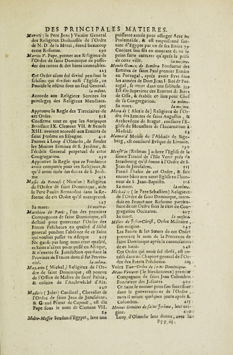 ffl'AYHti ( le Pere Jean ) Vicaire General des Religieux Dcchauifés de l’Ordre de N. D. de la Merci, etend beaucoup cette Reforme. 190 Martin V. Pape, permet aux Religieux de l’Ordre de Paint Dominique de pofle- der des rentes & des biens immeubles. 113 Cet Ordre aïant été divisé pendant le fchifme qui divifoit auffi l’Eglife, ce Pontife le réiinit fous un feul General. la même. Accorde aux Religieux Seivitcs les privilèges des Religieux Mendians. 3°f Approuve la Règle des Tierciaircs de cet Ordre- 318 Confirme tout ce que les Antipapes Boni face IX. Clement VII. & Benoît XIII. avoient accordé aux Ermites de Paint J erôme en Efpagne. 4 ? 6 Permet à Loup d’Olmedo , de fonder les Moines Ermites de S. Jerome , & l’établit General perpétuel de cette Congrégation. 4jo Approuve la Réglé que ce Fondateur avoit composée pour ces Religieux,<§c qu’il avoit tirée des écrits de S, Jero ¬ me 4$ t Mafio de Peroufs ( Nicolas) Religieux de l’Ordre de Paint Dominique , aide le Pere Paulin Bernardini dans la Re¬ forme de cet Ordre qu’il entreprend. 117 Sa more.' là mefrr-e* Matthieu de Paris , l’un des premiers Compagnons de Paint Dominique, eft deftiné pour gouverner l’Ordre des Freres Prêcheurs en qualité d’Abhé general pendant l’abfcnce de ce plaint qui vouloir palfer en Afrique 103 Ne garde pas long tems cette qualité, ceSaintn’aïant point pa(Té en Afrique, & n’exerce fa Juridiélion que dans la. Province de Erance dont il fut Provin¬ cial. la même- Mazarin ( Michel ) Religieux de l’Or¬ dre de faint Dominique , eft pourvu de l’Office de Maître du facré Palais., & enfuite de l’Archevêché d’Aix. SriO M-edic’s ( Jules) Cardinal , Chevalier de l’Ordre de Paint Jean de Jerufalenr, & Grand Prieur de Capouë , eft élu Pape fous le nom de Ciemcnt Vil. Meloc-Meffor Soudan d’Egyptelève une . puifiantcarmée pour affieger Acre m Ptolemaïde, & eft empoifonné Por¬ tant d’Egypte par un de fes Emirs 79-- Conjure Ion fils en mourant de ne le point faire enterrer qu’aprés la prife de cette ville. lamejme• Mendo Gômez de Semhra Fondateur des Ermites de Paint Paul premier Ermite en Portugal , après avoir fervi dans les armées de Dom Jean I Roi de Por¬ tugal , Pe retire dans une Poütude. 539 Eft élu Supérieur des Ermites de Serra de GlPa, & établit ce iieu pour Chef de fa Congrégation. U même* Sa mort. la meiine» Menais ( Alexis de] Religieux de l’Or¬ dre des Ermites de Paint Auguftin , St Archevêque de Brague , confacrc i’£- glife du Monafterc de l’Incarnation à; Madrid.! ey Merma'd Moine de l’Abbaïe de Sige- berg , cft confacré Evêque de Livonie» lS° Me?fwin (Rulman ] acheté l’Egîifede la 1 fainte Trinité de i’Ifîe Verte près d® Strasbourg qu’il donne à l’Ordre de S. Jean de Jerufalem». îif Prend l’habit de cet Ordre, Sl fait encore bâtir une autre Eglife en l’hon¬ neur de S. Jean-Baptifte. 116 ; Sa mort. U même- Micka'è ( le Pere Seballien) Religieux - de l’Ordre de Paint Dominique, intro¬ duit en France une Reforme particu¬ lière de cet Ordre fous le titre de Con~ • gregation Occitaine. 217^ Sa mort. la mefn:&» Milice de Jefvs-Chrifl, Ordre Militaire 5 » Pon origine. 247 Les Freres & les Sœurs de cet Ordre prennenf le nom de la Pénitence de Paint Dominique après la canonifatioo * de ce Saint. - 148' Cet Ordre qui avoit été aboli, eft rev- tabli dans un Chapitre general de l’Or¬ dre des Freres Prêcheurs* ; Voïcz Tiers-Ordre de faint Dominiqne- Mmo Vincenti ( le bienheureux) premier  Compagnon de Paint Jean Colombin, * Fondateur des Jeluates. 409 >' Ce Saint le nomme pour.Pon fficcciPeur r dans le gouvernement de l’Ordre 9 mais il meurt quelques jours après S. Colombia.. 4T5 » Memes Ermites de fa-VH Jerome , leur ori- • gine. 4)Q'> Loup d’Olmedo leur donne, avec la»