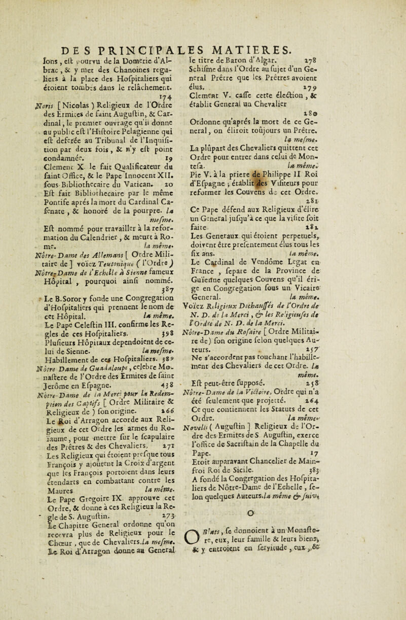 Ions , dt pourvu de la Domerie d’Al- brac , y met des Chanoines régu¬ liers à la place des Hofpitaliers qui écoient tombas dans le relâchement» 174 Norts [ Nicolas ) Religieux de 1 Ordre des Ermites de faint Auguflin, & Car¬ dinal , le premier ouvrage qu’il donne au public cft l’Huloire Pelagicnne qui eft defcrée au Tribunal de lTnquifi- tion par deux fois , & riy clf point condamnée. 19 Clement X le fait Qualificateur du faint Office, & le Pape Innocent XII. fous Bibliothécaire du Vatican. 20 EU: fait Bibliothécaire par le même Pontife après la mort du Cardinal Ca- fenate , &: honoré de la pourpre, la me [me* Efl nommé pour travailler à la refor¬ mation du Calendrier , &: meurt à Ro¬ me. la meme• Noire'Dame des AUemans [ Ordre Mili¬ taire de ] voïez Teuîonique ( l’Ordre ) Nôtre?Dame de t Echelle à Sienne fameux Hôpital , pourquoi ainfi nommé. 387 Le B.Sorory fonde une Congrégation d’Hofpitaliers qui prennent le nom de cet Hôpital. lot même. Le Pape Celeflin III. confirme les Ré¬ glés de ces Hofpitaliers. 35» 3 Plufieurs Hôpitaux dependoient de ce¬ lui de Sienne. la mefme- Habillement de ce$ Hofpitaliers. 58? Nôtre Dame de Guadeloupe, celcbrc Me. nafterc de l’Ordre des Ermites de faint Jerome en Efpagne. 43 8 Nôtre Dame de la Merci pour la Rédem¬ ption des Captifs [ Ordre Militaire & Religieux de ) fon origine. 166 Le Roi d’Arragon accorde aux Reli¬ gieux de cet Ordre les armes du Ro- ïaume, pour mettre fur le fcapulaire des Prêtres Sc des Chevaliers, 271 Les Religieux qui étoient prefque tous François y ajoutent la Croix d’argent qUe les François portoient dans leurs étendarts en combattant contre les Maures la meme- Le Pape Grégoire IX. approuve cet Ordre, & donne à ces Religieux la Ré¬ glé de S* Auguflin. 2.73 Le Chapitre General ordonne qu’on recevra plus de Religieux pour le Chœur , que de Chevaliers.//* mefme. te titre de Baron d’Algar. 278 Schifme dans l’Ordre au fujet d’un Ge¬ neral Prêtre que les Prêtres avoient élus. * 279 Clément V. cafle cette clcélion , Ôc établit General un Chevalier 28© Ordonne qu’aptes la mort de ce Ge¬ neral, on éliioit toujours un Prêtre. la mefme. La plupart des Chevaliers quittent cet Ordre pour entrer dans celui de Mon- tefa. la même. Pic V. â la prière de Philippe II Roi d’Efpagne \ établiras Vifitcurs pour reformer les Couvens de cet Ordre* 281 Ce Pape défend aux Religieux d’élire un General jufqu’à ce que la vifite foit faite 182 Les Generaux qui étoient perpétuels, doivent être prefentement élus tous les fix ans. ta même« Le Cardinal de Vendôme Légat en France , fcpare de la Province de Guïerïnc quelques Couvens qu’il éri¬ ge en Congrégation fous un Vicaire General. la meme. Voïez Religieux D échauffés de l’Ordre de N. D. de la Merci, & les Re’igteufes de ï Ordre de N- D. de la Merci. Notre-Dame du Rofaire [ Ordre Militai¬ re de) fon origine félon quelques Au-' teurs. ( 157 Ne s'accordent pas touchant l’habille- ment des Chevaliers de cet Ordre, la même. Efl peut-être fupposé. 258 Nôtre- Dame de la Victoire> Ordre qui n’a éeé feulement que projetté. 264 Ce que contiennent les Statuts de cet Ordre. la même Novell* ( Auguflin ] Religieux de l’Or¬ dre des Ermites de S Auguflin, exerce l’office de Sacriflain de la Chapelle du Pape. 17 Etoit auparavant Chancelier de Main- froi Roi de Sicile. 383 A fondé la Congrégation des Hofpita¬ liers de Notre-Dame de l’Echelle , fé¬ lon quelques Auteurs .la même & fuiv% O OSJats ,fc donnoient â un Monafle- re, eux, leur famille & leurs biens*