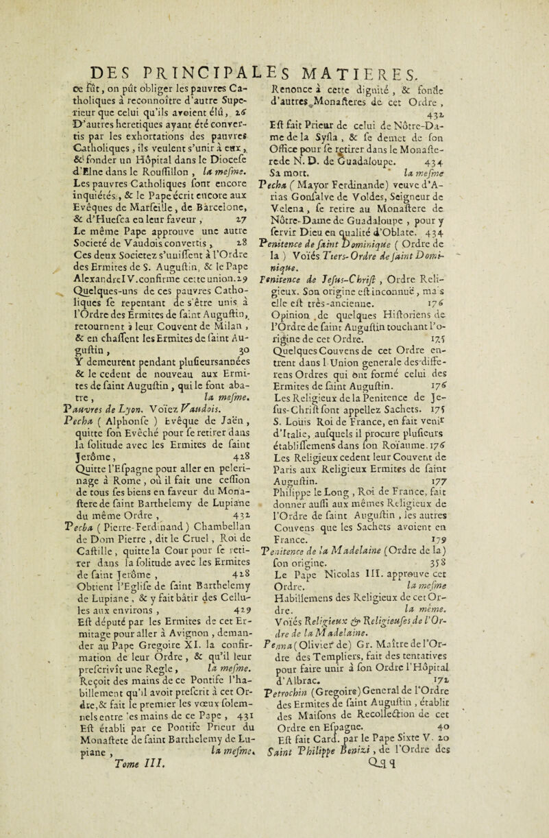 ce fut, on pût obliger les pauvres Ca¬ tholiques à reconnoître d’autre Supé¬ rieur que celui qu’ils areient élu, 1*6 D’autres heretiques ayant été conver¬ tis par les exhortations des pauvres Catholiques , ils veulent s’unir a eax, fonder un Hôpital dans le Diocefe d’Elnc dans le Rouffiilon , la mefime. Renonce a cette dignité , & fonde d’autres Monafteres de cet Ordre , _ . . 43* Eft fait Prieur de celui de Notre-Da¬ me de la Syfla , Sc fe démet de fon Office pour Ce retirer dans le Monafte- rede N. D. de Guadaloupc. 434 Sa mort. la me fine Les pauvres Catholiques font encore Techa ( Mayor Fcrdinande) veuve d’A- inquiétés,!, Sc le Pape écrit encore aux Evêques de Marfeilie > de Barcelone, & d’Huefca en leur faveur , Z7 Le même Pape approuve une autre Société de Vaudois convertis , 2.8 Ces deux Sociétés s’unifient à l’Ordre des Ermites de S. Auguftin, Sc le Pape Alexandrel V.confirme cette union.Z9 Quelques-uns de ces pauvres Catho¬ liques fe repentant de s’être unis a l’Ordre des Ermites de faint Auguftin, retournent a leur Couvent de Milan , & en chafient les Ermites de. faint Au- guftin, 30 Y demeurent pendant plufieursannées & le cedent de nouveau aux Ermi¬ tes de faint Auguftin, qui le font aba¬ tte , la mefime. P autres de Lyon, Voïez Vaudois. Pécha ( Alphonfe ) Evêque de Jaen , quitte fon Evêché pour fe retirer dans la folimde avec les Ermites de faint Jerôme, 428 Quitte l’Efpagne pour aller en pèleri¬ nage à Rome , où il fait une ceflîon de tous fes biens en faveur du Mona- ftere de faint Barthélémy de Lupiane du me me O rdre , 43* Vecba ( Pierre- Ferdinand ) Chambellan de Dom Pierre , dit le Cruel, Roi de Caftille, quitte la Cour pour fe reti¬ rer dans la folitude avec les Ermites de faint Jerome , 42-S Obtient l’Eglife de faint Barthélémy de Lupiane , Sc y fait bâtir des Cellu¬ les aux environs , 42-9 Eft député par les Ermites de cet Er¬ mitage pour aller â Avignon , deman- rias Gonfalvc de Voldes, Seigneur de Velena, fe retire au Monaftere de Nôtre- Dame de Guadaloupe , pour y fervir Dieu en qualité d’Oblate. 434 Tenitence de fia in t Dominique ( Ordre de la ) Voïés T ter s- Ordre de Jaint Domi¬ nique. Tenitence de Jefius-Chrifl , Ordre Reli¬ gieux. Son origine eft inconnue, ma s elle eft très-ancienne. 17^ Opinion .de quelques Hiftoriens de l’Ordre de faim Auguftin touchant l’o- ri gine d e ce t O rdre. 17,5 Quelques Couvens de cet Ordre en¬ trent dans 1 Union generale des'diffe- rens Ordres qui ont formé celui des Ermites de faint Auguftin. 176 Les Religieux de la Penitcnce de Je- fus-Chrift font appeliez Sachets. 175 S. Louis Roi de France, en fait veni1* d’Italie, aufquels il procure plufieurs étabîifTemens dans fon Roïaume. 17^ Les Religieux cedent leur Couvent de Paris aux Religieux Ermites de faint Auçuftin. 177 der au Pape Grégoire XI. la confir¬ mation de leur Ordre , Sc qu’il leur preferivît une Réglé , la mefime. Reçoit des mains de ce Pontife l’ha¬ billement qu’il avoir preferit â cet Or¬ dre,& fait le premier les vœux folem- ivels entre ’es mains de ce Pape , 431 Eft établi par ce Pontife Prieur du Monaftete de faint Barthélémy de Lu¬ piane , Tome III. Philippe le Long , Roi de France, fait donner auffi aux mêmes Religieux de l’Ordre de faint Auguftin , les autres Couvens que les Sachets avoient en France. 1.79 Tenitence de la Madelaine (Ordre de la) fon origine. 3$8 Le Pape Nicolas III. approuve cet Ordre. la mefime Habiliemens des Religieux de cet Or¬ dre. l& meme. Voïés Religieux & Religieufiesde l'Or¬ dre de la Madelaine. T*Cfiyia ( Olivier de) Gr. Maître de l’Or¬ dre des Templiers, fair des tentatives pour faire unir â fon Ordre P Hôpital d’Albrac. 17* Tetrochin (Grégoire) General de l*Ordre des Ermites de faint Auguftin , établit des Maifons de Recolleéfcion de cet Ordre en Efpagne. 40 Eft fait Card. par le Pape Sixte V. zo la mefime* Saint Thilifte Reniai, de l’Ordre des Qjh
