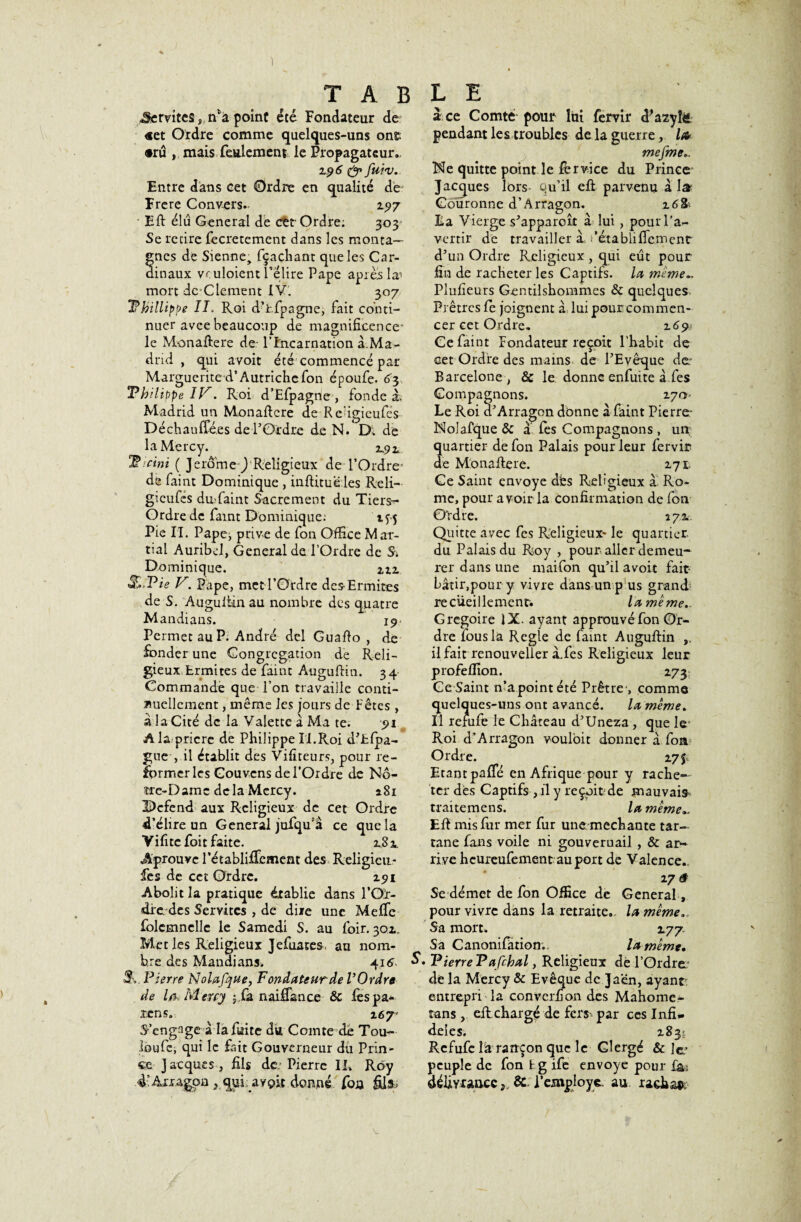 Servîtes, ffa point été Fondateur de «et Ordre comme quelques-uns ont •ru , mais feulement le Propagateur.. i.y 6 & fuiv. Entre dans cet Ordre en qualité de- Frere C on vers. 2.5)7 Eft élu General de cet Ordre; 303 Se retire fecretement dans les monta¬ gnes de Sienne, fçaehant que les Car¬ dinaux vr uloient l’élire Pape apres læ mort dc Clement IV. 307 Phillippe IL Roi d’fcfpagne, fait conti¬ nuer avee beaucoup de magnificence- le Monallere de- l’incarnation à.Ma- drid , qui avoit été commencé par Marguerite d’Autrichefon époufe. 63 Philippe 11^. Roi d’Efpagne, fonde à, Madrid un Monaflcre de Redgieufés Déchauffé,es de l’Ordre de N. Di de laMercy. 2.92. Picini ( Jerome J Religieux de l’Ordre' de faint Dominique , inftitue les Reli- gicufes du;faint Sacrement du Tiers** Ordre de faint Dominique; iyç Pie II. Papej prive de fon Office Mar¬ tial Auribd, General de l’Ordre de S. Dominique. m JRPz'é? V. Pape, met l’Ordre des-Ermites de S. Auguliin au nombre des quatre Mandians. 19 Permet au P. André del Guaflo , de fonder une Congrégation de Reli¬ gieux Ermites de faint Auguflin. 34 Commande que l’on travaille conti¬ nuellement , même les jours de-Fêtes , à la Cité de la Valette a Ma te. yi A la pricre de Philippe II.Roi d’Efpa- gue , il établit des Vifiteurs, pour re¬ former les Gouvcns de l’Ordre de No¬ tre-Dame delà Mcrcy. 281 HDcfend aux Religieux de cet Ordre d’élire un General jufqu’a ce que la Vifitcfoitfaite. 2.8 a. Aprouve l’établiffcment des Religicu- fes de cet Ordre. iyi Abolit la pratique établie dans 1*00:- dre des Servîtes > de diie une Meffe folcmncllc le Samedi S. au foir. 30a. Met les Religieux Jefimes. au nom¬ bre des Mandians. 4.1^ * 3\. Pierre Nolafque, Fondateur de V Ordre de la, Meuy $ fa naiffance & les pa¬ ïens. 167 S’engage à la fuite du Comte de Tou¬ bou fe, qui le fait Gouverneur du Prin¬ ce Jacques , fils de; Pierre IL Roy 4; Ârragpa , qui avpit donné fon fil»; a ce Comté pour lui fervir cFazyîë, pendant les trouhles de la guerre, l& mefme Me quitte point le for vice du Prince Jacques lors qu’il ell parvenu al» Couronne d’Arragon. 16 fo¬ lia Vierge s’apparoît à lui , pour l'a¬ vertir de travailler à fétabliffement d’un Ordre Religieux , qui eût pour fin de racheter les Captifs, la même Plufieurs Gentilshommes & quelques. Prêtres fo joignent a lui pour commen¬ cer cet Ordre. 2.6 y : Ce faint Fondateur reçoit l’habit de cet Ordre des mains de l’Evêque de: Barcelone, & le donne enfuite à fes Compagnons. 270- Le Roi d’Arragon donne a faint Pierre: Nolafque & a fos Compagnons , un; quartier de fon Palais pour leur fervir de Monaftere. 271. Ce Saint envoyé dés Religieux à Ro¬ me, pour avoir la confirmation de fon Ordre. 272.. Quitte avec fes Religieux* le quartier du Palais du Roy , pour aller demeu¬ rer dans une maifon qu’il avoit fait- bâtir,poury vivre dans un p us grand; recueillement. la même.. Grégoire IX. ayant approuvé fon Or¬ dre lous la Réglé de faint Auguflin ,, il fait renouveller à.fes Religieux leur profeffion. 273 Ce Saint n’a pointété Prêtre-, comme quelques-uns ont avancé. la même. Il refufe le Château d’Uneza , que le- Roi d’Arragon vouloit donner â fon Ordre. a 7$; Etantpaffé en Afrique pour y rache— ter dès Captifs , il y reçoit de mauvais traitemens. la même», Eff mis fur mer fur une méchante tar¬ tane fans voile ni gouvernail , & ar¬ rive heureufement au port de Valence.. 27 â Se démet de fon Office de General, pour vivre dans la retraite., la même.. Sa mort. 277. Sa Canonifiirion. la même. * P terre P afchal, Religieux dé l’Ordre; dè la Mercy & Evêque de Jaen, ayant: entrepri la convcrfion des Mahome- tans, ell chargé de fers' par ces Infi¬ dèles. 2831 Refufe îà rançon que le Clergé & le.’ peuple de fon t g ife envoyé pour f&: défiyraacc, & l’employe. au rachat; V-