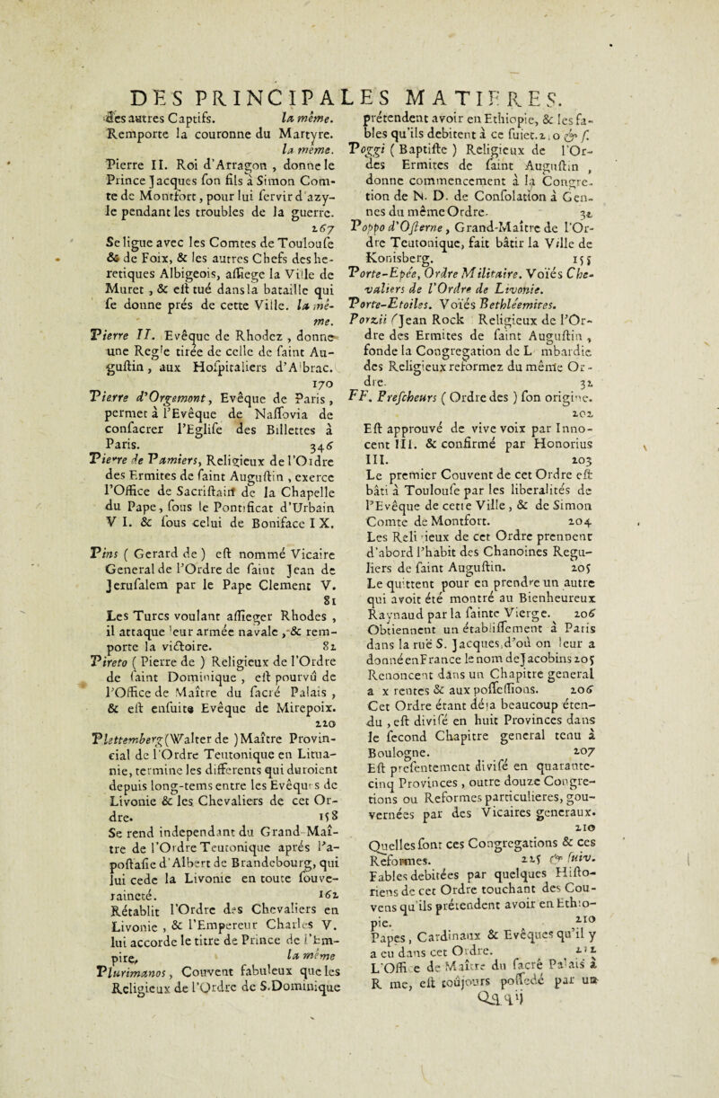 DES PRINCIPALES MATIERES. •ü'es autres Captifs. la, même. Remporte la couronne du Martyre. la meme. Pierre II. Roi d’Arragon , donne le Prince Jacques Ton fils à Simon Com¬ te de Montfort, pour lui fervirdazy- le pendant les troubles de la guerre. 2.6j Se ligue avec les Comtes de Touloufe & de Faix, & les autres Chefs des hé¬ rétiques Albigeois, afiïege la Ville de Muret , & eft tué dans la bataille qui fe donne prés de cette Ville, lu mê¬ me. Tierre II. Evêque de Rhodcz , donne* une Reg!e tirée de celle de faint Au¬ guftin, aux Hoipitaliers d’Abrac.L 170 Tierre d'Orgemont, Evêque de Paris, permet à l'Evêque de Naffovia de confacrer l’Eglife des Billettes à Paris. 34 6 Tierre de Vam%ersy Religieux del’Oidre des Ermites de faint Auguftin , exerce l’Office de Sacrifiait! de la Chapelle du Pape, fous le Pontificat d’Urbain V I. & fous celui de Bonifacc I X. Tins ( Gérard de ) eft nommé Vicaire General de l'Ordre de faint Jean de Jerufalem par le Pape Clement V. 81 Les Turcs voulant afïïeger Rhodes , il attaque ’eur armée navale , 8c rem¬ porte la victoire. 81 Tireto ( Pierre de ) Religieux de l’Ordre de faint Dominique , efi pourvu de l'Office de Maître du facré Palais , & efi enfuit® Evêque de Mirepoix. 120 T lettemberg (Walter de )Maître Provin¬ cial de l'Ordre Teutonique en Litua¬ nie, termine les differents qui dutoient depuis long-tems entre les Evêqm s de Livonie & les Chevaliers de cet Or¬ dre. 15 S Se rend indépendant du Grand Maî¬ tre de l’O'dre Teutonique apres l’a- poftafie d'Albert de Brandebourg, qui lui cede la Livonie en toute fouve- raineté. I6z Rétablit l’Ordre des Chevaliers en Livonie , & l’Empereur Charles V. lui accorde le titre de Prince de i’tm- •pirÇj» ^ meme Tlurimanos, Couvent fabuleux que les Religieux de l’Ordre de S.Dominique prétendent avoir en Ethiopie, & les fa¬ bles qu’ils débitent a ce fuiet.z.o & f Toggi ( Baptifte ) Religieux de l’Or- des Ermites de faint Auguftin , donne commencement à la Congre- tion de N. D. de Confolatlon à Gen- nes du même Ordre. 34, Voppo d'Ojlerne y Grand-Maître de l’Or¬ dre Teutonique, fait bâtir la V/lle de Konisberg. 15 j Torte-Epce, Ordre Milita’tre. Voies Che¬ valiers de l'Ordre de Livonie. Torte-Etoilss. Voies Bethle'emires. Pomii f Jean Rock Religieux de l'Or¬ dre des Ermites de faint Auguftin , fonde la Congrégation de L mbardic des Religieux reformez dumênle Or¬ dre. 32 FF. Prefcheurs ( Ordre des ) fon origine. 202 Eft approuvé de vive voix par Inno¬ cent III. & confirmé par Honorius III. 203 Le premier Couvent de cet Ordre eft bâti â Touloufe par les libéralités de l’Evêque de cette Ville , & de Simon Comte de Montfort. 104 Les Reli deux de cet Ordre prennent d’abord l'habit des Chanoines Régu¬ liers de faint Auguftin. 20 f Le quittent pour en prendre un autre qui avoit été montré au Bienheureux Raynaud par la fainte Vierge. 206 Obtiennent un étabüffement â Paris dans la rue S. JacquesA’où on leur a donné enF rance le nom de J acobins 20 $ Renoncent dans un Chapitre general a x rentes & aux poffe(fions. 206” Cet Ordre étant dé «a beaucoup éten¬ du ,eft divifé en huit Provinces dans le fécond Chapitre general tenu à Boulogne. f 2 Eft prefentement divifé en quarante- cinq Provinces , outre douze Congre- tions ou Reformes particulières, gou¬ vernées par des Vicaires generaux. 210 Quelles font ces Congrégations & ces Reformes. & (#**• Fables débitées par quelques Hifto- riens de cet Ordre touchant des Cou- vens qu'ils prétendent avoir en Ethio¬ pie. 2,10 Papes, Cardinaux & Evêques qu’il y a eu dans cet Ordre. x r \ L'Ofti e de Maître du facrê Parais a R me, efi toujours poffedé par ui* Q&vi