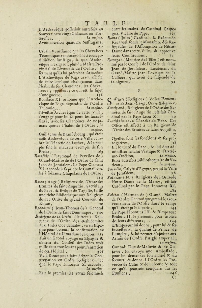 TABLE 1/Archevêque poffedoit autrefois en 'Souveraineté vingt Châteaux ou For- tereffes, 1* mefme. Avoit autrefois quatorze SufFragans , 157 Urbain V. ordonne que les Chevaliers Teutoniques renonceroient â toute ju- ri (diction fur Riga , & que l’Arche¬ vêque n exigeront plus du Maître Pro¬ vincial de Livçnie oc de P Ordre , le ferment qu’ils lui prêtoient la mefme. L’Archevêque de Riga aïant affc&é de faire quelque changement dans f habit de fes Chanoines , les Cheva • îiers s’y « ppofent ; ce qui eft le fujet d’une guerre-, 158 Boniface XI-ordonne que l’Arche¬ vêque de Riga dépendra de l’Ordre Teutonique, h* mefme. Silveftre Archevêque de cette Ville , s’engage pour lui & pour fes luccef- feurs, avec fes Chanoines.de ne ja¬ mais quitter l’habit de l’Ordre , la mefme. Guillaume de Brandebourg , quiétoit auftî Archevêque de cette Ville , em- braffe l’Herefie de Luther, &: le peu¬ ple fuit le mauvais exemple de fon Prélat , 163 Rocafult ( Raymond de Pevellos de ) Grand-Maître de de l’Ordre de faint Jean de Jerufalem. Le Pape Clement X I. accorde à fa prière le Camail vio¬ let à foixante Chapelains de l’Ordre , iï4 Rocca ( Ange ) Religieux de l’Ordre clés Ermites de fai-nt Auguftin , Sacriftain du Pape , & Evêque de Tagafte, laine une riche Bibliothèque aux Religieux de cet Ordre du grand Couvent de Rome , zo Rocaberü ( Jean-Thomas de ) General de l’Ordre de faint Dominique , Z40 Rodrigue de la Croix ( le frere ) Reli¬ gieux de l’Ordre des Bethlécmites aux Indes Oce dentales , va en Efpa- gne pour obtenir la confirmation de F Hôpital de Lima dans le Pérou. 3 U Fait un fécond voyage en Efpagnc & ©btient du Confeil des Indes trois mille écus tous les ans pour l’entretien de cet.Hôpital , 3<,6 Va à Rome pour faire ériger fa Con¬ grégation en Ordre Relig eux ; ce que le Pape Innocent X. accorde , la mefme. Fait le premier les vœux fokmnels entre les mains du Cardinal Carpe- gna. Vicaire du Pape, 357 Roma ( Jules ) Cardinal, & Evêque de Recanati, fonde le Monaftere des Re- ligieules de l’Affomption de Notre- Dame dans cette Ville, & approuve leurs Conftitutio*ns, * 19 ' Romegas ( Maurice de l’Efcu ) eft nom¬ mé parle Confeil de l’Ordre de faint Jean de Jerulalem, Lieutenant du Grand-Maître Jean Levefque de la Caflîere , qui avoit été lufpendu de fa dignité . 9 ^ S SAcfets (Religieux.) Voïez Peniten- ce de Jefus-Chrift, Ordre Religieux. Sacripand , Religieux de l’Ordre des Er¬ mites de faint Augullin , eft fait Car¬ dinal par le Pape Leon X. 10 Sacriftain de la Chapelle du 'Pape. Cet Office eft affeété â un Religieux de l’Ordre des Ermites de faint Auguftln, 17 Quelles font fes fondions & fes pré¬ rogatives , 18 Eft le Curé du Pape , & lui doit âd- miniftrer le faint Viatique & l’Extrê- me-Onétion, la mefme. Etoit autrefois Bibliothequaire du Va¬ tican , h* mefme. Saladin, Calyfe d’Egypte, prend la Ville de Jerufalem, 78 Salazar ( N. ) Religieux de POrdrede Notre-Dame de la Mercy, eft fait Cardinal par le Pape Innocent XI. z8z Saltza ( Herman de ) Grand - Maître de l’Ordre Teutonique,prend le Gou¬ vernement de l’Ordre dans le temps qu’il étoit prêt â périr , 143 Le Pape Honorius III. & l’Empercmf Frideric II. le prennent pour arbitre de leurs differents ; * 144 L’Empereur lui donne , pour lui & fes fucceffeurs, la qualité de Prince de l’Empire , & lui permet d’ajouter aux Armes de l’Ordre l’Aigle impérial , la mefme. Conrad , Duc deMafovie & de Cu- javie , lui envoyé une Ambaffade , pour lui demander fon amitié & du lecours , & donne â l'Ordre les Pro* vincesde Culm & de Lubonie,& tout ce qu’il pourroit conquérir fur les Prumens , • 14^* Ce