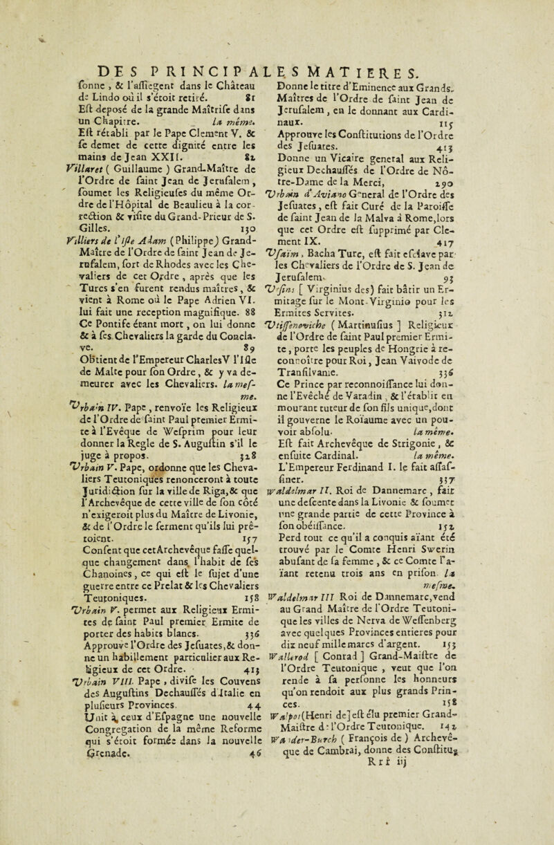 Tonne > & l’aflîegcnt dans le Château de Lindo ou il s’étoit retiré. Sr Eft déposé de la grande Maîtrife dans un Chapitre. la meme* Eft rétabli par le Pape Clément V. & fe demet de cette dignité entre les mains de Jean XXII. Sr Villaret ( Guillaume ) Grand-Maître de l’Ordre de Paint Jean de Jerufalem , foumet les Religieufcs du même Or¬ dre de l’Hôpital de Beaulieu à la cor - région & yidte du Grand-Prieur de S. Gilles. 130 Villiers de Tifle Aiam (Philippe^ Grand- Maître de l’Ordre de Paint Jean de Je- rufalem, fort de Rhodes avec les Che¬ valiers de cet Ordre , apres que les Turcs s’en furent rendus maîtres & vient â Rome où le Pape Adrien VI. lui fait une réception magnifique. 88 Ce Pontife étant mort, on lui donne & à fes Chevaliers la garde du Concla- ve. 89 Obtient de l'Empereur CharlesV l’ifle de Malte pour Pon Ordre, & y va de¬ meurer avec les Chevaliers, lamef- me. ^rbx’n IV. Pape , renvoie les Religieux de l’Ordre de Paint Paul premier Ermi¬ te à l’Evêque de WcPprim pour leur donner la Réglé de S. Augultin s’il le juge à propos. 318 'Vrbatn V. Pape, ordonne que les Cheva¬ liers Teutoniques renonceront à toute Juridiction Pur la villede Riga,& que l'Archevêque de cette ville de Pon côté n’exigeroit plus du Maîcre de Livonie, Si de P Ordre le Pcrment qu’ils lui prê- toient. ij 7 ConPcnt que cet Archevêque fafTc quel¬ que changement dans, l’habit de Pe's Chanoines, ce qui cil le Pujet d’une guerre entre ce Prélat & ks Chevaliers Teutoniques. 158 'Urbain V. permet aur Religieux Ermi¬ tes de Paint Paul premier Ermite de porter des habits blancs. 336 Approuve l’Ordre des JcPuates,& don¬ ne un habillement particulier aux Re¬ ligieux de cet Ordre. 413 Urbain Vlîl Pape , diviPe les Couvcns des Auguftins De chauffés d-Italie en plulieurs Provinces. 44 Unit â, ceux d’Efpagnc une nouvelle Congrégation de la même Reforme qui s’étoit formée dans la nouvelle Grenade. 4 S Donne le titre d’Eminence aux Grands- Maîtres de l’Ordre de Paint Jean de Jerufalem, en le donnant aux Cardi¬ naux. iij Approuve lesConftitutions de l’Ordre des JePuates. 413 Donne un Vicaire general aux Reli¬ gieux Dechauffés de l’Ordre de No¬ tre-Dame de la Merci, 190 Urbain d’Aviano General de l’Ordre des JePuates, cft fait Curé de la Paroiffe de Paint Jean de Ja Malva à Rome,lors que cet Ordre eft Pupprimé par Clé¬ ment IX. 4 \j 'Ufaim, Bacha Turc, eft fait efeiave par les Chevaliers de l’Ordre de S. Jean de J erufalem- 9 3 U fns [ Virginius des) fait bâtir un Er¬ mitage Pur le Mont-Virgmio pour les Ermites Servîtes. 512. Uttffeneviehe ( Martinufîus ] Religieux de l’Ordre de Paint Paul premier Ermi¬ te , porte les peuples de Hongrie à re- connoître pour Roi, Jean Vaivodc de Tranlilvame. 33^ Ce Prince par reconnoiffance lui don¬ ne l’Evêché de Varadin , & l’établit eu mourant tuteur de Pon fils unique,dont il gouverne le Roïaurae avec un pou¬ voir abfoîu- La meme* Eft fait Archevêque de Strigonie , &c enfuitc Cardinal. la meme. L’Empereur Ferdinand I. le fait affaf- Piner. $57 wnldslmar II. Roi de Dannemarc , fait une defeente dans la Livonie & fournit une grande partie de cette Province à Ponobéiffance. jjj, Perd tout ce qu’il a conquis aïant été trouvé par le Comte Henri Swerin abufant de fa femme , Si ce Comte Ta¬ rant retenu trois ans en prifon. la mefme, WaldelmzrUI Roi de Dannemarc,vend au Grand Maître de l’Ordre Teutoni- qucles villes de Nerva deWeffenberg avec quelques Provinces entières pour dix neuf millemarcs d’argent. 135 Wallerod. [ Conrad ] Grand-Maiftrc de l’Ordre Teutonique , veut que l’on rende à Pa perfonne les honneurs quonrendoit aux plus grands Prin¬ ces. H8 Walpot{Henri de] eft élu premier Grand- Maiftrc à- l’Ordre Teutonique. 142, W'a uter-Burch ( François de ) Archevê¬ que de Cambrai, donne des Conftituo * T\ I ** * Rrr uj