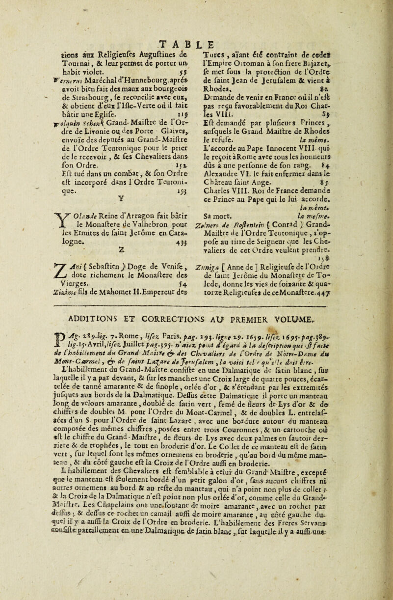 lions àui Rclîgicufes Auguftines de Tournai, & leur permet de porter un, habit violet. jfr Wernirus Maréchal d’Hunncbourg.après- avoir bien fait des maux aux bourgeois de Strasbourg, fe réconcilie avec eux, & obtient d’eux ITfk-Verte ou il lait bâtir une Eglife. nf yçrolquin Schenk Grand- Maiflre de l’Or- dre de Livonie ou. des Porte - Glaives*, envoie des députés au Grand- Maiflre de l’Ordre Teutonique pour le prier de le recevoir , & fes Chevaliers dans fon Ordre. 15 x Eli tué dans un combat, & fon Ordre effc incorporé dans 1 Ordre Teutoni¬ que. 1J3 Y Yolande Reine d’Arragon fait bâtir le Monaftere deValhebron pour les Ermites de faint Jerome en Cata¬ logne, 43,3 2 ZArit { Sebafticn ) Doge de Venifè* dote richement le Monaftere des Vierges. J4 Zi&ïmefils de Mahomet Ii.Empereur des Turcs , aïant été contraint de cedef l’Empire Oitoman à fon frère Bc.jazct*, fè met fous la protc&ion de l’Ordre de faint Jean de Jerufalcm & vient » Rhodes, 8-x Demande de venir en France ou il n’efh pas reçu favorablement du Roi Char¬ les Vill. 8} Eft demandé par plufieurs Princes * aufquels le Grand Maiilre de Rhodes le refufe. la même. L’accorde au Pape Innocent VIII qui le reçoit àRomc avec tous les honneurs dûs à une perfonne de fon rang. 84 Alexandre VI. le fait enfermer dans le Château faint Ange. 8/ Charles VIII. Roi de France demande ce Prince au Pape qui le lui accorde. la meme* Sa mort. la me fine. Zo'nere de Roftentein { Conrad ) Grand* Maiflre de l’Ordre Teutonique , s’op- pofe au titre de Seigneur que les Che¬ valiers de cet Ordre veulent prendre. i)8 Zuniga [ Anne de ] Rcligieufc de l’Ordre de faint Jérôme du Monaftere de To¬ lède, donne les vies de foirante & qua¬ torze Religicufct de ccMonaftere.447 ADDITIONS ET CORRECTIONS ALT PREMIER VOLUME. IF) Ag' T-%9.Ug. 7»R°nae » lifez Paris.pag. 191-Ug'e 19- 1659. lifez 1695- pag.3S9* J! Ug'i-yArrû^lifez Juillet pag.395. ri au z pe ut d’égard a la defiription qm ■ Jl faite de l'habillement du Grand Maître & des Chevaliers de l'Ordre de Notre-Dame du Mont-Carmel, fgp de faint Lazare deferufalem , la voici tel e ejrielle chit être. L habillement du Grand-Maître conftfte en une Dalmatiquc de latin blanc , fus? laquelle il y a par devant, & fur les manches une Croix large de quatre pouces, écar¬ telée de tanné amarante & de fînopîc , orlée d’or , & s’étendant par les extrémités jufqucs aux bords de la Dalmatique. DefTus cette Daimatiquc il porte un manteau long de velours amarante , doublé de fatin vert , femé de fleurs de Lys d’or & d© chiffres de doubles M pour l’Ordre du Mont-Carmel, & de doubles L. cntrelaf- sées d un S pour 1 Ordre de faint Lazare , avec une bordure autour du manteau composée des mêmes chiffres , posées entre trois Couronnes ,& un cartouche od «fl le chifFre du Grand - Maiflre , de Heurs de Lys avec deux palmes en fautoir der¬ rière & de trophées , le tout en broderie d’or. Le Co lct de ce manteau eft de latin vert, fur lequel font les mêmes ornemens en broderie , qu’au boid du même man¬ teau , & du côté gauche cft la Croix de l'Ordre auftî en broderie. L habillement des Chevaliers cft fcmblable à celui du Grand Maiftre, excepté que le manteau eft lèulement borde d un petit galon d’or , fans aucuns chiffres ni autres ornemens au bord Sc au refte du manteau, qui n’a point non plus de collet $• & la Croix de la Dalmatiquc n eft point non plus orlée d’or, comme celle du Grand®* Maiflre. Les Chapelains ont une-foutane de moire amaranteavec un rochet par deflîis-i & defTus ce rochet un camail auftî de moire amarante , au côté gauche du¬ quel il g a auftî la Croix de 1 Otdre en broderie. L’habillement des Freres Servant ssmfiftepareillement cm une7Dalmatiquc de fatni blanc ?,fur laquelle il y aaufEimg.