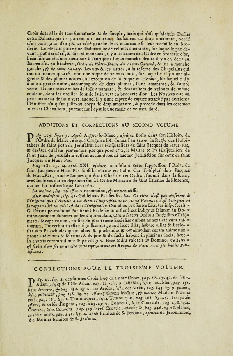 Croix écartelée de tanné amararite & de finople , mais qui n’eft qu’alaiséc. Dediis cette Dalmatiquc ils portent un manteauj, feulement de drap amarante, bordé d’un petit galon d’or ; & au côté gauche de ce manteau eft leur médaille en bro¬ derie. Le Héraut porte une Dalmatique de velours amarante, fur laquelle par de¬ vant , par derrière , & fur les manches , il y a les armes de l’Ordre en broderie d’or, l’écu furmonté d’une couronne à l’antique : fur la manche droite il y a en écrit en lettres d’or en broderie , Ordre de Nctre-Dame du Aîont-Carmel, & fur U manche gauche , & de faint Lazare» Les uns & les autres , à la referve des Chapelains qui ont un bonnet quarré . ont une toque de velours noir , fur laquelle il y a une ai¬ grette & des plumes noires -, à l’exception de la toque du Héraut, fur laquelle il y a une aigrette noire , accompagnée de deux plumes , l’une amarante , & l’autre verte Iis ont tous de^ bas de foïe amarante , & des fouliers de velours de même couleur , dont les oreilles font de fatin vert en broderie d’or. Les Novices ont un petit manteau de latin vert, auquel il y aune efpece de capuce attaché par derrière ô l’Huidier n’a qu’un jufte-au corps de drap amarante , & précédé dans les ccrcmo-0 nies les Chevaliers , portant fur l’épaule une malTe de vermeil doré. ADDITIONS ET CORRECTIONS AU SECOND VOLUME. PAg. 179. ligne 7. Apres Argue-le-Blanc , ajoutez Bolîo dans fon Hiftoire de l’Ordre de Malte , dit que Cregoirc IX donna l’an 11.40 la Règle desHofpi- talicrs de faint Jean de Jerufakmàccs Hofpitaliers de faint Jacques du Haut-Pas, & déclara qu’il ne pretendoit pas que pour cela, le Maître & les Hofpitaliers de faint Jean de Jerufalcm eHfent aucun droit ni aucune Juridiction fur ceux de faine Jacques du Haut^ Pas. P&g- 181. iyg. 14 apres XXI ajoutez nonobftant cette fupprellîon l’Ordre de faine Jacques du Haut Pas fubfifta encore en Italie Car l’Hôpital de S. Jacques du Haut-Pas , proche Luques qui étoit Chef de cet Ordre , fut uni dans la fuite s avec les biens qui en dependoient à l’Ordre Militaire de laint Etienne de Florence, qui ne fut înltitué que l’an 15^0. La mefffîe , Ug. 15. ejfaci\ neanmoins, mettez aulE. Aux additions, Ug. 41. Guillclmus Parificnfts , &c. Ce titre ri eft pus conforme às tOriginal que tAuteur a vu deputs ttmprtjfion de Ce j<c-nd VoUema 9 c eft pourquoi on le rapporte ici tel qritl eft dans l'Original. « Omnibus præfentes Littcras infpeéturis ce G. Divina permilfione Parilienfis Ecclefoe minifter licet indignus falutem in Do- « mino quoniam dubitari police à quibufdam, urrum fratres Ordinis fan&iiTimæTri*-« nitatis «Sccaptivorum , polfinr de jure tenere Ecclefias quibus annexa eft cura ani- « marum, Uni verlitati veftræ hgnificamus ,quod hçet illis, habere villas & Eccle- « h as tam Parochiales quam alias & præbendas & omnimodam curam animorum ce prout audivimus & fcivunus & de jure & de faéto habent in pluribus locis, ficut « in chartis eoium vidimus & privilegiis. Bene ôcdiu valcatis in Domino. Ce Titre cc eft fcellé d'un fa au de cire verte repnfentant cet Evêque de Paris avec fes habits P en»» tifteaux. CORRECTIONS POUR LE TROJSIE’ME VOLUME. PAg. 47. Ug. 4. des faintes Croix life% de fainte Croix, pag. 87. Ug» ?<?• delTfle- Adam , lifel de Pille Adam. pag. U » Ug» lcüablc, niez louables, pag 138. ligne derrière, ÿ. pag» 13 9- ig x» ces Arrêts , h fez ect Arrêt, pag. 14J Ug» 9» pâtée , liftz potcncée , pag- i>8- Ug. is efîaceX Grani Maître , & mettes Maiftre-Provin¬ cial par. 163. Ug» 1. Teutoniques , hftz T^utoniquc , pag 168. lig.^6. t.pus pâtée effacer & orlée d’argent, pag» 109. hg 7 Convcnc, Ujez Couvents ,pag» 19%u £-4* Couver hftz Convers , pag. 31 9*' après Croatie , ajoutez &, pag. 546. hg. i».blancs, metuz noirs, pag. 4M- Ug- ^ apres Ermites de S. Jerome, ajoutez ou Jerommucs, d e Moines Ermites de S« Jerôme.