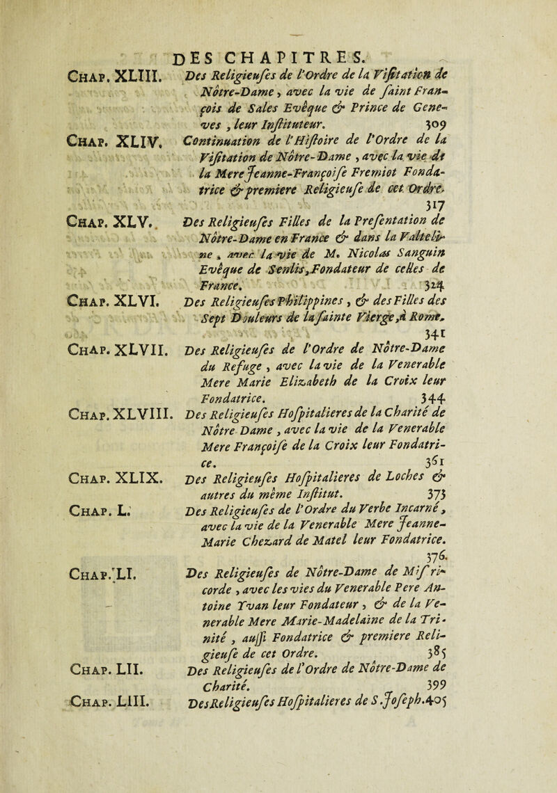 DES CH A PI TRE S. Chap. XLIII. Des Religieufes de l’Ordre de la Vifitaticn de Notre-Dame, avec la vie de faint Fran¬ çois de Sales Evêque & Prince de Ce ne- ves , leur Injlituteur. 3°9 Chap. XLXV, Continuation de l’Hiftoire de l'Ordre de la Vijitation de Notre-Dame > avec la vie df la Mere Jeanne-Françoife Fremiot Fonda- trice & première Religieufe de cet Ordre> 5*7 Chap. XLV. Chap. XLVI. < ' » v* ÎA Chap. XLVII. Chap. XLVIII. Chap. XLIX. Chap. L.’ Chap.’LI. «i Chap. LII. Chap. LUI. Des Religieufes Filles de la Prefentation de Notre-Dame en France & dans la Valtelir ne , avec, la vie de M* Nicolas Sanguin Evêque de SentisFondateur de celles de France. Â 324 Des Religieufes Philippines , & des Filles des Sept Douleurs de la fainte Vierge,d Rome* 541 Des Religieufes de l'Ordre de Notre-Dame du Refuge , avec la vie de la Vénérable Mere Marie Elisabeth de la Croix leur Fondatrice. 344 Des Religieufes Hofpitalieres de la Charité de Notre Dame , avec la vie de la Venerable Mere Françoife de la Croix leur Fondatri¬ ce. 5S1 Des Religieufes Hofpitalieres de Loches & autres du même Inftitut. 375 Des Religieufes de l'Ordre du Verbe Incarne , avec la vie de la Venerable Mere Jeanne- Marie che&ard de Matel leur Fondatrice. 37 ^ Des Religieufes de Notre-Dame de Mf ri* corde , avec les vies du Venerable Pere An¬ toine Tvan leur Fondateur , & de la Ve¬ nerable Mere Marie- Madelaine de la Fri - nité, aujfi Fondatrice & première Reli¬ gieufe de cet Ordre. 3^5 Des Religieufes de P Ordre de Notre-Dame de Charité. 399 DesReligieufes Hofpitalieres de S .JofephAo5