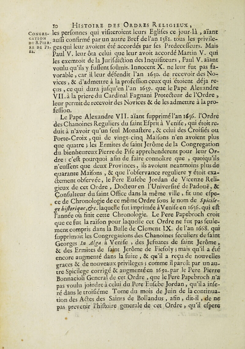 gation du B.Pier RE DE Pi. SE, tg Histoire des Ordres Religieux, les perfonnes qui vifiteroient leurs Eglifes ce jour-là , aïant auffi confirmé par un autre Bref de Pau 1581. tous les privilè¬ ges qui leur avoient été accordés par fes Predecefleurs. Mais Paul V. leur ôta celui que leur avoit accordé Martin V. qui les exemtoit de la Jurifdr&ion des Inquifiteurs , Paul V. aïant voulu qu’ils y fufient foûmis. Innocent X, ne leur fut pas fa¬ vorable , car il leur défendit l’an 1650. de recevoir des No¬ vices , 6e d’admettre à laprofeflîonceuxqui étoient déjà re¬ çus , ce qui dura jufqu’en l’an 1655L que le Pape Alexandre VIL à la prieredu Cardinal Fagnani Prote&eur de l’Ordre > leur permit de recevoir des Novices 6c de les admettre à la pro- fefiion. Le Pape Alexandre VIL aïant fuppriméPan 1S56. l’Ordre des Chanoines Réguliers du Paint Efprit à Venife, qui éroit ré¬ duit à n’avoir qu’un feul Monaftere , 6c celui des Croifiés ou Porte-Croix, qui de vingt-cinq Maifons n’en avoient plus que quatre y les Ermites de Paint Jerome de la Congrégation du bienheureux Pierre de Pife appréhendèrent pour leur Or¬ dre : c’eft: pourquoi afin de faire connoître que , quoiqu’ils n’euflent que deux Provinces, ils avoient neanmoins plus de quarante Maifons , 6c que l’obfervance reguliere y étoit exa¬ ctement obfervée, lePere Eufebe Jordan de Vicenze Reli- p-ieux de cet Ordre , Doéteuren l’Univerfité dePadouë, de Confulteur dufaint Office dans la même ville , fit une efpe- ce de Chronologie de ce même Ordre fous le nom de Spicile- gehiftorique,&c. laquelle fut imprimée à Venife en 1656. qui eft Farinée ou finit cette Chronologie. Le Pere Papebroch croit que ce fut la raifon pour laquelle cet Ordre ne fut pas feule¬ ment compris dans la Bulle de Clement IX. de l’an 1668. qui fupprimoit les Congrégations des Chanoines feculiers de Paint Georges In Alga à Venife , des Jefuates de Paint Jerome,, & des Ermites de Paint Jerome de FiePoly 5 mais qu’il a été encore augmenté dans la fuite , & qu’il a reçu de nouvelles gra€es 6c de nouveaux privilèges 5 comme il parole par un au¬ tre Spicilege corrigé 6c augmenté en 16^2. par lePere Pierre Bonnacioli General de cet Ordre , que lePere Papebroch n’a pas voulu joindre à celui du Pere Eufebe Jordan, qu’il a infé¬ ré dans le troifiéme Tome du mois de Juin de la continua¬ tion des Aétes des Saints de Bollandus , afin , dit-il, de ne pas prévenir l’hiftoire generale de cet Ordre > qu’il efpere