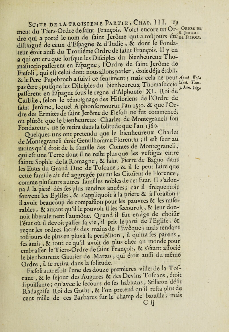 ment du Tiers-Ordredefaint François. Voici encore un Or- s0^Mf dre qui a porté le nom de faint Jerome qui a toujours ete DE Fiesou. diftingué de ceux d’Efpagne & d’Italie > 6c dont le Fonda¬ teur étoit aufli du Troifieme Ordre de faint François. Il y en a qui ont cru que lorfque les Difciples du bienheureux Tho- mafucciopaflerent en Efpagne, 1 Ordre de faint Jerome de Fiefoli, qui eft celui dont nous allons parler , étoit déjà établi, èc lePere Papebroch a fuivi ce fentimentj mais cela ne peutApud BoU pas être , puifque les Difciples du 1 | . M m y y— • J 3. J un, p ag* paflerenc en Efpagne fous le régné d Alphonfe XI. R-oi de Caftille , félon le témoignage des Hiftoriens de 1 Ordre de faint Jerome, lequel Alphonfe mourut 1 an ij^o. & que 1 Or¬ dre des Ermites de faint Jerome de Fiefoli ne fut commencé, ou plutôt que le bienheureux Charles de Montegraneli fon Fondateur , ne fe retira dans la folitude que l’an 1360. Quelques-uns ont prétendu que le bienheureux Charles de Montegraneli étoit Gentilhomme Florentin 5 il eft feurau moins qu’il étoit de la famille des Comtes de Montegianvü, qui eft une Terre dont il ne refte plus que les veftiges entre , fainte Sophie delaRomagne, 6c faint Pierre de Bagno dans les Etats du Grand Duc de Tofcane 3 6c il (e peut faire que cette famille ait été aggrcgce parmi les Citoïens ae Florence, comme plu heurs autres familles nobles de cet Etat. Il s adon¬ na à la pieté dès fes plus tendres années s car il frequentoit fouvent les Egiifes , 6c s’appliquoit a la prieie 6c a 1 oraifon . il avoit beaucoup de compaffion pour les pauvres 6c les mile- rables, & autant qu’il le pouvoir il les fecouroit, 6c leur don- noit libéralement l’aumône. Quand il fut en âge de choifir l’état ou il devoit palier fa vie, il prit le parti de 1 Eglile, 6c reçut les ordres facrés des mains de l’Eveque 5 mais tendant toujours de plus en plus à la perfe&ion , il quitta (es parens , fes amis, 6c tout ce qu’il avoit de plus cher au monde pour embratfer le Tiers-Ordre de faint François, 6c s’etant affocie le bienheureux Gautier de Marzo , qui etoit auffi du meme Ordre , il fe retira dans la folitude. . r Fiefoli autrefois l’une des douze premières villes de la Tol- cane , 6c le fejour des Augures 6c des Devins Fofcans, etoit fipuiffante 3 qu’avec le fecours de fes habitans, Stilicon deht Radavaife Roi des Goths , 6c 1 on prétend qu il relia p us e cent mille de ces Barbares fur le champ de bataille 3 mais