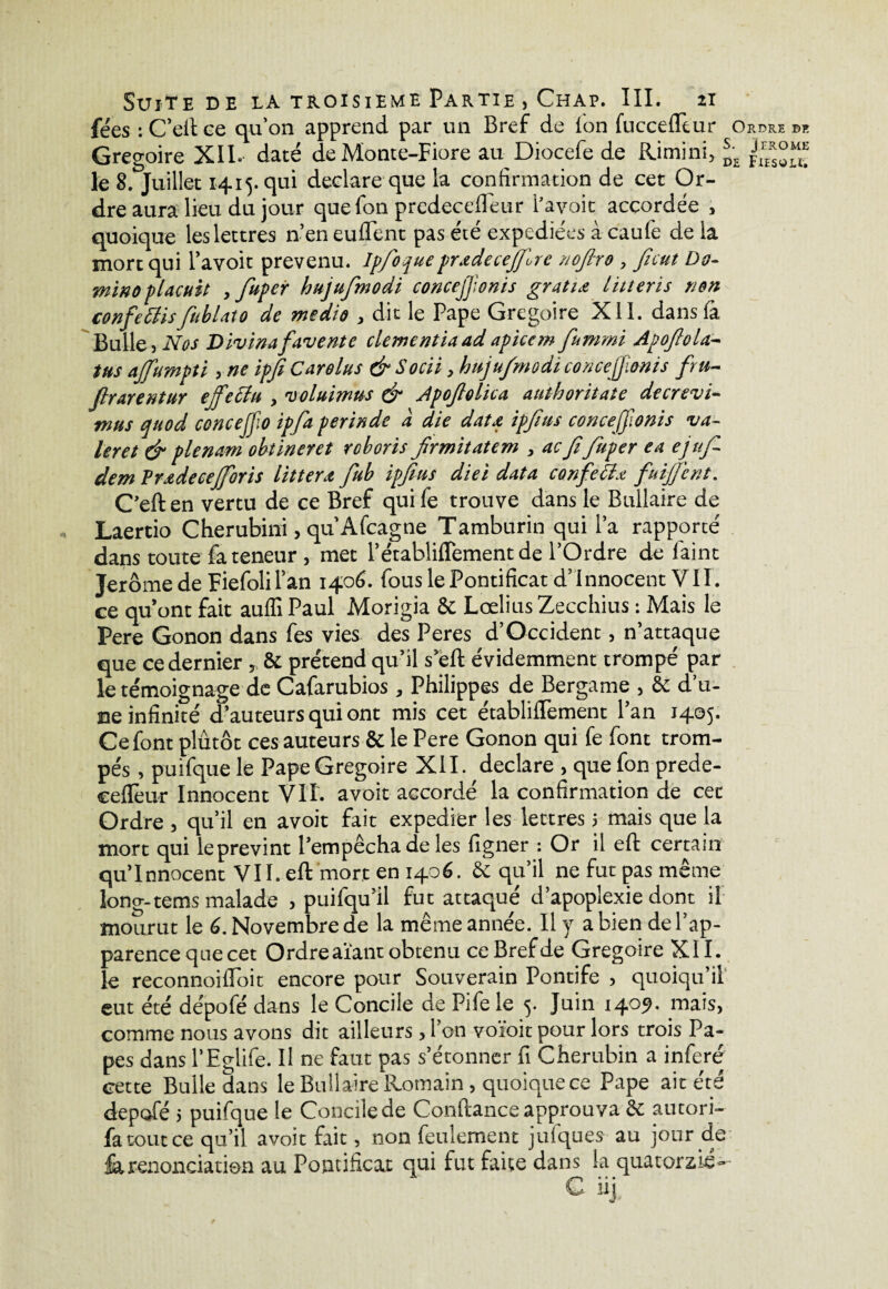 fées :C’efice qu’on apprend par un Bref de ion fucceiTtur Ordre de Grégoire XII.- daté de Monte-Fiore au Diocefe de Rimini, sm le 8. Juillet 1415. qui déclaré que la confirmation de cet Or¬ dre aura lieu du jour quefon prcdeceiléur l’avoit accordée , quoique les lettres n’en euflent pas été expédiées à caufe de la mort qui l’avoit prévenu. Ipfiofueprxdeceffose nofiro , ficut Do¬ mino plaçait , fupcr hujufmodi concejfonis gratix litteris non confettisfublato de medio , dit le Pape Grégoire XII. dansià Bulle, Nos Divinafavente clementiaadapicem fummi Apoftola- tus ajfumpti, ne ipfi Carelus dr Socii, hujufmodi conccjjioms fru- ftrarentur ejfettu , voluitnus & Apofiolica authoritate decrevi- mus auod concejfio ipfa perinde à die datx ipfitts concejfonis va- leret & plénum obtineret roboris firmitatem , acfifiuper ea ejufi- dem Prxdecejforis litterx fiub ipfius diei dota confettx fuijfient. C’eften vertu de ce Bref quife trouve dans le Builaire de Laertio Cherubini, qu’Afcagne Tamburin qui l’a rapporté dans toute fa teneur , met l’établiiTementde l’Ordre de laint Jerome de Fiefolil’an 1406. fous le Pontificat d’innocent VII. ce qu’ont fait auffi Paul Morigia 8c Lœlius Zecchius : Mais le Pere Gonon dans fes vies des Peres d’Occident, n’attaque que ce dernier, 8c prétend qu’il s’eft évidemment trompé par le témoignage de Cafarubios , Philippes de Bergame , 6c d’u¬ ne infinité d’auteurs qui ont mis cet établiflèment l’an 1405. Ce font plutôt ces auteurs & le Pere Gonon qui fe font trom¬ pés , puifque le Pape Grégoire XII. déclaré , que fon prede- ceflèur Innocent VIT. avoit accordé la confirmation de cee Ordre , qu’il en avoit fait expédier les lettres 5 mais que la mort qui leprevint l’empêcha de les ligner : Or il eft certain qu’innocent VII. eft mort en 1406. 6c qu’il ne fut pas même long-tems malade , puifqu’il fut attaqué d’apoplexie dont il mourut le 6. Novembre de la même année. Il y a bien de l’ap¬ parence que cet Ordre aïant obtenu ce Bref de Grégoire XII. le reconnoifioit encore pour Souverain Pontife , quoiqu’il eut été dépofé dans le Concile de Pifele 5. Juin 1409. mais, comme nous avons dit ailleurs , l’on voïoit pour lors trois Pa¬ pes dans l’Eglife. Il ne faut pas s’étonner fi Chérubin a inféré cette Bulle dans le Builaire Romain , quoique ce Pape ait été depofé 5 puifque le Concile de Confiance approuva 6c autori- fa tout ce qu’il avoit fait, non feulement jufques au jour de fa renonciation au Pontificat qui fut faite dans la quatorzié--