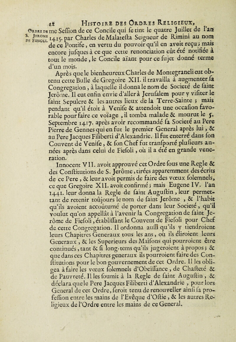 it Histoire des Ordres Religieux, Ordre de me Seflîon de ce Concile qui fetint le quatre Juillet de lan pe£u Charles deMalatefta Seigneur de Rimini au nom 1 de ce Pontife, en vertu du pouvoir qu’il en avoit reçus mais encore jufques à ce que cette renonciation eût été notifiée à tout le monde, le Concile aïant pour ce fujet donné terme d’un mois. Après que le bienheureux Charles de Montegraneiieut ob¬ tenu cette Bulle de Grégoire XII. il travailla a augmenteria Congrégation, à laquelle il donna le nom de Société de faint Jerome. Il eut enfin envie d’aller à Jerufalem pour y vifiter le faint Sépulcre 6c les autres lieux delà Terre-Sainte $ mais pendant qu’il étoit à Venife 6c attendoit une occafion favo¬ rable pour faire ce voïage ,il tomba malade 6c mourut le 5. Septembre 1417- après avoir recommandé fa Société au Pere Pierre de Gennes qui en fut le premier General après lui, 6C au Pere Jacques Filiberti d’Alexandrie. Il fut enterre dans fou Couvent de Venife, 6c fon Chef fut tranfporté,plu(leurs an¬ nées après dans celui de Fiefoli> oh il a ete en grande véné¬ ration. Innocent VII. avoit approuvé cet Ordre fous une Réglé 8c des Conftitutions de S. Jerome, tirées apparemment des écrits de ce Pere , 6c leur avoit permis de faire des vœux folemnels, ce que Grégoire XII. avoit confirmé 5 mais Eugene IV. l’an 1441. leur donna la Réglé de faint Auguftin , leur permet¬ tant de retenir toujours le nom de faint Jerome , 6c l’habit qu’ils avoient accoutumé de porter dans leur Société, qu’il voulut qu’on appellât à l’avenir la Congrégation de faint Je¬ rome de Fiefoli, établifïant le Couvent de Fiefoli pour Chef de cette Congrégation. Il ordonna aufli qu’ils y tiendroient leurs Chapitres Generaux tous les ans, ou ils éliroient leurs Generaux , 6c les Supérieurs desMaifons qui pourroient être continués , tant 6c fi long-tems qu’ils jugeroient à propos 5 6c que dans ces Chapitres generaux ils pourroient faire des Con- ftitutions pour le bon gouvernement de cet Ordre. Il les obli¬ gea à faire les vœux folemnels d’Obeïffance , de Chafteté 6c de Pauvreté. Il les fournit à la Réglé de faint Auguftin , 6c déclara que le Pere Jacques Filiberti d’Alexandrie , pour lors General de cet Ordre, feroit tenu de renouveller ainfi fa pro- feiïion entre les mains de l’Evêque d’Oftie , 6c les autres Re¬ ligieux de l’Ordre entre les mains de ce General.