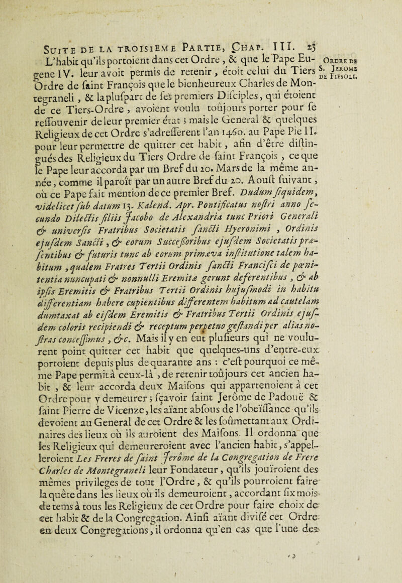 L’habit qu’ils portoient dans cet Ordre , 6e que le Pape Eu- ordre de genelV. leuravoit permis de retenir, étoit celui du Tiers ^ Ordre de faint François que le bienheureux Charles de Mon- teo-raneli, & laplufparc de feS premiers Difciples, qui étoient de ce Tiers-Ordre^) avoient voulu toujours porter pour fe relïou venir de leur premier état 5 mais le General 6e quelques Religieux de cet Ordre s’adrefl'erent l’an 1460. au Pape Pie I L pour leur permettre de quitter cet habit, afin d’être diftin- gués des Religieux du Tiers Ordre de faint François , ce que le Pape leur accorda par un Bref du 200 Mars de la meme an¬ née , comme il paroît par un autre Bref du 20. Aouft fuivant, ou ce Pape fait mention de ce premier Bref. Dudum fiquidem, «videlicetfub datum 13. ICdend. Apr» Pontifcatus nofiri anno fe- eundo Dilettis fliis facobo de Alexandria tune Priori Generaü & univerjis Fratribus Societaîis fancli Hyeronimi , Ordinis ejufdem S an cli , & eorum Succeforibus ejufdem Societatis prœ- fentibus & futuris tune ab eorum primxva infiitutione tàlem ha- bitum , qualem Fr Aires Tertii Ordinis fancli Francifci de pœni- tentia nuncupati du nonnulli Eremit£ gerunt deferentihus , & ab ipfs Eremitis & Fratribus Tertii Ordinis hujufmodi in habitu àijferentiam habere cupientibus differentem babitum ad cautelam dumtaxat ab eifdem Eremitis & Fratribus Tertii Ordinis cjuf dem coloris recipicndi & receptum perpettio gejlandiper alias no- Jlras concefjïmus , &c. Mais il y en eut plufieurs qui ne voulu¬ rent point quitter cet habit que quelques-uns d’entre-eux portoient depuis plus de quarante ans : c'eft pourquoi ce mê¬ me Pape permit à ceux-là , de retenir toujours cet ancien ha¬ bit , & leur accorda deux Maifons qui appartenaient à cet Ordre pour y demeurer 5 fçavoir faint Jerome de Padouë 6e faint Pierre de Vicenze, les aïant abfous de l’obeïfiance qu’fis dévoient au General de cet Ordre 6e les foumettant aux Ordi¬ naires des lieux ou ils auraient des Maifons. Il ordonna que les Religieux qui demeureraient avec Pancien habit, s appel¬ leraient Les Freres de faint fer b me de U Congrégation de Frere Charles de Montegraneli leur Fondateur, qu'ils jouiraient des mêmes privilèges de tout l’Ordre, & qu’ils pourraient faire la quête dans les lieux ou ils demeuraient, accordant fixmois de teins à tous les Religieux de cet Ordre pour faire choix de cet habit & de la Congrégation. Ainfi aïant divifé cet Ordre- ©n deux Congrégations, il ordonna qu’en cas que 1 une des>