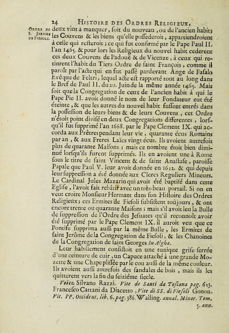 ôKhKi de deux vint à manquer, fuit du nouveau 3 ou de 1 ancien habits Di Fimou* ^ves Couvens & les biens qu’elle poilederoit, appartiendroient à celle qui refteroit 5 ce qui fut confirmé par le Pape Paul IL l’an 1465. 8c pour lors les Religieux du nouvel habit cederent ces deux Couvens de Padoue 8c de Vicenze 3 à ceux qui re¬ tinrent 1 habit du Tiers Ordre de faint François 3 comme il paraît par l’afte qui en fut pafïe pardevant Ange de Fafalo Lveque de Feltn 3 lequel a£te effc rapporté tout au long dans le Bref de Paul IL du.20. Juinde la même année 14.^5. Mais foit que la Congrégation de ceux de l’ancien habit à qui le Pape Pie IL avoit donné le nom de leur Fondateur eut été eteinte > 8c que les autres du nouvel habit fuflent entrés dans la poflèffîon de leurs biens 8c de leurs Couvens 3 cet Ordre n etoit point diyifé en deux Congrégations differentes 3 lorf- quil fut fupprimél’an 1668. par le Pape Clement IX. qui ac¬ corda aux Prêtres pendant leur vie 3 quarante écus Romains par an 3 & aux Freres Laïcs vingt écus. Ilsavoient autrefois plus de quarante Maifons 5 mais ce nombre étoit bien dimi¬ nué lorfqu’ils furent fupprimés. Ils en avoient une à Rome fous le titre de faint Vincent 8c de faint Anaftafe 3 paroifîe Papale que Paul V. leur avoit donnée en 1612. 8c qui depuis leur fuppreffion a écé donnée aux Clercs Réguliers Mineurs. Le Cardinal Jules Mazarin qui avoit été baptifé dans cette Eglife 3 l’avoit fait rebâtie avec un très-beau portail. Si on en veut croire MonfieurHermant dans fon Hiftoire des Ordres Reiigieiixi ces Ermites de Fiefoli fubfiftent toujours 3 8c ont encore trente ou quarante Maifons 5 mais s’il avoit leu la Bulle de fuppreffion de l’Ordre des Jefua tes qu’il reconnoît avoir ete fupprimé par le Pape Clement IX. il aurait veu que ce Pontife fupprima auffi par la même Bulle 3 les Ermites de faint Jerome delà Congrégation de Fiefoli 3 8c les Chanoines de la Congrégation de faint Georges InAlgha. Leur habillement confîftoit en une tunique grife ferrée d une ceinture de cuir 3 un Capuce attaché a une grande Mo- zette 8c une Chape pliflee par le cou auiii de la même couleur. Ils avoient aufii autrefois des fandales de bois 3 mais ils les quittèrent vers la fin du feizie'me fiecle. Voï'ez, Silvano Razzi. Vite de Santi da Tofcana pag. 61$. FrancefcoCattanida Diacetto .Vite diSS. diFiefoli Gonon. Vit. PP* Occident. lib. 6*/^. jSé.V^aHing. annal» Min or. Tom. <^,ann*