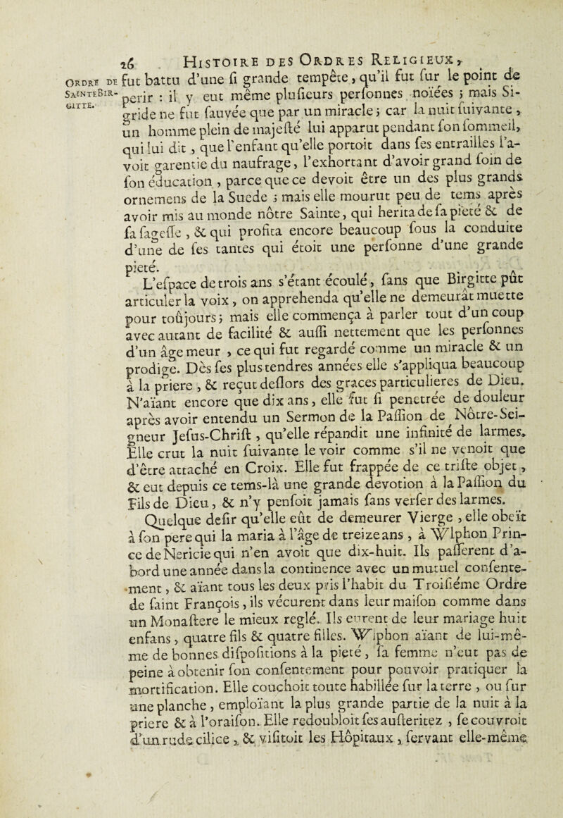 Ordre de SaînteBir- fclTTE. Histoire des Ordres Religieuxt fut battu d’une fi grande tempête, qu’il fut fur le point de périr : il y eut même plufieurs perfonnes noïées ; mais Si- gride ne fut fauvee que par un miracle 5 car la nuit iuiyante » un homme plein de inajefté lui apparut pendant ion iommeii» qui lui dit, que l'enfant quelle portoit dans fes entraides i’a- voit garenne du naufrage, l’exhortant d’avoir grand loin de fou éducation , parce que ce devoir être un des plus grands ornemens de la Suede s mais elle mourut peu de tems après avoir rms au monde nôtre Sainte, qui hérita de ia pie*, e èc de fa fageffe , & qui profita encore beaucoup fous la conduite d’une de les tantes qui étoit une perfonne d’une grande pieté. . . A L’efpace de trois ans s étant écoule, fans que Birgitte put articuler ia voix , on appréhenda qu elle ne demeurât muette pour toûjours ; mais elle commença à parler tout d’un coup avec autant de facilité & auffi nettement que les perfonnes d’un âge trieur , ce qui fut regardé comme un miracle St un prodice. Dès fes plus tendres années elle s’appliqua beaucoup à la priere , 8t reçut deflors des grâces particulières de Dieu. N’aïant encore que dix ans, elle fut fi penetrée de douleur après avoir entendu un Sermon de la Pailion.'de^Notre-Sei— gneur Jefus-Chrift , qu’elle répandit une infinité de larmes» Elle crut la nuit fuivante le voir comme s’il ne venoit que detre attaché en Croix. Elle fut frappée de ce trifte objet, & eut depuis ce tems-là une grande dévotion à la Paillon du • Eils de Dieu, 8c n’y penfoit jamais fans verfer des larmes. Quelque defir qu’elle eût de demeurer Vierge , elle obéît à fon perequi la maria à l’âge de treize ans, à Xé'lphon Prin¬ ce deNericiequi n’en avoir que dix-huit. Ils paüerent d’a¬ bord une année dans la continence avec un mutuel confente- ment, 8c aïant tous les deux pris l’habit du Troifiéme Ordre de faint François, ils vécurent dans leur maifon comme dans un Monaftere le mieux réglé. Ils eurent de leur mariage huit enfans, quatre fils 8c quatre filles. Wiphon aïant de lui-mê¬ me de bonnes difpofitions à la pieté , fa femme n’eut pas de peine à obtenir fon confentement pour pouvoir pratiquer la mortification. Elle couchoit toute habillée fur ia terre , ou fur une planche , empioïant la plus grande partie de la nuit à la priere êc à l’oraifon. Elle redoubloitfesaufteritez , fecouvroit d’unrude cilice », 8c vificoit les Hôpitaux, fervant elle-même,