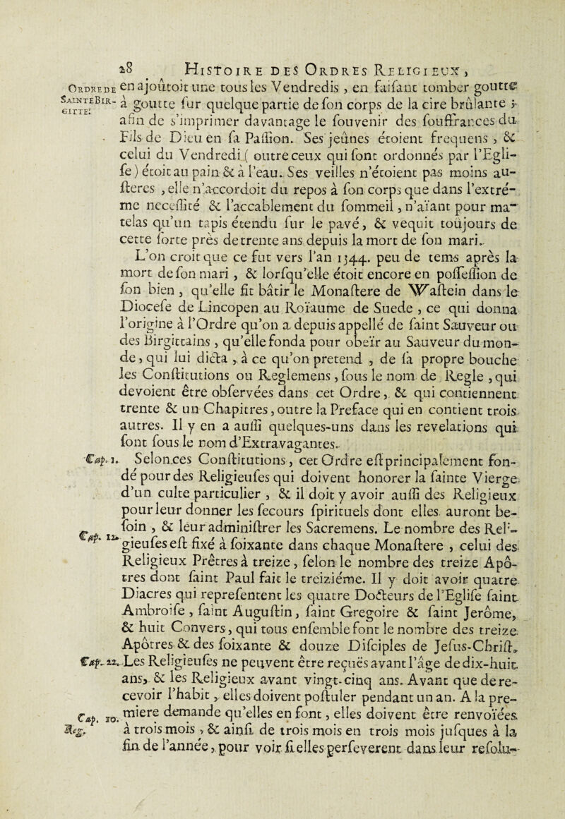 *8 . Histoire des Ordres Religieux , Ordrede en ajoutoit une tous les Vendredis , en faifant tomber goutta giiteEBiR'* ^ §olltte -ur quelque partie defon corps de la cire bridante r afin de s’imprimer davantage le fou venir des fouffrances du • Fils-de Dieu en fa Paflîon. Ses jeunes et oient frequens , celui du Vendredi ( outre ceux qui font ordonnés par PEgli- fe ) étoit au pain & à l’eau.. Ses veilles n’étoient pas moins au- fteres , elle n’aecordoit du repos à fan corps que dans Pextré- me neceffité & l’accablement du fommeil , n’aïant pour ma“ telas qu’un tapis étendu iur le pavé, & vequit toujours de cette forte près de trente ans depuis la mort de fon mari.. L’on croit que ce fut vers l’an 1344. PeL1 de tem^ après la mort defon mari, & lorfqu’eüe étoit encore en pofteffîon de fon bien , qu’elle fit bâtir le Monaftere de W^aftein dans le: Diocefe de Lincopen au Roïaume de Suede , ce qui donna l’origine â l’Ordre qu’011 a. depuis appelle' de faint Sauveur ou des Birgittains, qu’elle fonda pour obéir au Sauveur du. mon¬ de, qui lui dicta ràce qu’on prétend , de fa propre bouche les Conftitutions ou Reglemens, fous le nom de Réglé ,qui dévoient être obfervées dans cet Ordre, &. qui contiennent trente fk un Chapitres, outre la Préfacé qui en contient trois autres. Il y en a aulli quelques-uns dans les révélations qui font fous le nom d’Extravagantes. 2. Selon.ces Conftitutions , cet Ordre eft principalement fon¬ de pour des Religieufes qui doivent honorer la fainte Vierge d’un culte particulier , &. il doit y avoir auffi des Religieux pour leur donner les fecou-rs fpirituels dont elles auront be- foin , & leur adminiftrer les Sacremens. Le nombre des RelL ^gieufeseft fixé à foixante dans chaque Monaftere , celui des* Religieux Prêtres à treize , félon le nombre des treize Apô¬ tres dont faint Paul fait le treiziéme. Il y doit avoir quatre Diacres qui reprefentent les quatre Docteurs de PEglife faint Ambroîfe , faint Auguftin, faint Grégoire Se faint Jerome, êe huit Gonvers, qui tous enfemblefont le nombre des treize Apôtres êe des foixante êe douze Difciples de Jefus-ChrifL €ap «.Les Religieufes ne peuvent être reçues avant Page de dix-huit ans* & les Religieux avant vingt-cinq ans. Avant que de re¬ cevoir Phabit, elles doivent poftuler pendant un an. A la pre- Cap. Fo. m*er? demande qu’elles en font, elles doivent être renvoïées 9* à trois mois > & ainfi de trois mois en trois mois jufques à la fin.de l’année, pour voit fi elles gerfeyerent dans leur refolu*