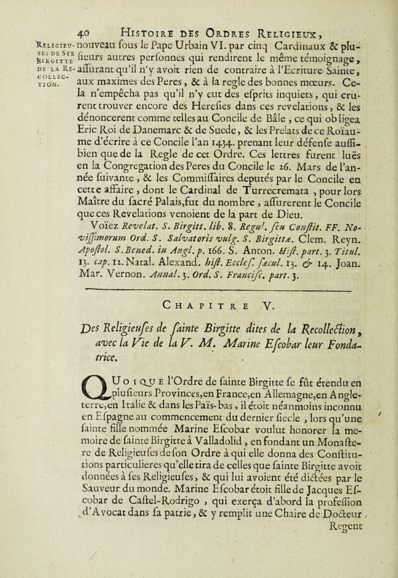 ses de Ste Birgitte DE LA Re- C QLLEC- TI ON» 40 Histoire des Ordres Religieux, nouveau fous le Pape Urbain VI. par cinq Cardinaux & plu- (leurs ancres perfonncs qui rendirent le même témoignage , aiTurant qu'il n’y a voit rien de contraire à l'Ecriture- Sainte, aux maximes des Peres, & à la réglé des bonnes mœurs. Ce¬ la n’empêcha pas qu’il n'y eut des efprits inquiets, qui cru¬ rent trouver encore des Herefies dans ces révélations, 8c les dénoncèrent comme telles au Concile de Bâle , ce qui obligea Eric Roi de Danemarc 8c de Suède, 8c les Prélats de ce Roïau- me d’écrire à ce Concile l’an 1434. prenant leur défenfe auffi- hien que de la Réglé de cet Ordre. Ces lettres furent lues en la Congrégation des Peres du Concile le 26. Mars de l’an¬ née fuivante , 8c les Commiffaires députés par le Concile en cette affaire , dont le Cardinal de Turreeremata , pour lors Maître du facré Palais,fut du nombre , affurerent le Concile que ces Révélations venoient de la part de Dieu. Voïez Révélât. S. Birgitt. lib. 8. Reguh feu Conflit. FF. No- vijjimorum Ord. S. Salvatoris vulg. S. Birgittœ. Clem. Reyn. Apoftol. S. Bened. in Angl.p. 166. S. Anton. N fl. part. 3. TituL 13. cap. 11. Natal. Alexand. hfl.Ecclef. pecul. 13. & 14. Joan. Mar. Vernon. Annal. 3. Ord. S. Francifc. part. 3. Chapitre ,V. Des Religieufes de fainte Birgitte dites de la Recollettion % avec la lrie de la V'. M. Marine Efcobar leur Fonda¬ trice. QU o 1 QJ.T e l’Ordre de fainte Birgitte fe fût étendu en plu fleurs Provinces,en France,en Allemagne,en Angle¬ terre,en Italie 8c dans les Pais-bas, il étoit néanmoins inconnu en Efpagne au commencement du dernier fiecle , lors qu’une lainte fille nommée Marine Efcobar voulut honorer la mé¬ moire de fainte Birgitte à Valladolid, en fondant un Mona (1è¬ re de Religieufes de fon Ordre à qui elle donna des Conflit 11- tions particulières qu’elle tira de celles que fainte Birgitte avoir données à fes Religieufes, 8c qui lui avoient été diciées par le Sauveur du monde. Marine Efcobar étoit fille de Jacques Ef¬ cobar de Caftel-Rodrigo , qui exerça d'abord la profeffion i.d'Avocat dans fa patrie, & y remplit une Chaire de Do&eur Recrent O I