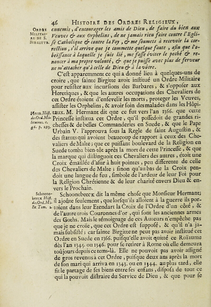 4<$ Histoire des Ordres ReIigieux, . ennemis 5 d'encourager les amis de Dieu > de faire du bien aux rVd^s Veuves & aux Orphelins , de ne jamais rien faire contre l Egli- Sl&GITTS. fe Catholique & contre laVoy , & me foumets a recevoir la cor¬ rection , s il arrive que je commette quelque faute , afin que l'o- beïjfance a laquelle je fuis lié, me fajfe éviter le péché & re¬ noncer à ma propre volonté, dr quejepuijfe avec plus de ferveur ne m attacher qu'a celle de Dieu & a la votre. C’eft apparemment ce qui a donné lieu à quelques-uns de croire 5 que fainte Birgitte avoit inftitué un Ordre Alilitaire pour refifter aux incurfions des Barbares > 6c s’oppofer aux Heretiques > 6c que les autres occupations des Chevaliers de cet Ordre étoient d’enfevelir les morts, protéger les Veuves5 aflifter les Orphelins, 6c avoir foin des malades dans les Hopi- Hfrtaux. M. Hermant dit que ce fut vers l’an 1366. que cette desOrû.Mi- Princefle inftitua cet Ordre , qu’il poflèdoit de grandes, ri- ll?.trpï'z?3. chefles& de belles Commanderies en Suede , ôc que le Pape Urbain V. l’approuva fous la Réglé de faint Auguftin , 6c des ftatutsqui avoient beaucoup de rapport à ceux des. Che¬ valiers de Malte 5 que ce puiflant boulevard de la Religion en Suede tomba bien-tôt après la mort de cette Princefle > & que la marque qui diftinguoit ces Chevaliers des autres , etoit une Croix émaillée d’afur à huit pointes 5 peu differente de celle des Chevaliers de Malte 5 finon qu’au bas de la Croix pen- doit une langue de feu , fimbole de l’ardeur de leur Foi pour la Religion Chrétienne 6c de leur charité envers Dieu 6c en¬ vers le Prochain. Schoone- SchoonebeecK dit la même chofe que Monfieur Hermant; !ZTordMi- ü ajoute feulement > quelorfquils alloient à la guerre ils por- tit.Tom. 1. toient dans leurEtendart la Croix de 1 Ordre d un côte 5 6c de l’autre trois Couronnes d’or , qui font les anciennes armes des Goths. Mais le témoignage de ces Auteurs n’empêche pas que je ne croïe, que cet Ordre eft fuppofé> 6c qu’il n’a, ja¬ mais fubfiflé 5 car fainte Birgitte ne peut pas avoir inftitué cet Ordre en Suede en 1366. puifqu’elle avoit quitté ce Roïaume dès l’an 1345. ou Pour retirer à Rome ou elle demeura toujours depuis ce tems-là. Elle ne pouvoir pas avoir afligné de gros revenus à cet Ordre , puifque deux ans après la mort de fon mari qui arriva en 1343. ou en 1544. au plus tard, elle fit le partage de fes biens entre fes enfans , difpofa de tout ce quilapouvoit dirtraire du Service de Dieu , & que pour fe
