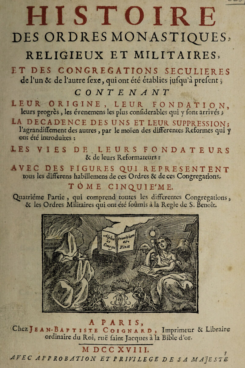 HISTOIRE DES ORDRES MONASTIQUES, RELIGIEUX ET MILITAIRES, ET DES CONGREGATIONS SECULIERES de l’un & de l’autre fexc> qui ont été établies jufqu’à prefent, CONTENANT LEUR ORIGINE, LEUR FONDATION, leurs progrès , les évenemens les plus conhderables qui y fonc arrivés * LA DECADENCE DES UNS ET LEUR SUPPRESSION; l’agrandiflement des autres , par le moïen des differentes Reformes qui y ont été introduites : LES VIES DE. LEURS FONDATEURS 6c de leurs Réformateurs ? AVEC DES FIGURES QUI REPRESENTENT tous les differens habillemens de ces Ordres 6c de ces Congrégations, TOME CINQUIEME. Quatrième Partie , qui comprend toutes les differentes Congrégations 9 6c les Ordres Militaires qui ont été fournis à la Réglé de S. Benoît» A P A R I S, Chez Jean-Baptiste Coignard» Imprimeur 6c Libraire ordinaire du Roi, rue faint Jacques à la Bible d’or. M D C C XVIII. f AVEC APPROBATION ET P R J VI LEGE TE SA MAJESTE