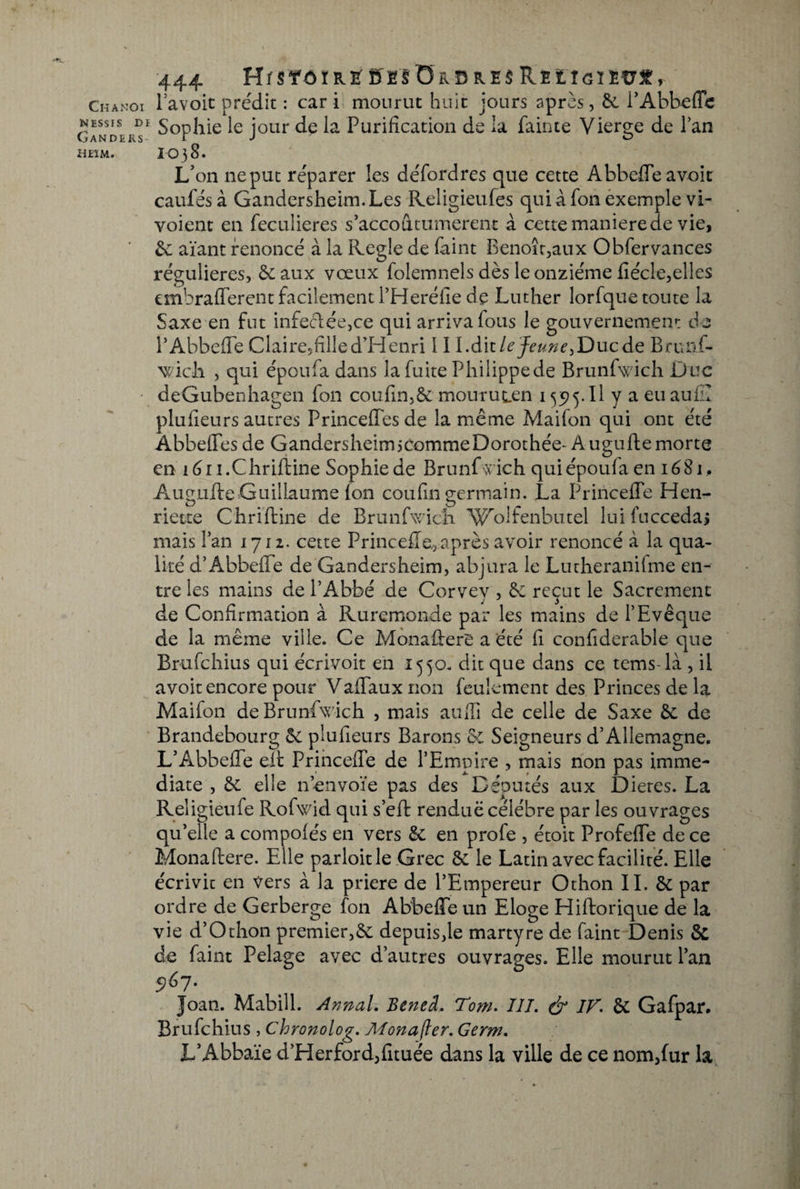 NESSIS DI Ganders- ÜEIM. 444 HrsfôïR^ ff£’SÜRB&amp;s$ REtîcïEtrf &gt; Pavoit prédit : car i mourut huit jours après, 6c l’Abbeffc Sophie le jour de la Purification de la fainte Vierge de Pan 1038. L'on ne put réparer les défordres que cette Abbeffe a voit caufés à Gandersheim.Les Religieules quiafonexemple vi- voient en feculieres s’accoutumèrent à cette maniéré de vie, 6c aïant renoncé à la Réglé de Paint Benoît,aux Obfervances régulières, 6c aux vœux folemnels dès le onzième fiécle,elles embrafferent facilement l’Heréfie de Luther lorfque toute la Saxe en fut infeclée,ce qui arriva fous le gouvernement de P Abbeffe Claire,filled’Henri 11l.à\i le Jeune Brtuif- wich , qui époufa dans la fuite Philippe de Brunfwich D uc deGubenhagen fon coufin,6e mouruLen 135j5.Il y a eu au fil plufieurs autres Princeffes de la même Maifon qui ont été Abbeffes de GandersheimicommeDorothée- Auguftemorte en lén.Chriftine Sophie de Brunfwich qui époufa en 1681. Augiifte Guillaume (on coufin germain. La Princeffe Hen- riette Chriftine de Brunfwich W^oifenbutel lui 1 accédai mais Pan 1712. cette Princeffe,,après avoir renoncé à la qua¬ lité d’Abbeffe de Gandersheim, abjura le Lutheranifme en¬ tre les mains de PAbbé de Corvey , 6c reçut le Sacrement de Confirmation à Ruremonde par les mains de l’Evêque de la même ville. Ce Monafferè a été fi confiderable que Brufchius qui écrivoit en 1550. dit que dans ce tems-la , il avoir encore pour Vaffauxnon feulement des Princes de la Maifon de Brunfwich , mais auffi de celle de Saxe 6c de Brandebourg 6c plufieurs Barons &amp;C Seigneurs d’Allemagne. L’Abbeffe elt Princeffe de l’Empire , mais non pas immé¬ diate , 6c elle n envoie pas des Députés aux Dieres. La Religieufe Rofwid qui s’eft rendue célébré par les ouvrages qu’elle a compofés en vers 6c en profe , étoit Profeffe de ce Monaftere. Elle parloitle Grec 6c le Latin avec facilité. Elle écrivic en Vers à la priere de l’Empereur Othon II. &amp; par ordre de Gerberge fon Abbeffe un Eloge Hiftorique de la vie d’O thon premier, 6c depuis,le martyre de faint Denis &amp; de faint Pelage avec d’autres ouvrages. Elle mourut Pan 5)67. Joan. Mabill. Annal. Beneâ. Tom. III. &amp; IF. 6c Gafpar. Brufchius , Chronolog. Monafier. Germ. JL’Abbaïe d’Herford,fituée dans la ville de ce nom,fur la