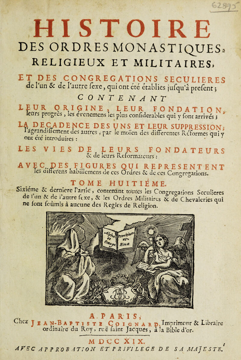 HISTOIR DES ORDRES MONASTIQUES^ RELIGIEUX ET MILITAIRES. ET DES CONGREGATIONS SECULIERES de l’an & de l’autre fexe, qui ont été établies jufqu’à prefent ; CONTENANT LEUR ORIGINE, LEUR FONDATION. leurs progrès, les evenemens les plus confiderables qui y font arrive's j la decadence des uns et leur suppression» agranduieitienc des autres, par le rnoïen des differentes Reformes qui y onc ecé introduites : * 1 ; LES VIES DE LEURS FONDATEURS cc de leurs Réformateurs ; AVEC DES FIGURES QUI REPRESENTENT IcS mnerens habiiiemens de ccs Ordres & de ccs Gon^reuations» T O M E HUITIEME. Sixième & derniere Tarde, contenant toutes les Congrégations Séculières de I un & de i’autre ft xe, & les Ordres Militaires & de Chevaleries qui ne font lcümis à aucune des Règles de Religion. Chez A P ARIS, . A ü AV J. sJ 3 J E À N-Ba PTïste C 0 I g N A r DQmprimcnr & Libraire ordinaire du Roy, rue faint Jacques, à la Bible d’or. M DCC XI X. AVEC AT ? RO B A TI 0 N UT P S J Fl LEGS DE SA MAJESTE‘