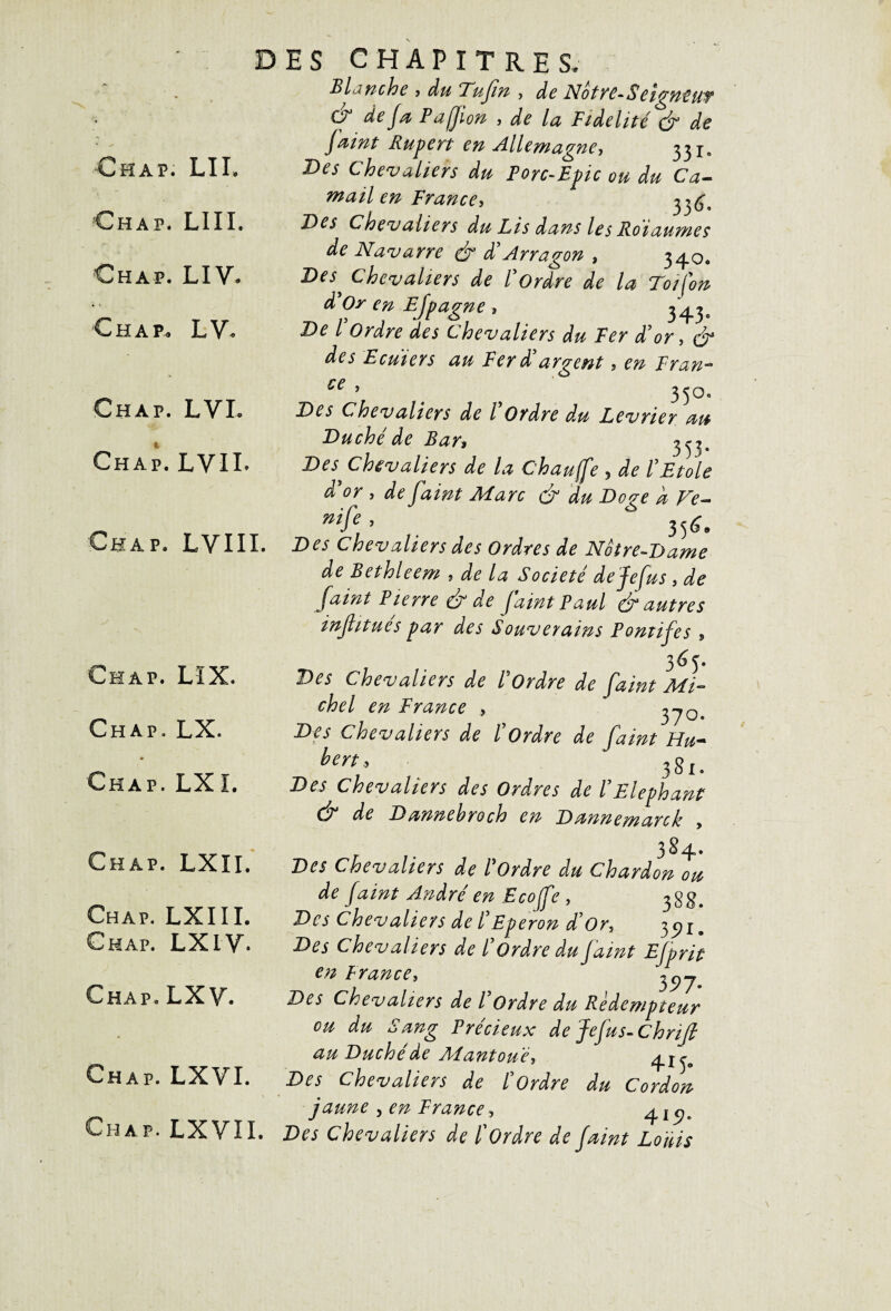 D Ch a p. LII. Chap. lui. Chap. LIV. C H a p. L V. Chap. LVL Chap. LVII. Chap. LVIII. Chap. LIX. Chap. LX. ♦ Chap. LXî. Chap. LXII. Chap. LXIII. Chap. LXIV- Chap. LXV. Chap. LXVI. Chap. LXVII. ES CHAPITRES. Blanche > du Tujtn , àe Notvc-Scigntut cy déjà Pafjion , de la Fidelité & de faint Rupert en Allemagne, 33 Des Chevaliers du Porc-Epic ou du Ca- mail en France, 3 Des Chevaliers du Lis dans les Rotaumes de Navarre & d’Arragon , 34.0. Des^ Chevaliers de l'ordre de la Toifon d’Or en E[pagne , 343. De l Ordre des Chevaliers du Ter d’or, & des Ecuiers au Ter d'argent, en Tran- ce ’ 4 } 350. Des Chevaliers de l Ordre du Levrier au Duché de Ban 3^. Des chevaliers de la C'haufe 5 de l Et oie d'or , de faint Marc & du Doge a Ve- nif* ’ . 35<L Des Chevaliers des Ordres de Notre-Dame de Bethleem * de la Société dejefus , de faint Pierre & de faint Paul & autres inflitues par des Souverains Pontifes 5 365. Des Chevaliers de Tordre de faint Mi¬ chel en T rance > Des Chevaliers de l'Ordre de faint Hu- bm, 38r. Des Chevaliers des Ordres de T Eléphant & de Dannebroch en Dannemarck , 384- Des Chevaliers de Tordre du Chardon ou de faint André en Ecojfe , 3$$. Des Chevaliers de /’Eperon d’or, 3 e}ïm Des Chevaliers de ïOrdre du faint Efprit en P rance, Des Chevaliers de TOrdre du Rédempteur eu du Sang Précieux de Jefus-Chnjl au Duché de Mantoué, 4.^ Des Chevaliers de h Ordre du Cordon jaune , en T rance > 415?» Des Chevaliers de ï Ordre de faint Louis