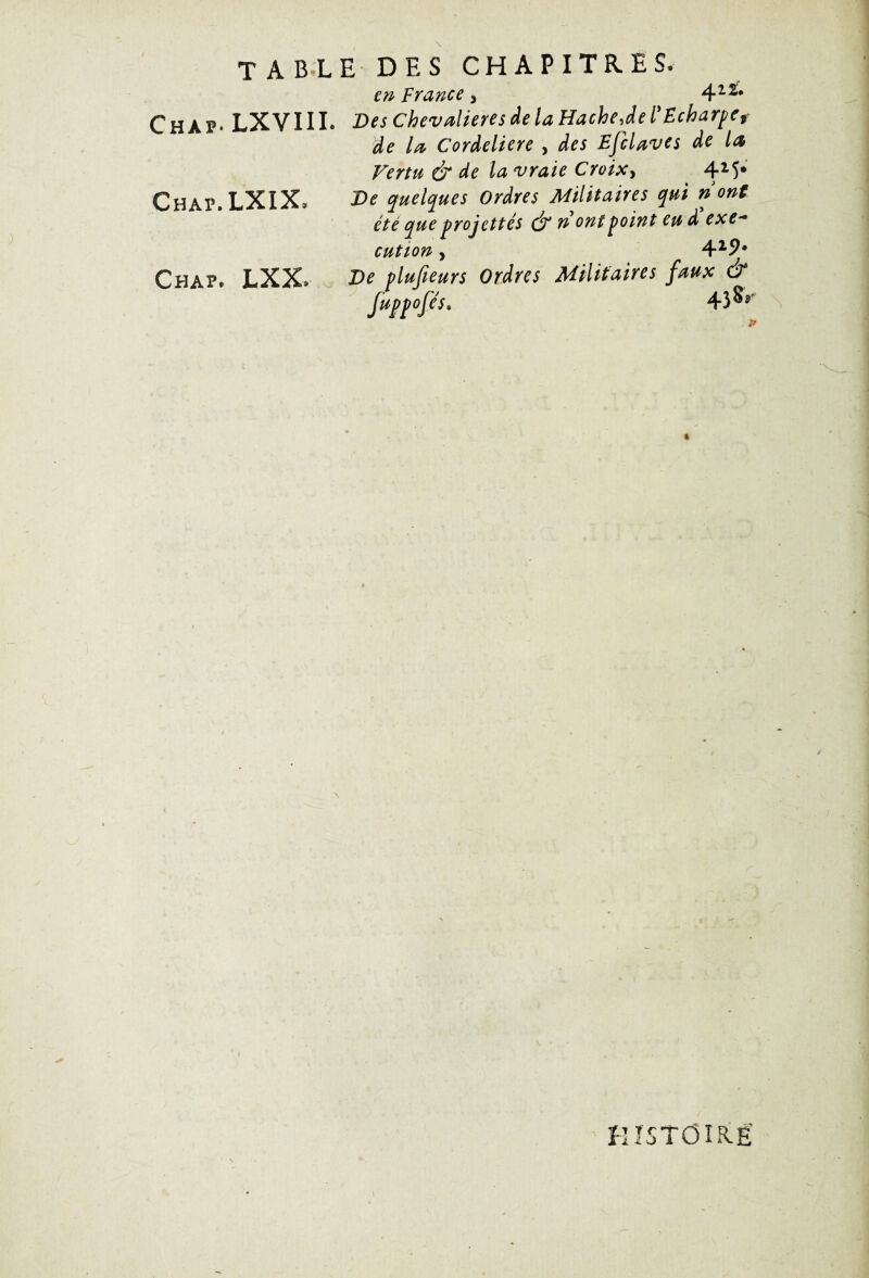 table des chapitres. en France, 422* Chàp* LXVIII. Des Chevalieres de la Hache Je l’Echarpe f de la Cordeliere , des EfcUves de la Vertu & de la vraie Croix, 4M* Chap.LXIX* De quelques Ordres Militaires qui n ont été queprojettés & n ont point eu d exe* eut ion, 4zj). Ch 4P. LXX. De plufteurs Ordres Militaires faux & fuppofe's. 4î§>' » / HISTOIRE