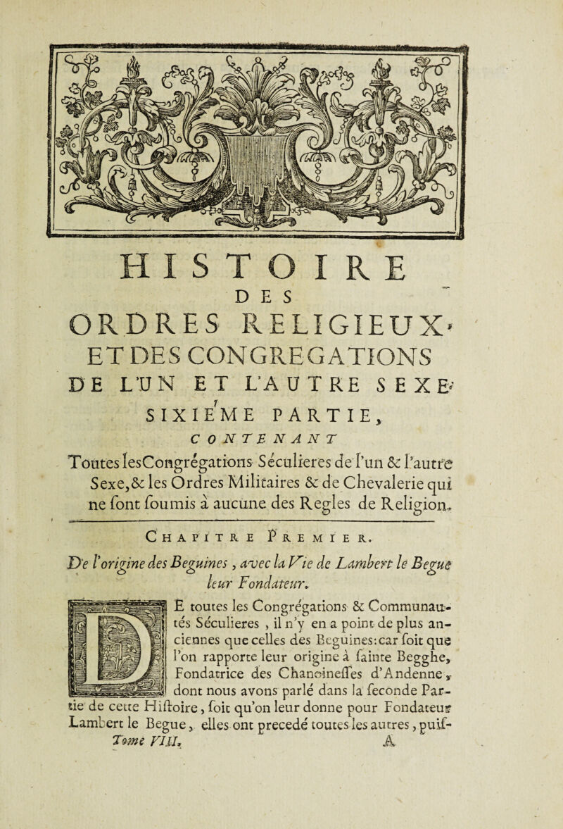 DES ORDRES RELIGIEUX* ET DES CONGREGATIONS DE L’UN ET L’AUTRE SEXE»' SIXIEME PARTIE, CONTENANT Toutes iesCongrégations Séculières de l’un & l’autre Sexe,&c les Ordres Militaires & de Chevalerie qui ne font fournis a aucune des Réglés de Religion, Chapitre Premier. Del' origine des Beguines, avec la V'ie de Lambert le Begue leur Fondateur. E toutes les Congrégations 6e Communau¬ tés Séculières , il n’y en a point de plus an¬ ciennes que celles des Beguines:car foit que Bon rapporte leur origine à fainte Begghe, Fondatrice des Chanoinefles d’Andenne r _ dont nous avons parlé dans la fécondé Par¬ tie de cette Hiftoire > foie qu’on leur donne pour Fondateur Lambert le Begue y elles ont précédé toutes les autres, puif- Tomt y J IL À