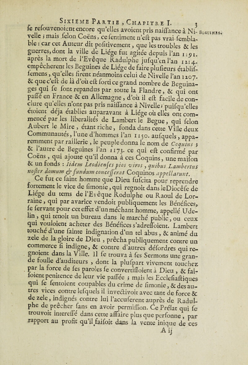 ie refouvenoient encore qu’elles avoientpris naiffance à Ni- blguinis velie j mais .feion Coëns, ce fentiment n’eft pas vrai l'embla- ble : car cet Auteur dit pofitivement, que les troubles 8c les guerres,dont la ville de Liège fut agitée depuis l’an i;oi. après la mort de l’Evêque Kaduiphe jufqu’en l’an 1214. empêchèrent les Beguines de Liège de faire plufieurs établif- lemens, quelles firent néanmoins celui de Nivelle l’an 1207. & que c’eit de là d’où eft forti ce grand nombre de Be<mina- ges qui le font répandus par toute la Flandre, & qui ont paffé en France Se en Allemagne, d’où il eft facile de con¬ clure quelles n’ont pas pris naiffance à Nivelle;puifqu’elles etoient déjà établies auparavant à Liège où elles ont com¬ mencé par les libéralités de Lambert le Bague, qui félon Aubert le Mire , étant riche, fonda dans cette Ville deux Communautés, 1 une d hommes l’an 1150. aufquels, appa¬ remment par raillerie , le peuple donna le nom de Coquins -, vc 1 autre de Beguines i an 1173. ce qui eft confirmé par Coëns_, qui ajoute qu’il donna à ces Coquins, une maifon & un fonds . Iidem Lcoaienjes pios vives , quihus Latnbcvtus nopr àomum éfunàum coneeferai Coquinos appellanwt. Ce fut ce faim homme que Dieu fufeita pour reprendre fortement le vice de fimonie, qui regnoit dans leDiocêfe de Liege du tems de l’Evêque Rodulphe ou Raoul de Lor¬ raine, qui par avarice vendoit publiquement les Bénéfices, fe fervant pour cet effet d’un méchant homme, appelle Ude- iin , qui tenoit un bureau dans le marché public, ou ceux qui voulaient acheter des Bénéfices s’adreffoient. Lambert touché d’une fainte indignation d’un tel abus, 8c animé du zele de la gloire de Dieu , prêcha publiquement contre un commerce li indigne, Sc contre d’autres défordres quire- gnoient dans la Ville. Il fe trouva à fes Sermons une sran- e roulle d auditeurs , dont la plufpart vivement touchez par la force de fes paroles fe convertilîoient à Dieu , 8c fai- ioient penitence de leur vie paffée -, mais les Ecclefiaftiques qui fe fentoient coupables du crime de fimonie, 8c des au¬ tres vices contre lefquels il invedivoit avec tant de force & de zele, indignés contre lui l’accu fer en c auprès de Radul- phe de prêcher fans en avoir permiffion. Ce Prélat qui fe trouvoit intereffé dans cette affaire plus que perfonne , par rapport au profit qu’il^aifoic dans la vente inique de ces A ij