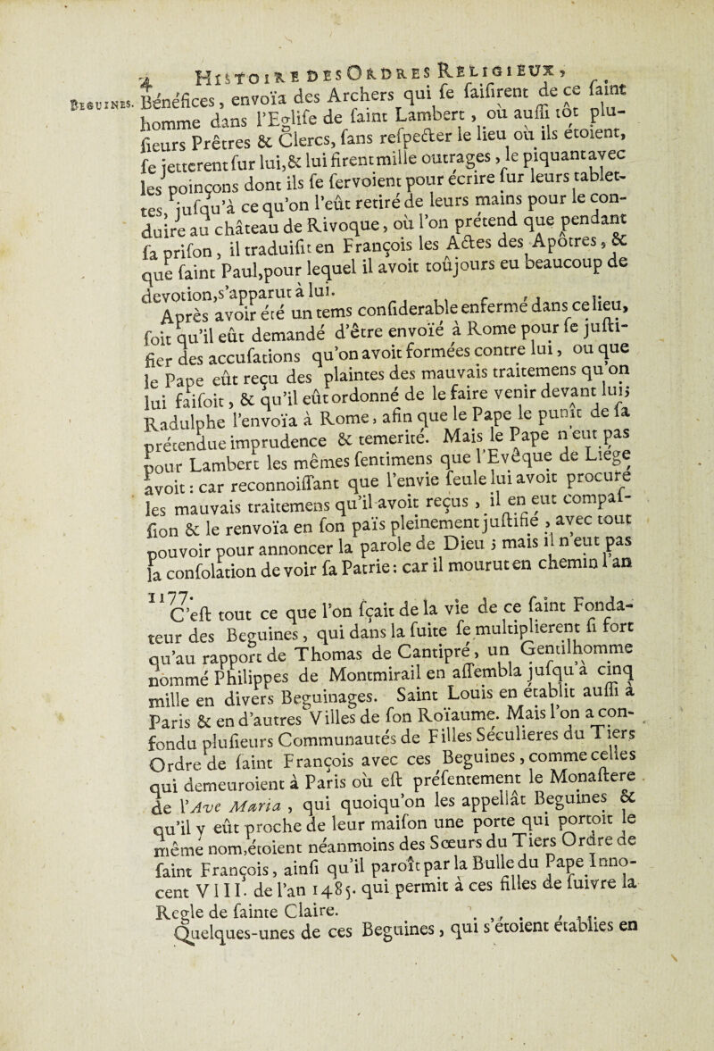 BisuiNfcs. a His'f-oïKï ftîsOios.ES Religieux, Bénéfices, envoïa des Archers qui fe faifirent de ce famt homme dans l’Eglife de famt Lambert, ou auffi toc plu- fieurs Prêtres & Clercs, fans refpeéler le lieu ou ils etoient, fe jettcrentfur lui,& luifirentmille outrages ,1e piquant avec les poinçons dont ils fe fervoiem pour écrire fur leurs tablet¬ tes iufqu’à ce qu’on l’eût retiré de leurs mains pour le con¬ duire au château de Rivoque, où l’on prétend que pendant fa prifon, il traduifu en François les Ades des Apôtres,8c que faine Paul,pour lequel il avoir toujours eu beaucoup de ^Après avoir été untems confiderable enfermé dans ce lieu, foit qu’il eût demandé d’être envoie à Rome pour le jufti- fier des accufations qu’on avoir formées contre lui, ou que le Pape eût reçu des plaintes des mauvais traitemens qu on lui fai foit, & qu’il eût ordonné de le faire venir devant lui j Radulphe l’envoïa à Rome, afin que le Pape le punit de fa prétendue imprudence & témérité. Mais le Pape n eut pas pour Lambert les mêmes fentimens que l’Evêque de Liege avoit : car reconnoiffant que l’envie feule lui avoir procure les mauvais traitemens qu’il avoit reçus , il en eut compaf- ilon & le renvoïa en fon pais pleinement juftifie , avec to pouvoir pour annoncer la parole de Dieu 5 mais il n eut pas fa confection de voir fa Patrie : car il mourut en chemin 1 an (J’eft tout ce que l’on fçait de la vie de ce faint Fonda¬ teur des Beguines, qui dans la fuite fe multiplièrent fi fort ou’au rapport de Thomas de Cantipré, un Gentilhomme nommé Philippes de Montmirail en affembla jufqu a cinq mille en divers Béguinages. Saint Louis en établit aulii a Paris & en d’autres Villes de fon Roïaume. Mais l’on a con¬ fondu plufieurs Communautés de Filles Seculieres du Tiers Ordre de faint François avec ces Beguines, comme celles qui demeuroient à Paris ou eft préfentement le Monaftere de Y Ave Maria , qui quoiqu’on les appellat Beguines & qu’il v eût proche de leur maifon une porte qui portent Je même nom.étoient néanmoins des Sœurs du Tiers O rare de faim François, ainfi qu’il paroît par la Bulie du Pape Inno¬ cent VI11. de l’an 1485. qui permit a ees filles de fuivre la Réglé de fainte Claire. \ , , . , Quelques-unes de ces Beguines, qui s etoient etaolies en