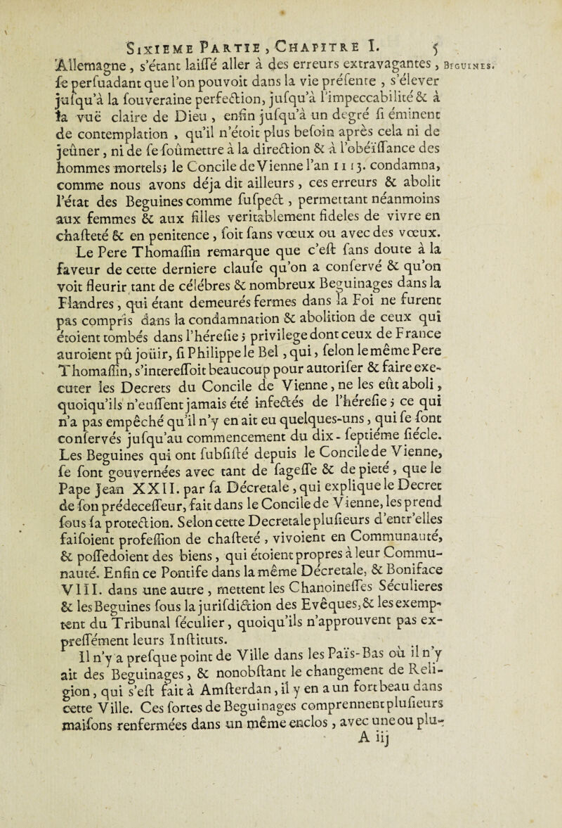 Allemagne , s étant laifle aller à des erreurs extravagantes , bfguxnes. ians la vie préfenre , s’élever 1, jufqu’à rimpeccabilitéôc à jufqu’à un degré fi éminent de contemplation » qu il n’étoit plus befoio après cela ni de jeûner , ni de fefoûmettre à la dire&ion ôc à 1 obeïfiance des hommes mortels3 le Concile devienne 1 an 1113. condamna. le periuadant que I on pou voit c jufqu’à la fouveraine perfeftioj la vue claire de Dieu , enfin comme nous avons déjà dit ailleurs, ces erreurs 8c abolit letat des Beguinescomme fufpect, permettant néanmoins aux femmes 6e aux filles véritablement ftdeles de vivre en chafteté 6e en penitence , foit fans vœux ou avec des vœux. Le Pere Thomaffin remarque que c eft fans doute a la faveur de cette derniere claufe qu’on a conferve 6e quon voit fleurir tant de célébrés 6e nombreux Béguinages dans la Flandres , qui étant demeurés fermes dans la Foi ne furent pas compris dans la condamnation 6e abolition de ceux qui étoient tombés dansl’hérefiei privilège dont ceux de France auroient pu joiiir, fi Philippe le Bel , qui , félon le meme Pere Thomaffin, s’intereffoit beaucoup pour autorifer 6e faire exé¬ cuter les Decrets du Concile de Vienne, ne les eut aboli* quoiqu’ils n’eolTent jamais été kifeétes de lherefie> ce qui n’a pas empêché qu’il n’y en ait eu quelques-uns, qui fe font confervés jufqu’au commencement du dix - feptieme fiecle. Les Beguines qui ont fubfifté depuis le Concile de^ Vienne, fe font gouvernées avec tant de fagefle 6c de piete , que le Pape Jean XXII. par fa Décretale , qui explique le Decret de fon prédeceffeur, fait dans le Concile de V ienne, les prend fous fa protection. Selon cette Decretale plufieurs û ent-r eues faifoient profeffion de chafteté > vivoient en Communauté, & poffedoient des biens, qui etoient propres a leur Commu¬ nauté. Enfin ce Pontife dans la même Decretale, 6c Bonitace VIII. dans une autre , mettent les Chanoinefles Seculieres & les Beguines fous la jurifdi&ion des Evêques, 8c les exemp¬ tent du Tribunal féculier, quoiqu’ils n approuvent pas ex- preifément leurs Inftituts. Il n’y a prefque point de Ville dans les Païs-Bas ou i^ny ait des Béguinages, 6c nonobftant le changement de Reli¬ gion , qui s’eft fait à Amfterdan, U y en a un fort beau aans cette Ville. Ces fortes de Béguinages comprennent plufieurs maifons renfermées dans un même enclos, avec une ou plu~ • A iij