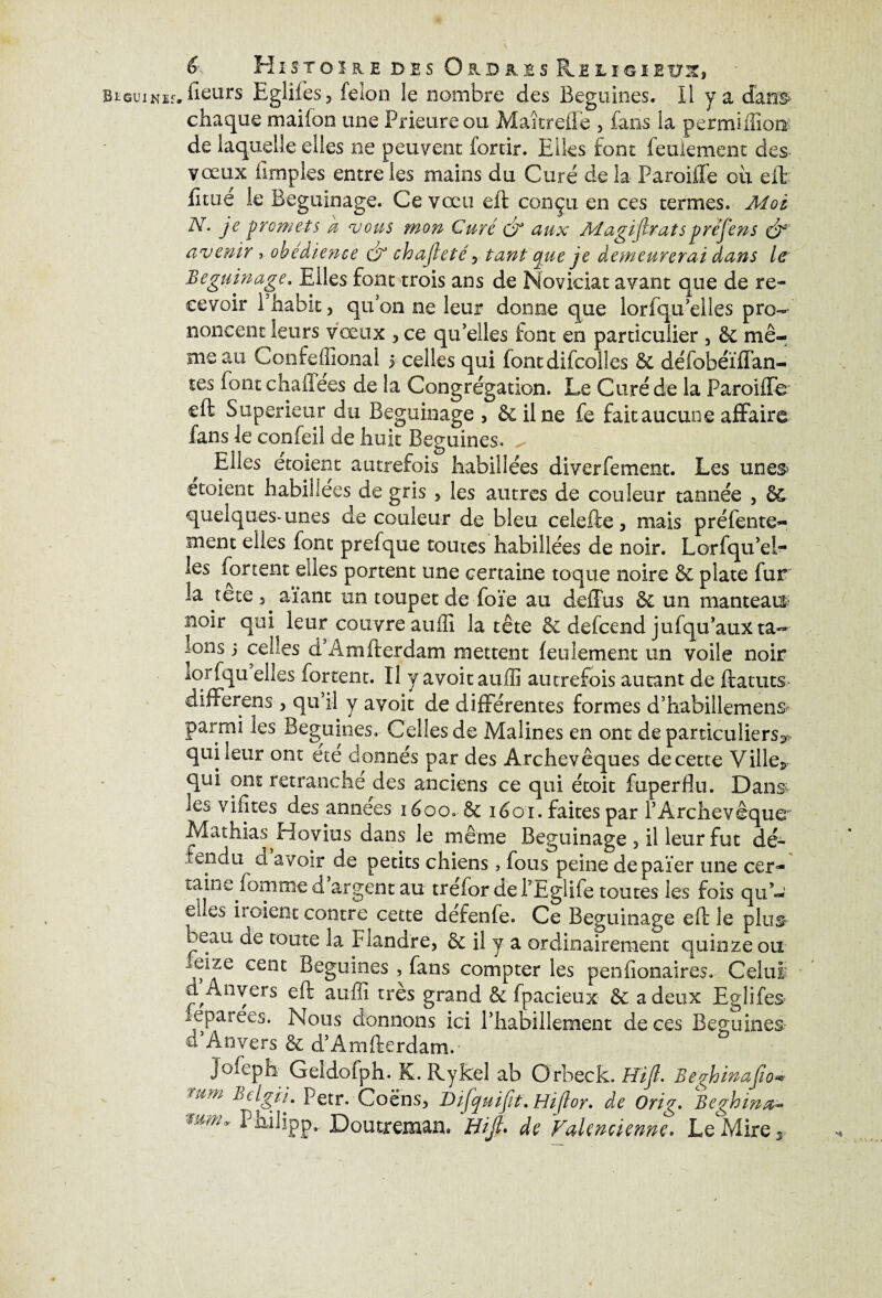 &■ Histoire des Oudhîs chaque mai Ion une Prieure ou Maîtreile , fans la permiffior^ de laquelle elles 11e peuvent fortir. Elles font feulement des- vœux iîrnples entre les mains du Curé de la Paroiife ou eft fitue le Beguinage. Ce vœu eft conçu en ces termes. Moi N. je promets k vous mon Curé & aux Magifcratspréjens & avenir y obedience dr chajleté , tant que je demeurerai dans le Beguinage. Elles font trois ans de Noviciat avant que de re¬ cevoir i habit, qu’on ne leur donne que lorlqu’elles pro¬ noncent leurs vœux , ce qu’elles font en particulier , & mê¬ me au Confeffîonal 5 celles qui font difcolles & défobéïffan- tes font chafiees de la Congrégation. Le Curé de la Paroiffe cft Supérieur du Beguinage, & il ne fe fait aucune affaire fans le confeil de huit Beguines. ^ Elles etoient autrefois habillées di ver fe ment. Les unes étaient habillées de gris , les autres de couleur tannée , êc quelques-unes de couleur de bleu ceîefte, mais préfente- ment elles font prefque toutes habillées de noir. Lorfqu’el- les forcent elles portent une certaine toque noire & plate fur la tete ^ aïant un toupet de fore au défias & un manteau^ noir qui leur couvre atiilî la tête & defeend jufqu’aux ta¬ lons 3 celles d’Âmfterdam mettent feulement un voile noir iqrfqu elles ferrent. U y avoit aufli autrefois autant de ftatuts differens , qu’il y avoit de différentes formes d’habiilemens* parmi les Beguines. Celles de Malines en ont de particuliers^ qui leur ont ete donnés par des Archevêques de cette Ville* qui ont retranche des anciens ce qui étoit fuperflu. Dans les vifîtes des années 1600. & iéoi. faites par l’Archevêque Mathias Hovius dans le même Beguinage , il leur fut dé- fendu à avoir de petits chiens, fous peine depaïer une cer¬ taine femme d argent au trefor defEgliie toutes les fois qu’¬ elles iï oient contre cette defenfe. Ce Beguinage eft le plus i-eau de toute la Flandre, & il y a ordinairement quinze ou ,eize cent Beguines , fans compter les penfionaires. Celui- d Anvers eft auffi très grand & fpacieux & a deux Eglifes feparées. Nous donnons ici l’habillement de ces Beguines? û Anvers & d’Âmfterdam.- jofeph Geidofph. K. Rykel ab Orbeck. Hift. BeghinaJJo mm BelgjL Petr. Coëns, Difquifit. Hijïor. de Orig. Beghina,- mûlv P^ibpp. Doutreman. Bijl. de Valencienne. Le Mire s-