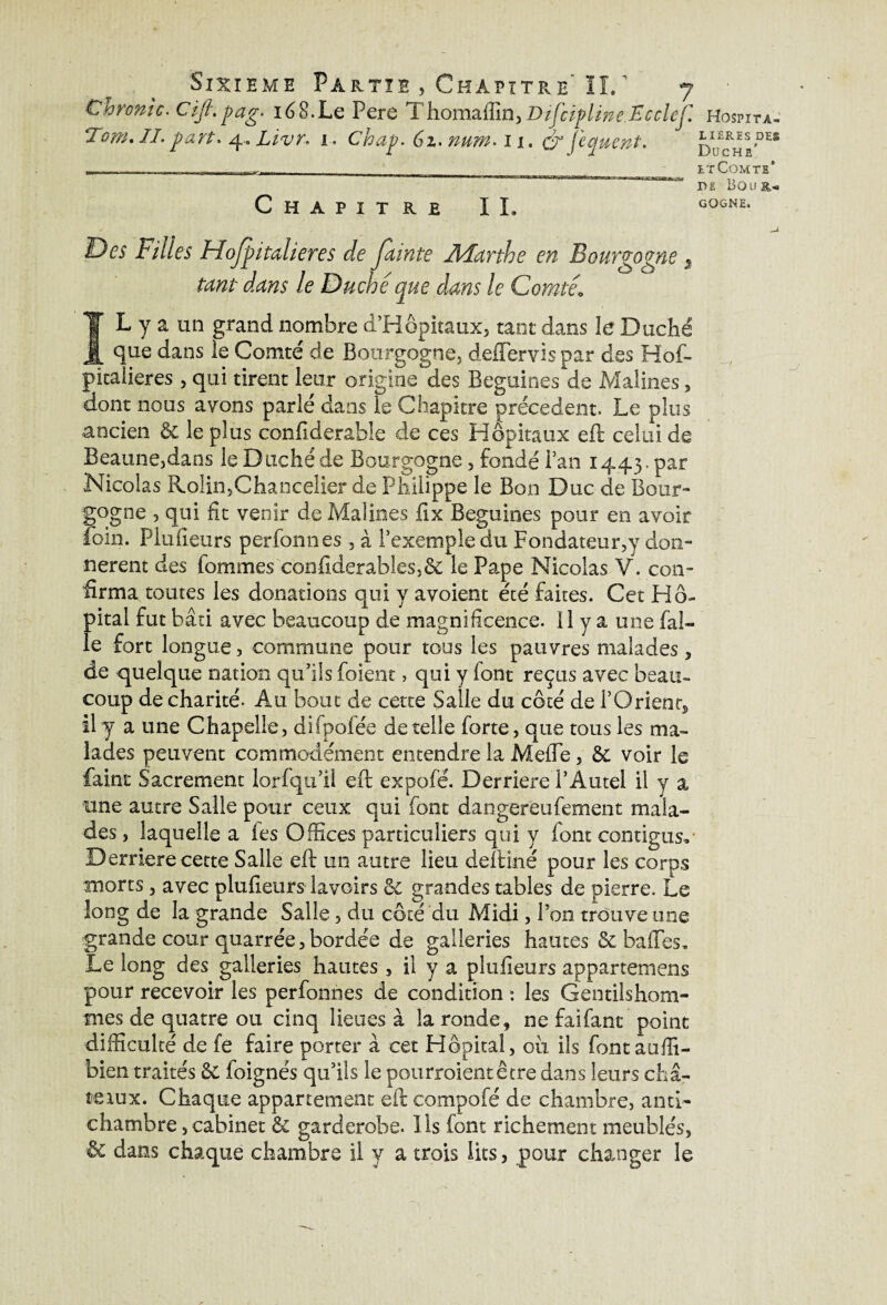Chrome. Ciji\pag. 168.Le Pere Thomaflin,D/'fcïplineEcclef. Tom. IL part, 4.. Livr. i. Chap. 61. num, 11. dr fequent. Chapitre IL Filles Hofpitalieres de funte Marthe en Bourgogne 5 le Duché que dans le Comté1 IL y a un grand nombre d’Hôpitaux, tant dans le Duché que dans le Comté de Bourgogne, defïervispar des Hof- pkalieres, qui tirent leur origine des Beguines de Malines, dont nous ayons parlé dans le Chapitre precedent. Le plus ancien & le plus confiderable de ces Hôpitaux eft celui de Beaune,dans le Duché de Bourgogne, fondé Fan 1443. par Nicolas Rolin,Chancelier de Philippe le Bon Duc de Bour¬ gogne , qui fit venir de Malines fix Beguines pour en avoir foin. Plufieurs perfonnes , à l’exemple du Fondateur^ don¬ nèrent des fommes cbnfiderables,& le Pape Nicolas V. con¬ firma toutes les donations qui y avoient été faites. Cet Hô¬ pital fut bâti avec beaucoup de magnificence. 11 y a une fab¬ le fort longue, commune pour tous les pauvres malades , de quelque nation qu’ils foient > qui y font reçus avec beau¬ coup de charité. Au bout de cette Salle du côté de F O rient, il y a une Chapelle, difpofée de telle forte, que tous les ma¬ lades peuvent commodément entendre la MeiTe, ôe voir le faint Sacrement lorfqu’il eft expofé. Derrière l’Autel il y a une autre Salle pour ceux qui font daogereufement mala¬ des , laquelle a les Offices particuliers qui y font contigus. Derrière cette Salie eft un autre lieu deftiné pour les corps morts , avec plufieurs lavoirs Se grandes tables de pierre. Le long de la grande Salle, du côté du Alidi, Pon trouve une grande cour quarrée,bordée de galleries hautes & baffes. Le long des galleries hautes, il y a plufieurs appartenions pour recevoir les perfonnes de condition : les Gentilshom¬ mes de quatre ou cinq lieues à la ronde, ne faifant point difficulté de fe faire porter à cet Hôpital, ou ils font auffi- bien traités 6c foignës qu’ils le pourraient être dans leurs cha- texux. Chaque appartement eft compofé de chambre, anti¬ chambre , cabinet & garderobe. Us font richement meublés, & dans chaque chambre il y a trois lits, pour changer le Hospita¬ lières DES Duché' lt Comte* DE BOUÏU GOGNE.