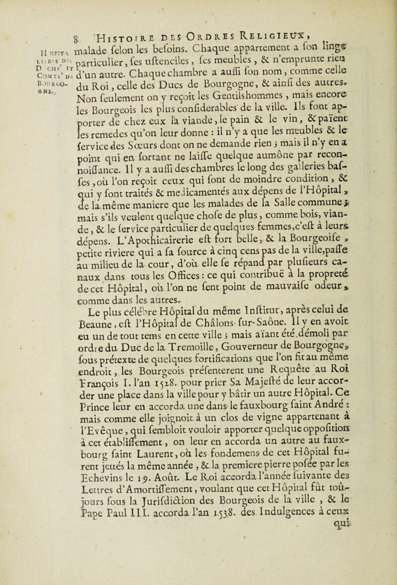 H >SP1T \ Lit RTS D£$ r> !CHl’ Et COMTt’ D£ Bourgo¬ gne.; i i % Pîistoi&e des Ordres Religieux» malade félon les befoins. Chaque appartement a fon lingr particulier, les uftenciles, fes meubles, 6c n emprunte rien d’un autre. Chaque chambre a auffi fon nom, comme celle du Roi , celle des Ducs de Bourgogne, & ainfi des autres* Non feulement on y reçoit les Gentilshommes, mais encore les Bourgeois les plus confiderables de la ville- Ils font ap¬ porter de cher, eux la viande,le pain & le vin, 8cpaient les remedes qu’on leur donne : il n’y a que les meubles 6c le fervicedes Sœurs dont on ne demande rien semais il n’y en a point qui en for tant ne laiffe quelque aumône par recon- noiffance. 11 y a au lu des chambres le long des galleries baf¬ fes , ou l’on reçoit ceux qui font de moindre condition, Sc qui y font traités 6c médicamentés aux dépens de l’Hôpital » de la.même maniéré que les malades de la Salle commune mais s’ils veulent quelque chofe de plus , comme bois, vian¬ de , 6c le (ervice particulier de quelques femmes,c’efl: à leurs dépens. L’Apothicairerie eft fort belle, 6c la Bourgeoife 9 petite riviere qui a fa fource a cinq cens pas de la ville,palTc au milieu de la cour, d’oû elle fe répand par plufieurs ca¬ naux dans tous les Offices : ce qui contribue a la propreté de cet Hôpital, ou l’on ne fent point de mauvaife odeur* comme dans les autres.* v Le plus célébré Hôpital du même Inftitut, apres celui de Beaune » eft l’Hôpitalde Châlons-fur* Saône, lly en avoir eu un de tout tems en cette ville > mais aïant étéfoémoli par ordre du Duc de la Tremoille, Gouverneur de Bourgogne3. fous prétexte de quelques fortifications que l’on fit au meme endroit y les Bourgeois préfenterent une Requête au Roi François I. l’an 1518.. pour prier Sa Majefté de leur accor¬ der une place dans la ville pour y bâtir un autre Hôpital. Ce Prince leur en accorda, une dans le fauxbourg faint André % mais comme elle joignoit a un clos de vigne appartenant a l’Evêque, qui fembloit vouloir apporter quelque oppofition; â cet établiffement, on leur en accorda un autre au faux- bourg faint Laurent , oh les fondement de cet Hôpital fu¬ rent jettés la même année , 6c la première pierre pofee par les Echevins le 15). Août. Le Roi accorda l’année fui vante des Lettres d’Amortiffement, voulant que cet Hôpital fût toxh- joors fous la Jurifdidion des Bourgeois de la ville , 6c le .Pape Paul III, accorda, l’an 1,558. des Indulgences à ceux /