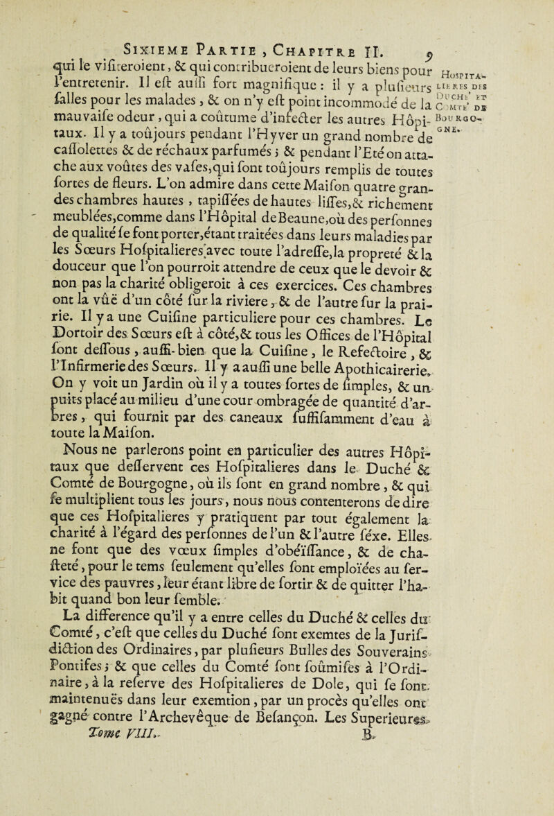 qui le vifireroient, & qui contribueraient de leurs biens pour Ho,PITA l’entretenir. U eft auiii fort magnifique: il y a plusieurs “ires des falles pour les malades , & on n’y eft point incommodé de la c w « mauvaife odeur, qui a coutume d’infeéler les autres Hôpi- Bol,*lî0' taux. Il y a toujours pendant l’Hyver un grand nombre de caflolettes &de réchaux parfumés j & pendant l’£té on atta¬ che aux voûtes des vafes.qui font toujours remplis de toutes fortes de fleurs. L’on admire dans cette Maifon quatre Gran¬ des chambres hautes , tapiffées de hautes liftes,& richement meublées,comme dans l’Hôpital deBeaune,où des perfonnes de qualité fe font porter,étant traitées dans leurs maladies par les Sœurs Hofpitalieres avec toute l’adreffe, la propreté &la douceur que l’on poürroit attendre de ceux que le devoir & non pas la charité obligerait à ces exercices. Ces chambres ont la vûë d’un côté fur la riviere, & de l’autre fur la prai¬ rie. Il y a une Cuifine particulière pour ces chambres. Le Dortoir des Sœurs eft à côté,& tous les Offices de l’Hôpital font deffous, auffi-bien que la Cuifine, le Refeftoire , & l’Infirmerie des Sœurs. Il y aauffiune belle Apothicairerie. On y voit un Jardin où il y a toutes fortes de fimples, & un puits placé au milieu d’une cour ombragée de quantité d’ar¬ bres , qui fournit par des caneaux fuffifamment d’eau à toute la Maifon. Nous ne parlerons point en particulier des autres Hôpi¬ taux que deftervent ces Hofpitalieres dans le Duché & Comté de Bourgogne, où ils font en grand nombre, & qui fe multiplient tous les jours, nous nous contenterons de dire que ces Hofpitalieres y pratiquent par tout également la charité à l’égard des perfonnes de l’un & l’autre féxe. Elles- ne font que des vœux fimples d’obéïflance, & de cha- fteté , pour le tems feulement qu’elles font emploïées au fer- vice des pauvres, leur étant libre de fortir & de quitter l’ha¬ bit quand bon leur femble. ' La différence qu’il y a entre celles du Duché & celles du: Comté, c’eft que celles du Duché font exemtes de la Jurif- di&ion des Ordinaires, par plufieurs Bulles des Souverains Pontifes j & que celles du Comté font fourni fes à l’Ordi¬ naire , à la referve des Hofpitalieres de Dole, qui fe font- maintenues dans leur exemtion,par un procès quelles ont gagné contre l’Archevêque de Befançon. Les Supérieure Tome FI IL. B.