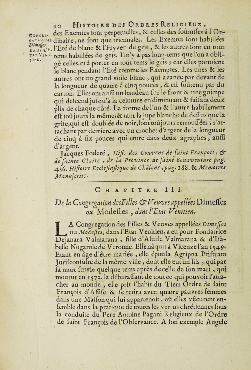 ïo Histoire des Ordres R.r.11 gieux , des Exemtes font perpétuelles, £c celles des foûmiles a 1 Or¬ dinaire , ne font que triennales. Les Exemtes font habillées l’Eté de blanc & l’Hyver de gris, &. les autres font en tout tems habillées de gris. Il n’y a pas long-tems que l’on a obli¬ gé celles-ci à porter en tout tems le gris > car elles portoienc \c blanc pendant l’Eté comme les Exemptes. Les unes & les autres ont un grand voile blanc , qui avance par devant de la longueur de quatre à cinq pouces , & eft foûtenu par du carton. Elles ont auffi un bandeau fur le front & une guimpe qui defcendjufqu’à la ceinture en diminuant 8c faifantdeux plis de chaque côté- La forme de l’un Sc 1 autre habillement eft toûjours la mêmej&; tant la jupe blanche de dtflus que la grife,qui eft doublée de noir,font toûjours retrouflees j s’at¬ tachant par derrière avec un crochet d’argent de la longueur de cinq à fix pouces qui entre dans deux agraphes , auffi d’argent. Jacques Foderé , Hifi. des Couvens de faint François, & de fainte Claire , de la Province de faint Bonaventure pag. 436. Hiftoire Ecclefiajhque de Châlons >pag. 188. &. Mémoires Manufcrits. Chapitre III* De la Congrégation dcsFilles &Vmnjes appellées Dimeffes oh Modeftes 3 dans l’Etat Vmi tien, LA Congrégation des Filles & Veuves appellées Dimeffes ou Modejles, dans l’Etat Vénitien, a eu pour Fondatrice Dejanara Valmarana , fille d’Aluife Valmarana & d’Ili¬ belle Nogarolede Veronne, Ellenâquità Vicenzel’an 1549. Etant en âge d être mariée , elle époufa Agrippa Friffcrato Jurifconfulte de la même ville , dont elle eut un fils , qui par fa mort fui vie quelque tems après de celle de fon mari, qui mourut en 1571. la débaraflant de tout ce qui pouvoit l’atta¬ cher au monde , elle prit f habit du Tiers Ordre de faint François d’Aflife & fe retira avec quatre pauvres femmes dans une Maifonqui lui appartenoit, où elles vécurent en- femble dans la pratique de toutes les vertus chrétiennes fous la conduite du Pere Antoine Pagani Religieux de l’Ordre de faint François de l’Obfervance. A fon exemple Angele