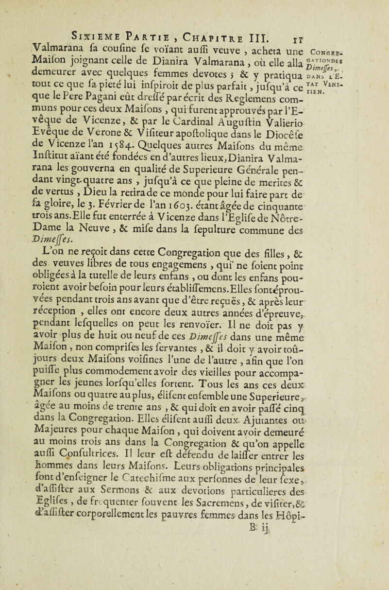 Valmarana fa cou fine fe voïant auiîî veuve , acheta une Congre* Mailon joignant celle de Dianira Valmarana , où elle alla C^TI0^DES demeurer avec quelques femmes devotes 5 & y pratiqua dIZ.le! tout ce que fa pieté lui infpiroit de plus parfait , jufqu a ce ^ V*NI“ que le Pere Pagani eût drefTé par écrit des Reglemens corn- muns pour ces deux Maifons , qui furent approuvés par l’E¬ vêque de Vicenze, & par le Cardinal Auguftin Valierio Evêque de Verone & Vifiteur apoftoliquc dans le Diocêfe de Vicenze Tan ,1584. Quelques autres Maifons du même Inftitut aïant été fondées en d’autres lieux,Dianira Valma¬ rana les gouverna en qualité de Supérieure Générale pen¬ dant vingt-quatre ans , jufqu’à ce que pleine de mérités de de vertus , Dieu la retirade ce monde pour lui faire part de fa gloire, le 3. Février de Pan 1603. étant âgée de cinquante trois ans.Elle fut enterrée à Vicenze dans PEglife de Notre- Dame la Neuve , &c mife dans la fepulture commune des D/meffes. Lon ne reçoit dans cette Congrégation que des filles , & des veuves libres de tous engagemens , qui* ne foient point obligées a la tutelle de leurs enfans , ou donc les en fans pou^ roient avoir befoin pour leurs établiffemens.Elles fontéprou- vées pendant trois ans avant que d’être reçues, & après leur réception , elles ont encore deux autres années d’épreuve^ pendant lefquelles on peut les renvoïer. Il ne doit pas y avoir plus de huit ou neuf de ces Dimeffes dans une même Maifon , non comprifes les fer vantes , & il doit y avoir tou¬ jours deux Maifons voifines l’une de l’autre , afin que l’on puiflTe plus commodément avoir des vieilles pour accompa¬ gner les jeunes iorlqu elles fortent. Tous les ans ces deux Maifons ou quatre au plus, élifent enfemble une Supérieure^ agee au moins de trente ans , & qui doit en avoir paflTé cinq dans la Congrégation. Elles eiifent auflî deux Âjutantes ou Majeures pour chaque Maifon , qui doivent avoir demeuré au moins trois ans dans la Congrégation de qu’on appelle auffi Confultrices. 1! leur eft défendu de laifler entrer les hommes dans leurs .Maifons. Leurs obligations Principales font d’enfeigner le Catechifme aux perfounes de*leur fexe5, d affifter aux Sermons & aux dévotions particulières des Eglifes , de fr quenter fouvent les Sacremens, de vifiter,6^ Æaffifter corporellement les pauvres femmes dans les Hôpi~