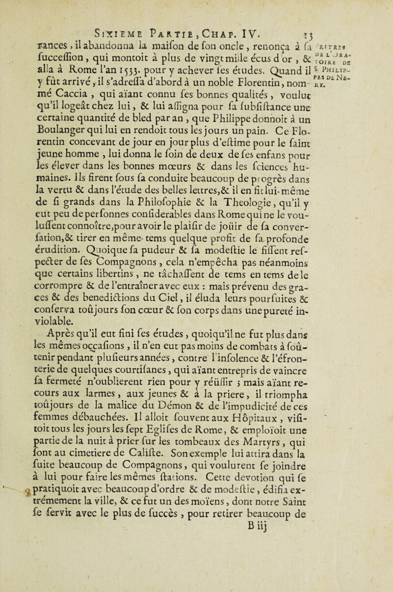 rinces , il abandonna la maifon de fon oncle , renonça à fa lucceffion , qui montoit à plus de vingt mille écus d or , &c alîa à Rome l’an 1533. pour y achever les études. Quand il y fut arrivé , il s’adrelfa d’abord à un noble Florentin, nom¬ mé Caccia , qui aïant connu fes bonnes qualités , voulue qu’il logeât chez lui, ôc lui affigna pour la fubfiftance une certaine quantité de bled par an , que Philippe donnoit à un Boulanger qui lui en rendoit tous les jours un pain. Ce Flo¬ rentin concevant de jour en jour plus d’eftime pour le faim jeune homme , lui donna le foin de deux de fes enfans pour les élever dans les bonnes mœurs &; dans les fciences hu¬ maines. Ils firent fous fa conduite beaucoup de progrès dans la vertu & dans l’étude des belles lettres,&; il en fit lui-même de fi grands dans la Philofophie & la Théologie , qu’il y eut peu deperfonnes confiderables dans Rome qui ne le vou¬ lurent connoître,pour avoir le plaifir de jouir de fa conver- fation,& tirer en même- tems quelque profit de fa profonde érudition. Quoique fa pudeur & fa modeftie le fiffent ref- pecter de fes Compagnons , cela n’empêcha pas néanmoins que certains libertins, ne tâchaftent de tems en tems de le corrompre & de l’entraîner avec eux : mais prévenu des grâ¬ ces & des benediétions du Ciel, il éluda leurs pour fuites & confer.va toujours fon cœur & fon corps dans une pureté in¬ violable. Après qu’il eut fini fes études, quoiqu’il ne fut plus dans les mêmes oçcafions, il n’en eut pas moins de combats àfou- tenir pendant plufieurs années, contre l infolence & l’éfron- terie de quelques courtifanes, qui aïant entrepris de vaincre fa fermeté n’oublierent rien pour y réüffir 5 mais aïant re¬ cours aux larmes, aux jeunes & à la prière, il triompha toujours de la malice du Démon &: de l’impudicité de ces femmes débauchées. Il alloit fouventaux Hôpitaux , vifi- toittous les jours lesfept Eghfes de Rome, 6c empîoïoit une partie de la nuit à prier fur les tombeaux des Martyrs, qui font au cimetiere de Califte. Son exemple lui attira dans la fuite beaucoup de Compagnons, qui voulurent fe joindre à lui pour faire les mêmes flânons. Cette dévotion qui (è * ^pratiquoit avec beaucoup d’ordre & de modeftie, édifia ex¬ trêmement la ville, & ce fut un des moïens, dont notre Saint £s fer vit avec le plus de fuccès , pour retirer beaucoup de Biij ’&FT RE# l’JRA- TÛIRë DE S. Philip- P£S D£ Nfi- Kï.