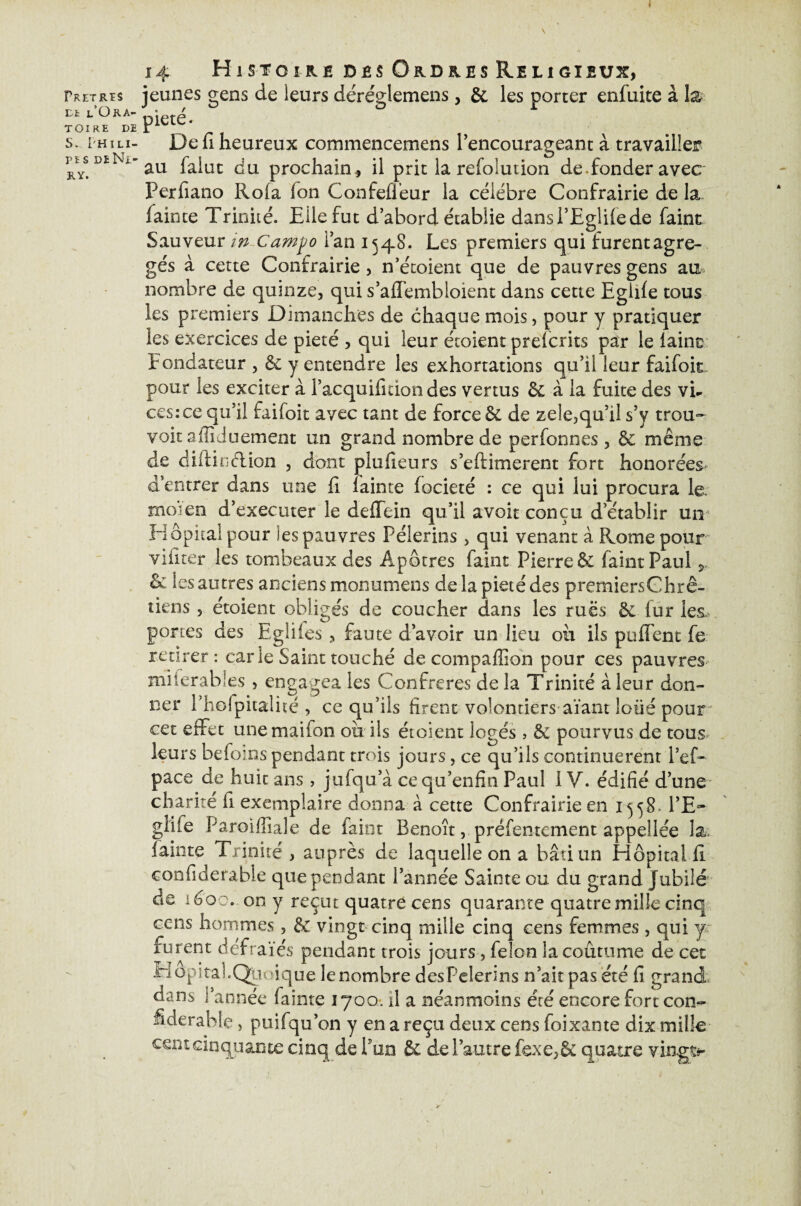 Fret ris Dt l’Ora¬ toire de S. I'Hili r ï s DE Ni r y. 14 Histoire des Ordres Religieux, jeunes gens de leurs déréglemens, & les porter enfuite à la- pieté. De fi heureux commencemens l’encourageant à travailler au faiut du prochain* il prit la refolution de fonder avec Perfiano Roia fon Confefleur la célébré Confrairie de la faince Trinité. Elle fut d’abord établie dansl’Eglilede faint Sauveur in Camjjo l’an 1548. Les premiers qui furent agré¬ gés à cette Confrairie, n’écoient que de pauvres gens au nombre de quinze, qui s’aflembloient dans cette Eglife tous les premiers Dimanches de chaque mois, pour y pratiquer les exercices de pieté , qui leur écoient prefcrits par le laine Fondateur , & y entendre les exhortations qu’il leur faifoit pour les exciter à l’acquifition des vertus 6e à la fuite des vh ces:ce qu’il faifoit avec tant de force & de zele,qu’il s’y trou- voit affiduement un grand nombre de personnes , êc même de diitindtion , dont plufieurs s’eftimerent fort honorées- d’entrer dans une fi lainte focieté : ce qui lui procura le. moïen d’executer le deffein qu’il avoit conçu d’établir un Hôpital pour les pauvres Pèlerins, qui venant à Rome pour vifiter les tombeaux des Apôtres faint Pierre & faint Paul ÿ, & les autres anciens mon 11 ni en s de la pieté des premiersChrê- tiens , étoient obligés de coucher dans les rues & fur les portes des Egliies, faute d’avoir un lieu ou ils puffent fe retirer: carie Saint touché de compaffion pour ces pauvres miierabies , engagea les Confrères delà Trinité à leur don¬ ner Phofpitalité , ce qu’ils firent volontiers aïant loüé pour * cet effet unemaifon ou ils étoient logés > êe pourvus de tous leurs befoins pendant trois jours, ce qu’ils continuèrent l’ef~ pace de huit ans, jufqu’à cequ’enfin Paul IV. édifié d’une charité fi exemplaire donna à cette Confrairie en 1558. l’E~ giiie Paroifîîale de faint Benoît, préfentement appellee la. lainte Trinité, auprès de laquelle on a bâti un Hôpital fi confiderable que pendant l’année Sainte ou du grand Jubilé de léoo. on y reçut quatre cens quarante quatre mille cinq cens hommes, & vingt cinq mille cinq cens femmes, qui y furent défra ïes pendant trois jours, félon la coutume de cet Hopital.Queique le nombre des Pèlerins n’ait pas été fi grand dans l’année fainte 1700. il a néanmoins été encore fort con¬ fiderable , puifqu’on y en a reçu deux cens foi xante dix mille cent cinquante cinq de l’un & de l’autre fexe,& quatre vingt*-