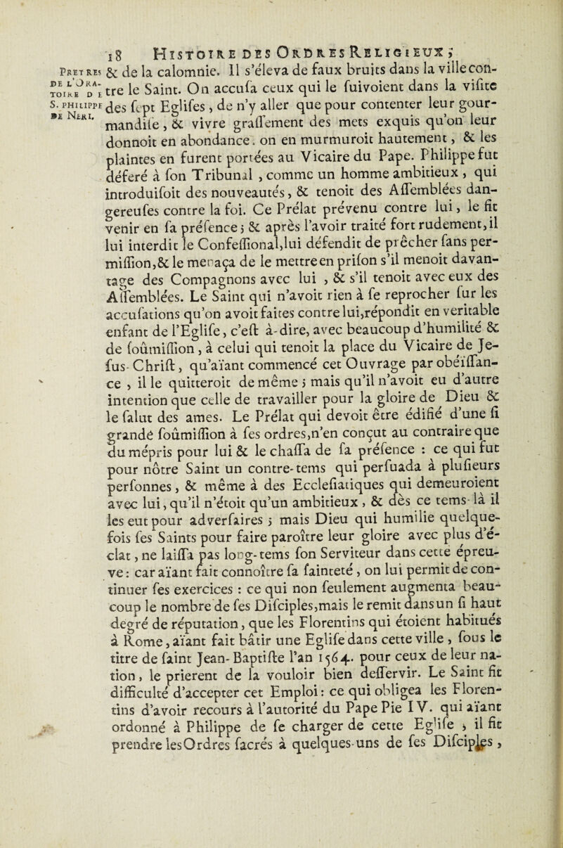 Pbetres §£ de la calomnie. Il s’éleva de faux bruits dans la ville con- ToiREJDAitre le Saint. On accula ceux qui le fuivoient dans la vifite S. PHILIPPE des fept Eglifes, de n y aller que pour contenter leur gour- NiKi. ^ vivre graflement des mets exquis quon leur donnoit en abondance, on en murmuroit hautement, 5c les plaintes en furent portées au Vicaire du Pape. Philippe fut déféré à fon Tribunal , comme un homme ambitieux , qui introduifoit des nouveautés, 5c tenoit des Aflemblées dan- gereufes contre la foi. Ce Prélat prévenu contre lui, le fit venir en fa préfence 5 5c après l’avoir traité fort rudement, il lui interdit le Confeflîonahlui défendit de prêcher fans per- irfiffion,6c le menaça de le mettre en prifon s’il menoit davan¬ tage des Compagnons avec lui , 6e s’il tenoit avec eux des ÂÎremblées. Le Saint qui n’avoic rien à fe reprocher fur les accufations qu’on a voit faites contre lui,répondit en véritable enfant de PEglife, c’eft à-dire, avec beaucoup d’humilité 5c de foumiflion , à celui qui tenoit la place du Vicaire de Je- fus- Chrift, qu’aïant commencé cet Ouvrage par obeiffan- ce , il le quitteroit de même 5 mais qu’il n’avoit eu d autre intention que celle de travailler pour la gloire de Dieu 5c le falut des âmes. Le Prélat qui devoit être édifie d une fi grande foûmiflion à fes ordres,n’en conçut au contraire que du mépris pour lui & lechafla de fa prefence : ce qui rut pour nôtre Saint un contre-tems qui perfuada à plufieurs perfonnes, 5c même à des Ecclefiadques qui demeuraient avec lui,qu’il n’étoit qu’un ambitieux > 5c dès ce temsda il les eut pour adverfaires 5 mais Dieu qui humilie quelque¬ fois fes Saints pour faire paroître leur gloire avec plus d e- clat, ne laiffa pas loog-tems fon Serviteur dans cette épreu¬ ve: car aïant fait connoître fa faintete, on lui permit de con¬ tinuer fes exercices : ce qui non feulement augmenta beau coup le nombre de fes Difciples,mais le remit dansun fi haut degré de réputation, que les Florentins qui etoient habitues à Rome,aïant fait bâtir une Eglifedans cette ville , fous le titre de faint Jean- Baptifte Pan 1564. pour ceux de leur na¬ tion , le prièrent de la vouloir bien deffervir. Le Saint fit difficulté d’accepter cet Emploi: ce qui obligea les Floren¬ tins d’avoir recours à l’autorité du Pape Pie IV. qui aïant ordonné à Philippe de fe charger de cette Eg fie , il fit prendre les Ordres facrés à quelques uns de fes Difcip^s,