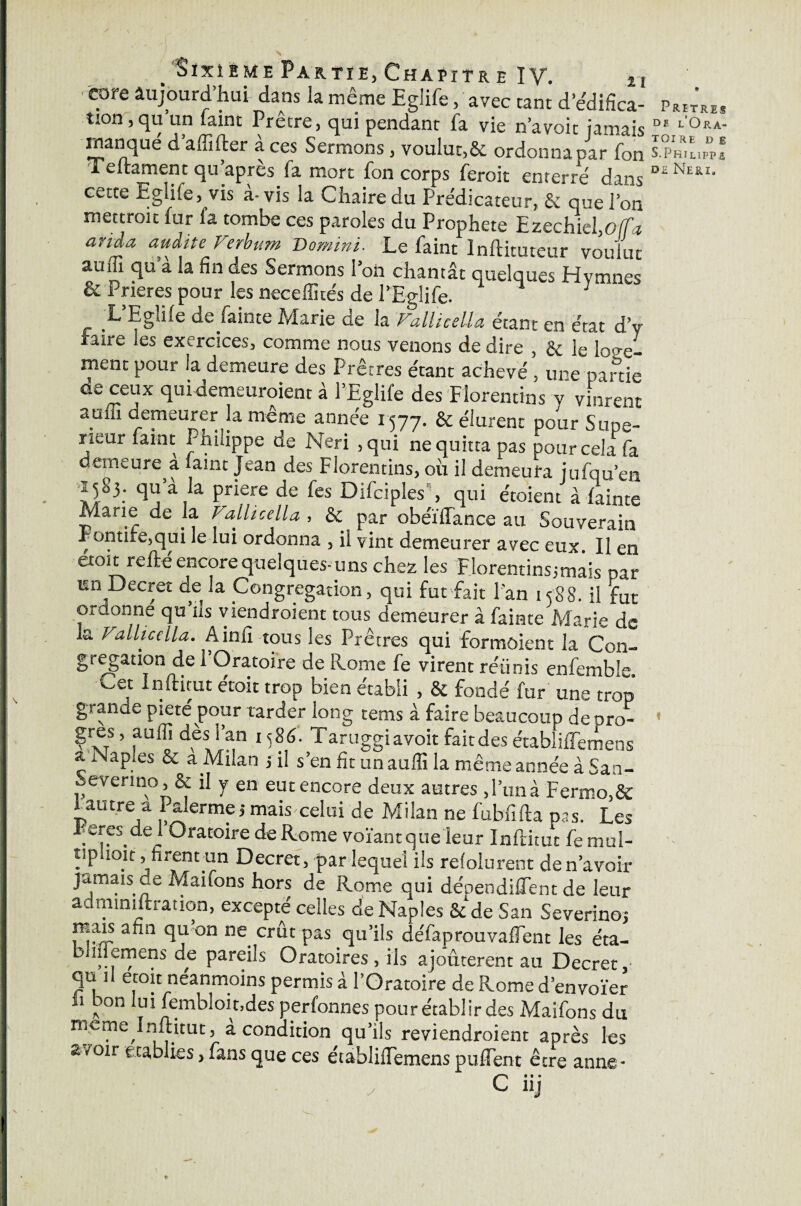 tore aujourd’hui dans la même Eglife, avec tant d edifica- prêtres tion, qu un laint Pretre, qui pendant fa vie n’a voit jamais 01 L'°RA- manqué d affifter a ces Sermons, voulut,&. ordonna par fon s.prRiLppi 1 eltament qu apres la mort fon corps feroit enterré dansD£^ERI* cette Eglife, vis a-vis la Chaire du Prédicateur, Sc que l’on mettrait fur fa tombe ces paroles du Prophète Ezechkl,o(fa anda audite Ferbum Bomini. Le faint Inftituteur voulut auffi qu a la fin des Sermons l’on chantât quelques Hymnes & Prières pour les neceffités de l’Eglife. 1 L’Eglile de fainte Marie de la Fallicella étant en état dé¬ faire les exercices, comme nous venons de dire , & }e loge. ment pour la demeure des Prêtres étant achevé , une paftie as ceux qui demeuraient à l’Eglife des Florentins y vinrent auffi demeurer la même année 1577. & élurent pour Supé¬ rieur faint Philippe de Neri ,qui ne quitta pas pour cela fa demeure a laint Jean des Florentins, où il demeura jufqu’en 15S3. qu’à la priere de fes Difciples, qui étoient à fainte Marie de la Fallicella , & par obéïilance au Souverain Pontife,qui le lui ordonna , il vint demeurer avec eux II en etoit relié encore quelques-uns chez les Florentins!mais par un Decret de la Congrégation, qui fut fait l’an 1588. il fut ordonne qu’as viendraient tous demeurer à fainte Marie de la Fallicella. Ainfi tous les Prêtres qui formoient la Con¬ grégation de 1 Oratoire de Rome fe virent réiinis enfemble. Cec foirât étoit trop bien établi , & fondé fur une trop grande pieté pour tarder long tems à faire beaucoup de oro- * |res, auffi dès S an 1586. Taruggi avoir fait des établilTemens ç ^aP,'es & a Milan -, il s’en fit un auffi la même année à San- ,, en no & il y en eut encore deux autres, l’un à Fermo,& f autre a Palerme5 mais celui de Milan ne fubfîfta pas. Les Feres de 1 Oratoire de Rome voïant que leur Inftitut fe mui- tiplioit, firent un Decret, par lequel ils résolurent de n’avoir jamais de Maitons hors de Rome qui dépendirent de leur administration, excepté celles de Naples &de San Severinoj mais afin qu on ne crût pas qu’ils défaprouvaffent les éta- b niernens de pareils Oratoires , ils ajourèrent au Decret,’ qu il etoit neanmoins permis à l’Oratoire de Rome d’envoïer fi bon lui fembloit.des perfonnes pou rétablir des Maifons du meme Inftitut, à condition qu’ils reviendraient après les arair Établies, fans que ces établilTemenspuflent être anne- C* • • “J