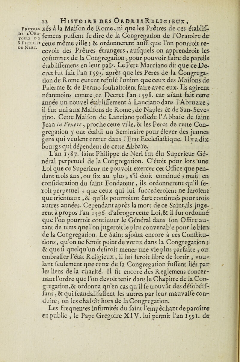 Prf.tres xés à la Maifon de Rome, ni que les Prêtres de ces étabîif— TOHt\°D r le me ns pufifent fedire de la Congrégation de l'Oratoire de s PHiLippicette même ville 5 & ordonnèrent auffi que l’on pourroit re- s. Nul, cevoir jes prêtres étrangers, aufquels on apprendroit les coutumes de la Congrégation , pour pouvoir faire de pareils établiffemens en leur païs. LePere Marcianodit que ce De¬ cret fut fait l’an 155)5. après que les Peres de la Congréga¬ tion de Rome eurent refufé l’union que ceux des Maifons de Palerme & de Fenno fouliaitoient faire avec eux. Ils agirent - néanmoins contre ce Decret l’an 155)8. car aïant fait cette année un nouvel ésabiifïement à Lancianodans l’Abruzze , il fut uni aux Maifons de Rome, de Naples & de San- Seve- rino. Cette Maifon de Lanciano pollede l’Abbaïe de faint Jean in Fenere , proche cette ville, 6c les Peres de cette Con¬ grégation y ont établi un Séminaire pour élever des jeunes gens qui veulent entrer dans l'Etat Ecclefiaftique. Il y a dix bourgs qui dépendent de cette Àbbaïe. L’an 1587. faint Philippe de Neri fut élu Supérieur Gé¬ néral perpétuel de la Congrégation. C’étoit pour lors une Loi que ce Supérieur ne pouvoit exercer cet Office que pen¬ dant trois ans,ou fix au plus, s’il étoit continué 5 mais en confideration du faint Fondateur, ils ordonnèrent qu’il fe- roit perpétuel 5 que ceux qui lui fuccederoient ne fer oient que triennaux , & qu’ils pourroient être continués pour trois autres années. Cependant après la mort de ce Saint,ils jugè¬ rent à propos l’an 1556. d’abroger cette Loi?& il fut ordonné on pourroit continuer le Général dans fon Office au¬ tant de tems quel on jugeroitleplusconvenabe pour le bien de la Congrégation. Le Saint ajouta encore à ces Conftitu- tions, qu’on ne feroit point de vœux dans la Congrégation 5 6c que fi quelqu’un defiroit mener une vie plus parfaite , ou embrader l’état Religieux, il lui feroit libre de fortir , vou¬ lant feulement que ceux de fa Congrégation fuffent liés par les liens de la charité. Il fit encore des Reglemens concer¬ nant l’ordre que l’on devoir tenir dans le Chapitre de la Con¬ grégation^ ordonna qu en cas qu’il fe trouvât des défobéïf- fans, & qui fcandaüfaffent les autres par leur mauvaife con¬ duite, on les chafsât hors de la Congrégation. Les frequentes infirmités du faint l’empêchant de paroître en public 3 le Pape Grégoire XIV. lui permit l’an 155)1. d©