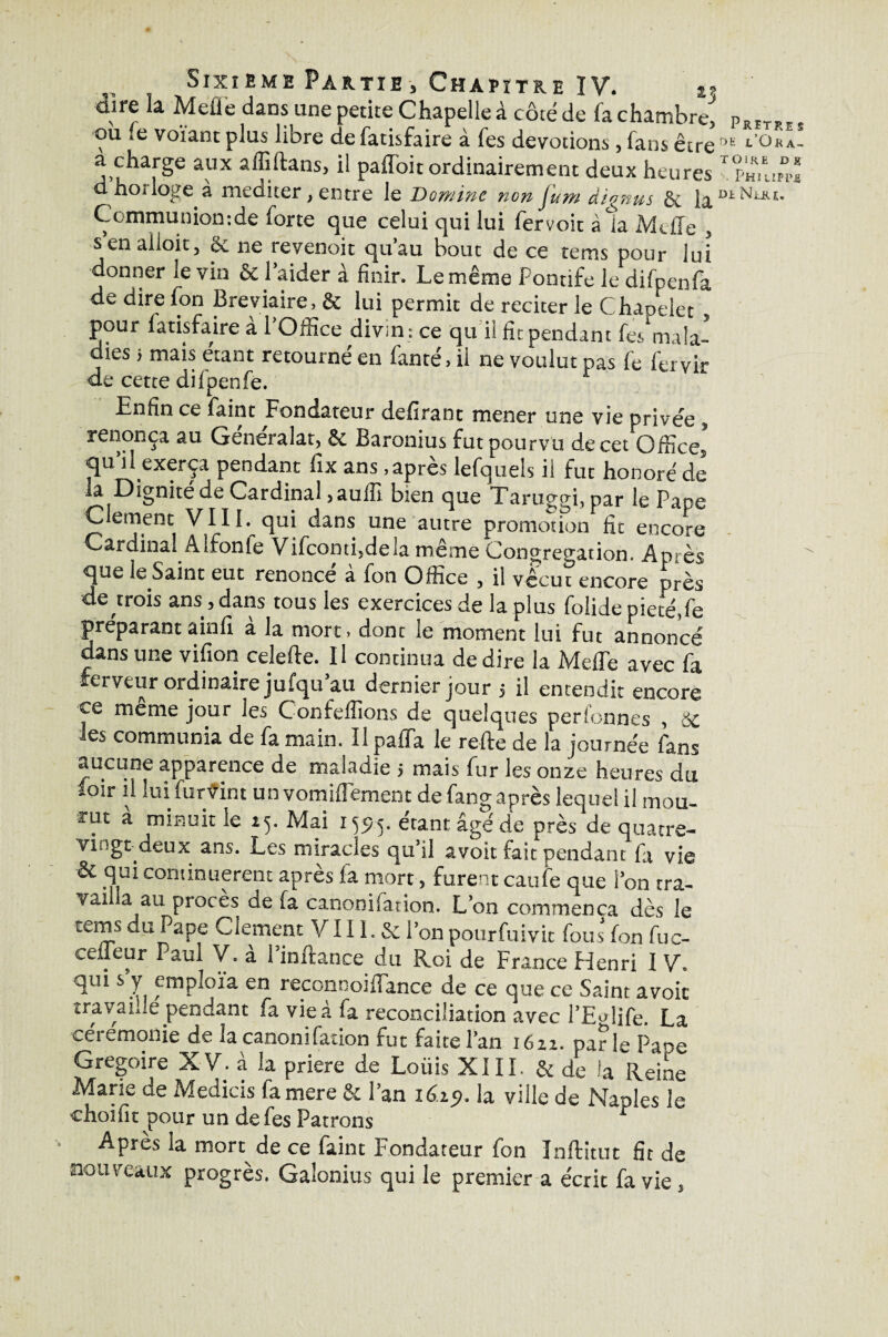 dire la. Melle dans une petite Chapelle à côté de fa chambre, où fe voïant plus libre de fatisfaire à fes dévotions, fans être a charge aux affiftans, il paffoit ordinairement deux heures d’horloge à méditer, entre le Domine non fum àignus Se fa Communiomde forte que celui qui lui fervoit à la MdTe , senaiioit, & ne revenoit qu’au bout de ce tems pour lui donner le vin & l’aider à finir. Le même Pontife le difpenfa de dire fon Bréviaire, & lui permit de reciter le Chapelet pour fatisfaire à l’Office divin : ce qu i! fit pendant fes‘mala- dies 5 mais étant retourné en fauté, il ne voulut pas fe fervir de cette difpenfè. Enfin ce faint Fondateur défirane mener une vie privée , renonça au Generalat, & Baronius fut pourvu de cet Offices qu’il exerça pendant fix ans .après lefquels il fut honoré de la Dignité de Cardinal ,aulîi bien que Taruggi, par le Pape Clément VIII. qui dans une autre promotion fit encore Cardinal A Ironie Vifconti,dela même Congrégation. Après que le Saint eut renoncé à fon Office , il vécut encore près de trois ans, dans tous les exercices de la plus folide pieté, fe préparant ainfi a la mort, dont le moment lui fut annoncé dans une vifion celefte. Il continua de dire la Melle avec fa ferveur ordinaire jufqu’au dernier jour ; il entendit encore ce meme jour les Confefîions de quelques perfonnes , 8c les communia de fa main. Il paffa le refte de la journée fans aucune apparence de maladie > mais fur les onze heures du foir ii lui fur vint un vomifîement de fang après lequel il mou¬ rut à minuit le 15. Mai 159.5. étant âgé de près de quatre- vingt deux ans. Les miracles qu’il avoit fait pendant fa vie & qui continuèrent après la mort, furent caufe que l’on tra- vai .a au procès de fa canonifation. L’on commença dès le terns du Pape Clement V111. & l’on pourfuivit fous fon fuc- ceffeur Paul V. à l’inftance du Roi de France Henri I V. qui s y emploia en reconnoiflance de ce que ce Saint avoic travaille pendant fa vie à fa réconciliation avec l’Eolïfe. La ceremonie de la canonifation fut faite l’an i6zz. parle Pape Grégoire X V. à la prière de Loiiis XIII. & de la Reine Marie de Medicis famere & l’an 1619. la ville de Naples le choifit pour un de fes Patrons r Apres la mort de ce faint Fondateur fon Inftitut fit de nouveaux progrès. Galonius qui le premier a écrit fa vie , Pritre§ DE l’OkA- toire d g Philippe di Nuu.