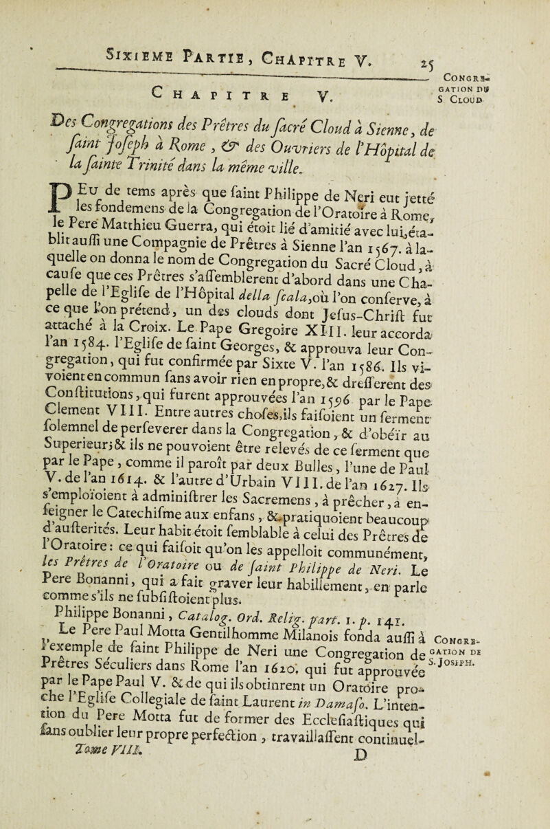 Chapitre V. 25 — Congru CATION D® S Cloud Des Congrégations des Prêtres du facrêCloudd Sienne, de faim J ofeph d Rome , & des Ouvriers de ïHomal de la fume 2 ’rinite dans la même ville. Eu de tems après que faint Philippe de Neri eut jette les tondemens de la Congrégation de l’Oratoire à Rome, le Pere Matthieu Guerra, qui étoit lié d amitié avec lui,éta¬ blit aulii une Compagnie de Prêtres à Sienne l’an i <67. à la¬ quelle on donna le nom de Congrégation du Sacré Cloud, à CaHiej<1Upoe^reJtreorSJ’a/emblerenc d>abord dans une Cha¬ pelle de 1 Eglife de 1 Hôpital delU [cala,oh l’on conferve,à ce que kon prétend, un des clouds dont Jefus-Chrift fut SCThe« a rrCrjLre Pte Grégoire XÏII. leur accorda 1 an 1584. 1 Eglife de faint Georges, & approuva leur Con¬ grégation , qui fut confirmée par Sixte V. l’an 1586. Us vi- voient en commun fans avoir rien en propre,& drefferent des Conlhtutions, qui turent approuvées l’an 155,6 par le Pape C.ement VIII Entre autres chofes.ils faifoient un ferment lo emnel de perfeverer dans la Congrégation, & d’obéir au SuperieunSt ils ne pouvoient être relevés de ce ferment que par le Pape, comme il paroît par deux Bulles, l’une de Paul V. de 1 an 1614. & l’autre d’Urbain VIII. de l’an 1627. lb s emploi oient a adminiftrer les Sacremens, à prêcher, à en¬ seigner le Carechifme aux enfans, fcpratiquoient beaucoup d aufteritcs. Leur habit étoit femblable à celui des Prêtres de 1 Oratoire : ce qui faifoit qu’on les appelloit communément, les Pretres de l Oratoire ou de Jaint Philippe de Neri. Le Pere Bonanm, qui a fait graver leur habillement,.en parle comme s ils ne fubfiftoienrplas* Philippe Bonanni, Catalog, Ord. Relig. part. i. p. 14,1. 3. he Pfre4Par1M°rîa; Gentilhomme Milanois fonda auflîà Congrb- exemple de faint Philippe de Neri une Congrégation de°A,TlûN D£ Pretres Séculiers dans Rome l’an 1620, qui fut approuvée par le Pape Pau V. & de qui ils obtinrent un Oratoire pro- che 1 Eglife Collegiale de faint Laurent in Damafo. L’inten¬ tion du Pere Motta fut de former des Ecclefiaftiques qui lans oublier leur propre perfedion , travaillalTent continuel- Tome FUh j-j