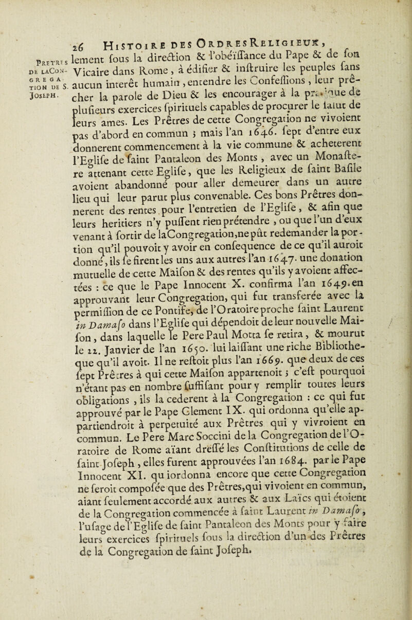 PRETÏU S DK LACON- G R E G A TION DE S. Joseph. 2^ J-J iSTO i KE DES O&D&ESRjELÎGîEtJ]? s lement fous la direction 8c l’obeïflance du Pape & de fon Vicaire dans Rome, à édifier & inftruire les peuples ians aucun interet humain .entendre les Contenions , leur prê¬ cher la parole de Dieu 8c les encourager à la promue de plufieurs exercices fpirituels capables de procurer le laine de leursâmes. Les Prêtres de cette Congrégation ne vivoienc pas d’abord en commun 5 mais l’an 1646. fept d’entre eux donnèrent commencement à la vie commune 8c achetèrent l’Ealife de Paint Pantaleon des Monts , avec un Monafte- re attenant cette EgliPe, que les Religieux de Paint Bafile avoient abandonné pour aller demeurer dans un autre lieu qui leur parut plus convenable. Ces bons Prêtres don¬ nèrent des rentes pour l’entretien de PEgliPe , & afin que leurs heritiers n’y puflent rien prétendre , ou que l’un d’eux venant à Portir de laCongregation.neput redemander la por¬ tion qu’il pouvoit y avoir en conPequence de ce qu’il aurait donné, ils Pe firent les uns aux autres l’an 1647- une donation mutuelle de cette MaiPon 8c des rentes qu’ils y avoient affec¬ tées : ce que le Pape Innocent X. confirma l’an 1649.cn aoprouvant leur Congrégation, qui fut transférée avec la per million de ce Pontife, de l’Oratoire proche Paint Laurent in Damafo dans l’Eglife qui dépendoit de leur nouvelle Mai- fon, dans laquelle le Pere Paul Motta Pe retira, 8c mourut Je zi Janvier de l’an 16^0. luilaiflant une riche Bibliothè¬ que qu’il avoit. Il ne reftoit plus 1 an 1669- qtm deux de ces fept Prêtres à qui cette MaiPon appartenoit 5 c’eft pourquoi n’etant pas en nombre PuffiPant pour y remplir toutes leurs obligations , ils la cederent à la Congrégation : ce qui fut approuvé par le Pape Glement IX. qui ordonna qu elle ap¬ partiendrait à perpétuité aux Prêtres qui y vivraient en commun. Le Pere MarcSoccini delà Congrégation de l’O¬ ratoire de Rome aïant drefTé les Conflitutions de celle de Paint JoPeph , elles furent approuvées l’an 1684. par le Pape Innocent XI. quiordonna encore que cette Congrégation ne feroit composée que des Pretres,qui vivoient en commun, aiant feulement accordé aux autres aux Laïcs qui ctoient de la Congrégation commencée à Paint Laurent m Damafo, l’ufage det’Eglife de Paint Pantaleon des Monts pour y faire leurs exercices fpirituels fous sa direction d un -des Precres de la Congrégation de faint Joieph, P