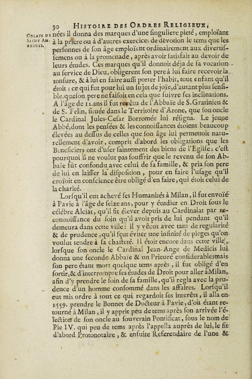 30 Histoire des Ordres Religieux, Oblats di nées il donna des marques d’une finguliere pieté, emploïant Saint Am- ^ ja prjere ou à d’autres exercices de dévotion le tems que les. SK01%i- perfonnes de fon âge emploient ordinairement aux divertif- femens ou à la promenade , après avoir fatisfait au devoir de leurs études. Ces marques qu’il donnoitdéjade la vocation - au fervice de Dieu, obligèrent fon pereà lui faire recevoir la. tonfure, 6e à lui en faire auffi porter l’habit, tout enfant qu’il étoit : ce qui fut pour lui un lu jet de joie,d’autant plus fenfi- ble,quefon perenefaifoit en cela que fuivre fes inclinations. A l’âge de i i.ans il fut revêtu de l'Abbaïe de S.Gratinien 8c 7- . de S. félin, fuuée dans le Territoire d’Arone, que fon oncle le Cardinal Jules-Cefar Borromée lui réfigna. Le jeune Abbé,dont les penfées 6c les connoiflances étoient beaucoup élevées au delfus de celles que fon âge lui permettoit natu¬ rellement d’avoir, comprit d’abord les obligations que les Bcneficiers ont d’ufer faintement des biens de l’Eglife : c’eût pourquoi il ne voulut pas fouffrir que le revenu de fon Ab- baïe fût confondu avec celui de fa famille, 6c pria fon pere de lui en biffer la difpofuion , pour en faire l’ufage qu’il croïoit en confcience être obligé d’en faire, qui étoit celui de la charité. Lorfqu’il eut achevé fes Humanités à Milan, il fut envoie à Pavie à i’âge de feizeans, pour y étudier en Droit fous le célébré Alçiat, qu’il fit élever depuis au Cardinalat par re- connoiffance du foin qu’il avoir pris de lui pendant qu’il' demeura dans cette ville : il y vécut avec tant de régularité 6c de prudence,qu’il fçut éviter une infinité de piégés qu’on voulut tendre à fa chaifeté. 11 étoit encore dans cette ville;», lorfque fon oncle le Cardinal Jean-Ange de Medicis lui donna une fécondé Abbaïe 6c un Prieuré conllderablejmais fon pere étant mort quelque tems après, il fut obligé d’en fortir,6c d’interrompre fes études de Droit pour aller àMilan». afin d’y prendre le foin de fa famille,qu il régla avec la pru¬ dence d’un homme confommé dans les affaires. Lorfqu’il eut mis ordre à tout ce qui regardoit fes interets, il alla en* pendre le Bonnet de Doéteur a Pavie,dou étant re¬ tourné àMilan > il y apprit peu detemstspres fon arrivée 1 e-i îeftion de fon oncle au fouverain Pontificat, fous le nom de? Pie IV. qui peu de tems après l’appella auprès de lui, le fit d’abord Protonotaire , & enfuite Référendaire de 1 une. & S l * \ i