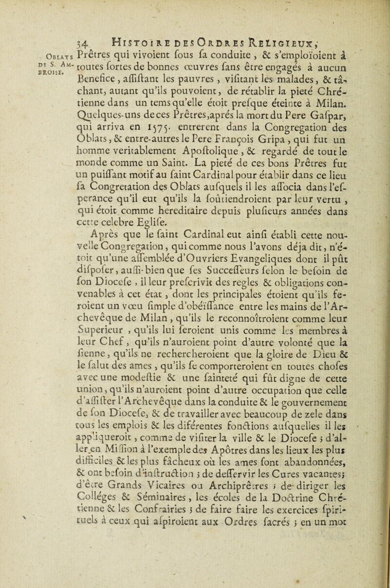 J Obiats ds S. Am¬ broise. 34. Histoire des Ordres Religieux,’ Prêtres qui vivoient fous fa conduite , & semploïoient â toutes fortes de bonnes œuvres fans être engagés à aucun Bénéfice , affiftant les pauvres , vifitant les malades, de tâ¬ chant, autant qu’ils pouvoient, de rétablir la pieté Chré¬ tienne dans un temsquelle étoit prefque éteinte à Milan. Quelques-uns de ces Prêtres,après la mort du Pere Gafpar, qui arriva en 1575- entrèrent dans la Congrégation des Oblats, de entre-autres le Pere François Gripa , qui fut un homme véritablement Apoftolique , de regardé de tout le monde comme un Saint. La pieté de ces bons Prêtres fut un puiflant motif au faint Cardinal pour établir dans ce lieu fa Congretation des Oblats aufquels il les affocia dans l’ef- perance qu’il eut qu’ils la foûtiendroient par leur vertu , qui étoit comme héréditaire depuis plu fleurs années dans cette célébré E-glife. Après que le faint Cardinal eut ainfi établi cette nou¬ velle Congrégation, qui comme nous l’avons déjà dit, n’é- toit qu’une alFemblée d’Ouvriers Evangéliques dont il pût difpoier, auffi-bien que fes SuccdTeurs félon le befoin de fon Diocefe , il leur preferivit des réglés de obligations con¬ venables à cet état, dont les principales étoient qu’ils fe- roient un vœu fimple d’obéïflance entre les mains de l’Ar¬ chevêque de Milan , qu’ils le reconnoîtroient comme leur Supérieur , qu’ils lui feroient unis comme les membres à leur Chef, qu’ils n’auroient point d’autre volonté que la Tienne, qu’ils ne rechercheroient que la gloire de Dieu & le falut des âmes, qu’ils fe comporteroient en toutes chofes avec une modeftie de une fainteté qui fût digne de cette union, qu’ils n’auroient point d’autre occupation que celle d affifrer l’Archevêque dans la conduite & le gouvernement de fon Diocefe, de de travailler avec beaucoup de zele dans tous les emplois Se les diférentes fondions aufquelles il les appliquerait, comme de vifiter la ville de le Diocefe 5 d’al- ler „en Million à l’exemple des Apôtres dans les lieux les plus difficiles & les plus fâcheux ou les âmes font abandonnées, & ont befoin dia (traction 5 de deffervir les Cures vacanres, d’être Grands Vicaires ou Archiprêcres ; de diriger les Collèges de Séminaires, les écoles de la Doctrine Chré¬ tienne 6c les Confiai ries 5 de faire faire les exercices fpiri-