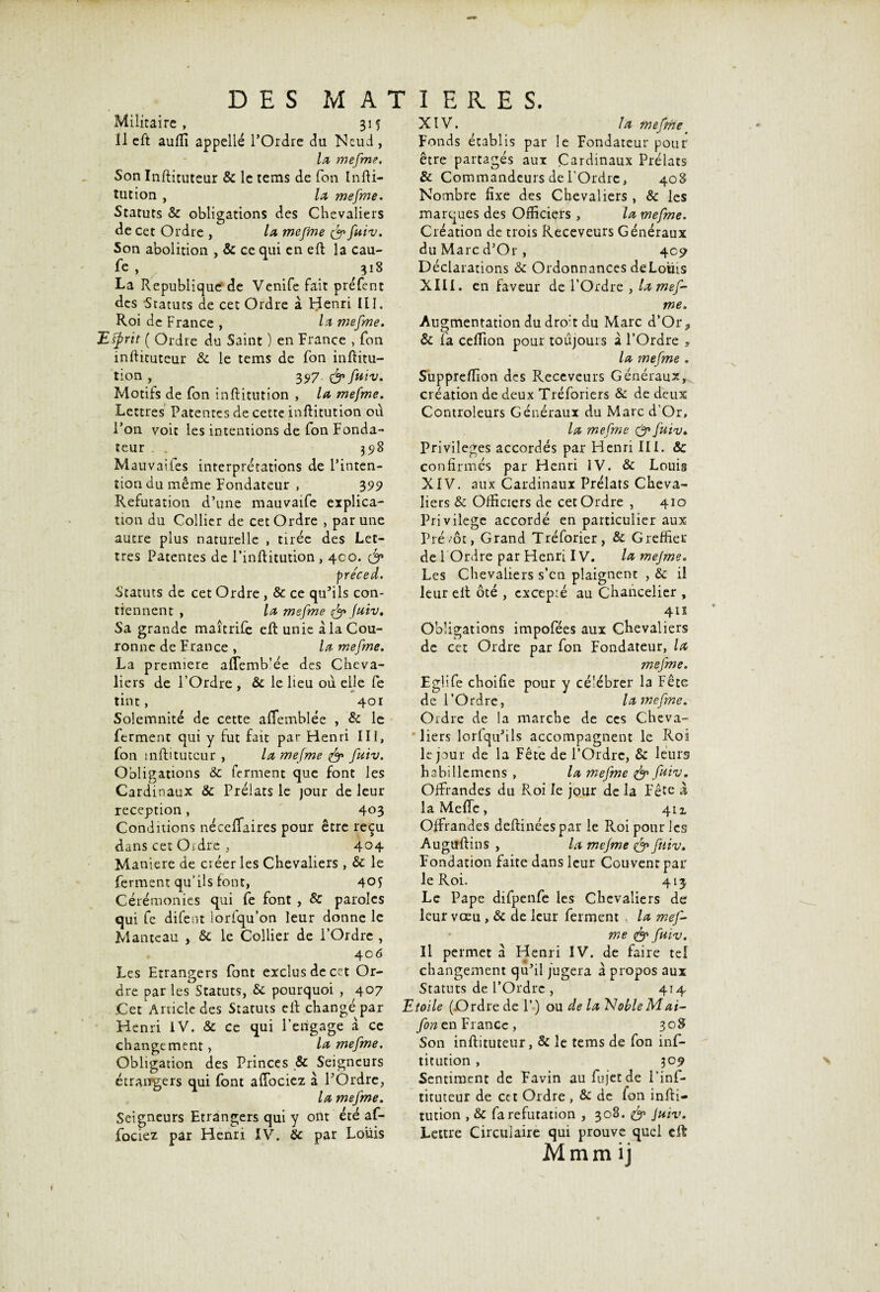 Militai re , 31 ? 11 cft aufti appelle l’Ordre du Neud, la mefme. Son Inftituteur & le tems de Ton Infti- îution , la mefme. Statuts & obligations des Chevaliers de cet Ordre , la mefme & fuiv. Son abolition , & ce qui en eft la cau- le , 318 La Republique de Venife fait préfent des Statuts de cet Ordre a Henri III. Roi de France , la mefme. Etyrit ( Ordre du Saint ) en France , Ton inftituteur & le tems de Ton inftitu- tion , 357. & fuiv. Motifs de fon inftitution , la mefme. Lettres Patentes de cette inftitution ou l’on voit les intentions de fon Fonda¬ teur 3518 Mauvaiies interprétations de l’inten¬ tion du même Fondateur , 399 Réfutation d’une mauvaife explica¬ tion du Collier de cet Ordre , par une autre plus naturelle , tirée des Let¬ tres Patentes de l’inftitution, 400. & pre'ced. Statuts de cet Ordre, & ce qu’ils con¬ tiennent , la mefme & fuiv. Sa grande maîtrife eft unie à la Cou¬ ronne de France , la mefme. La première aftemb’ée des Cheva¬ liers de l’Ordre , & le lieu ou elle fe tint, 401 Solemnité de cette aftemblée , & le ferment qui y fut fait par Henri III, fon inftituteur , la mefme & fuiv. Obligations & ferment que font les Cardinaux & Prélats le jour de leur réception, 403 Conditions néceffaires pour être reçu dans cet Oidre , 404 Maniéré de créer les Chevaliers, & le ferment qu’ils font, 401 Cérémonies qui fe font , & paroles qui fe difent lorlqu’on leur donne le Manteau , & le Collier de l’Ordre , 406 Les Etrangers font exclus de cet Or¬ dre par les Statuts, & pourquoi , 407 Cet Article des Statuts eft changé par Henri IV. & ce qui l’engage à ce changement, la mefme. Obligation des Princes ,& Seigneurs étrangers qui font aftbciez à l’Ordre, la mefme. Seigneurs Etrangers qui y ont été af- fociez par Henri IV. 8c par Louis XIV. la mefme Fonds établis par le Fondateur pour être partagés aux Cardinaux Prélats & Commandeurs de l'Ordre, 408 Nombre fixe des Chevaliers , 8c les marques des Officiers , la mefme. Création de trois Receveurs Généraux duMarcd’Or, 409 Déclarations & Ordonnances deLoüis XIII. en faveur de l’Ordre , la mef¬ me. Augmentation du dro:t du Marc d’Or3 & fa cefiTion pour toujours à l’Ordre 3 la mefme . Suppreftion des Receveurs Généraux, création de deux Tréforiers & de deux Controleurs Généraux du Marc d’Or, la mefme & fuiv. Privilèges accordés par Henri III. & confirmés par Henri IV. & Louis XIV. aux Cardinaux Prélats Cheva¬ liers & Officiers de cet Ordre , 410 Privilège accordé en particulier aux Prévôt, Grand Tréforier, & Greffier de 1 Ordre par Henri IV. la mejme. Les Chevaliers s’en plaignent , & il leur eft ôté , excepré au Chancelier , 411 Obligations impofées aux Chevaliers de cet Ordre par fon Fondateur, la mefme. Eglife choifie pour y célébrer I3 Fête de l’Ordre, la mefme. Ordre de la marche de ces Cheva¬ liers lorfqu’ils accompagnent le Roi le jour de la Fête de l’Ordre, & leurs habillemens , la mefme & fuiv. Offrandes du Roi le jour de la Fête à la Meflc, 4ix Offrandes deftinéespar le Roi pour les Auguftins , la mefme fuiv. Fondation faite dans leur Couvent par le Roi. 413, Le Pape difpenfe les Chevaliers de leur vœu , & de leur ferment , la mef¬ me & fuiv. Il permet a Henri IV. de faire tel changement qu’il jugera à propos aux Statuts de l’Ordre , 414 Etoile (Ordre de P) ou de la Noble M ai- fono.n France, 308 Son inftituteur, & le tems de fon inf¬ titution , 30 9 Sentiment de Favin au fujet de l’inf- tituteur de cc t Ordre , & de fon infti¬ tution , & fa réfutation , 308. fy Juïv. Lettre Circulaire qui prouve quel eft Mmm ij